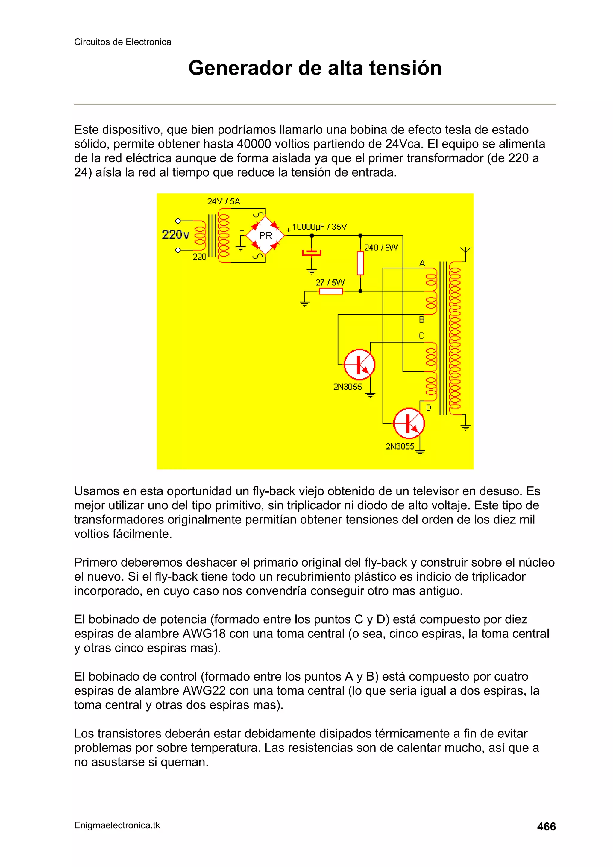 Circuitos de Electronica
Enigmaelectronica.tk 466
Generador de alta tensión
Este dispositivo, que bien podríamos llamarlo una bobina de efecto tesla de estado
sólido, permite obtener hasta 40000 voltios partiendo de 24Vca. El equipo se alimenta
de la red eléctrica aunque de forma aislada ya que el primer transformador (de 220 a
24) aísla la red al tiempo que reduce la tensión de entrada.
Usamos en esta oportunidad un fly-back viejo obtenido de un televisor en desuso. Es
mejor utilizar uno del tipo primitivo, sin triplicador ni diodo de alto voltaje. Este tipo de
transformadores originalmente permitían obtener tensiones del orden de los diez mil
voltios fácilmente.
Primero deberemos deshacer el primario original del fly-back y construir sobre el núcleo
el nuevo. Si el fly-back tiene todo un recubrimiento plástico es indicio de triplicador
incorporado, en cuyo caso nos convendría conseguir otro mas antiguo.
El bobinado de potencia (formado entre los puntos C y D) está compuesto por diez
espiras de alambre AWG18 con una toma central (o sea, cinco espiras, la toma central
y otras cinco espiras mas).
El bobinado de control (formado entre los puntos A y B) está compuesto por cuatro
espiras de alambre AWG22 con una toma central (lo que sería igual a dos espiras, la
toma central y otras dos espiras mas).
Los transistores deberán estar debidamente disipados térmicamente a fin de evitar
problemas por sobre temperatura. Las resistencias son de calentar mucho, así que a
no asustarse si queman.
 