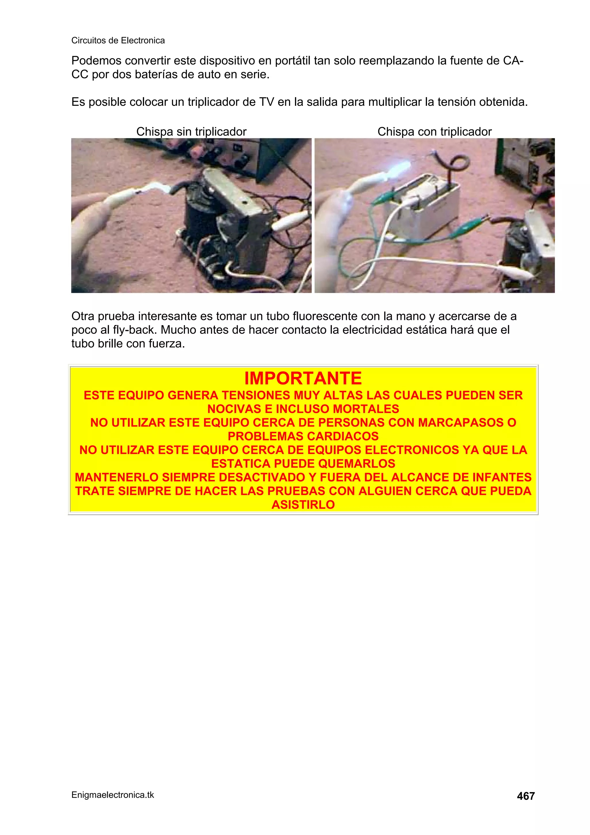 Circuitos de Electronica
Enigmaelectronica.tk 467
Podemos convertir este dispositivo en portátil tan solo reemplazando la fuente de CA-
CC por dos baterías de auto en serie.
Es posible colocar un triplicador de TV en la salida para multiplicar la tensión obtenida.
Chispa sin triplicador Chispa con triplicador
Otra prueba interesante es tomar un tubo fluorescente con la mano y acercarse de a
poco al fly-back. Mucho antes de hacer contacto la electricidad estática hará que el
tubo brille con fuerza.
IMPORTANTE
ESTE EQUIPO GENERA TENSIONES MUY ALTAS LAS CUALES PUEDEN SER
NOCIVAS E INCLUSO MORTALES
NO UTILIZAR ESTE EQUIPO CERCA DE PERSONAS CON MARCAPASOS O
PROBLEMAS CARDIACOS
NO UTILIZAR ESTE EQUIPO CERCA DE EQUIPOS ELECTRONICOS YA QUE LA
ESTATICA PUEDE QUEMARLOS
MANTENERLO SIEMPRE DESACTIVADO Y FUERA DEL ALCANCE DE INFANTES
TRATE SIEMPRE DE HACER LAS PRUEBAS CON ALGUIEN CERCA QUE PUEDA
ASISTIRLO
 