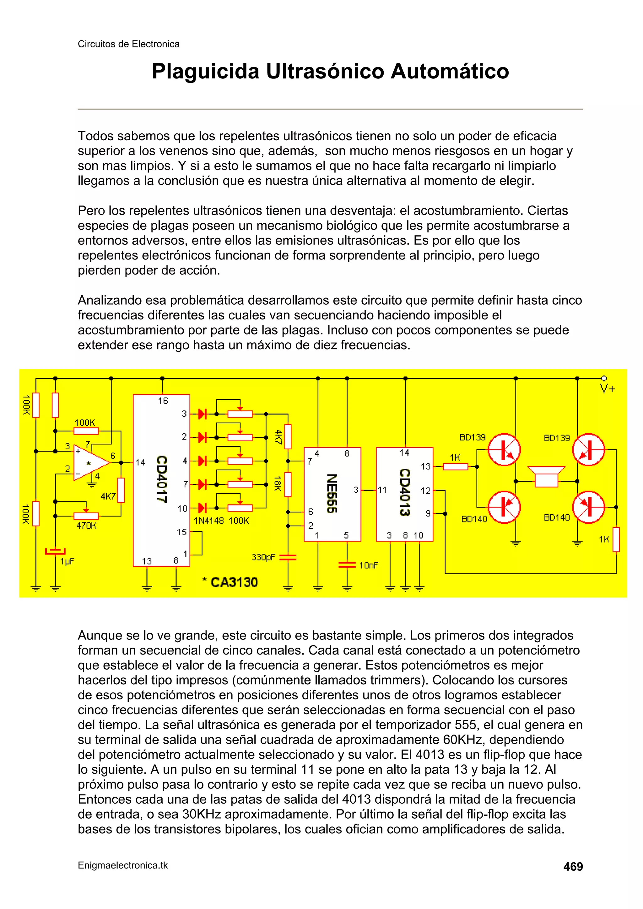 Circuitos de Electronica
Enigmaelectronica.tk 469
Plaguicida Ultrasónico Automático
Todos sabemos que los repelentes ultrasónicos tienen no solo un poder de eficacia
superior a los venenos sino que, además, son mucho menos riesgosos en un hogar y
son mas limpios. Y si a esto le sumamos el que no hace falta recargarlo ni limpiarlo
llegamos a la conclusión que es nuestra única alternativa al momento de elegir.
Pero los repelentes ultrasónicos tienen una desventaja: el acostumbramiento. Ciertas
especies de plagas poseen un mecanismo biológico que les permite acostumbrarse a
entornos adversos, entre ellos las emisiones ultrasónicas. Es por ello que los
repelentes electrónicos funcionan de forma sorprendente al principio, pero luego
pierden poder de acción.
Analizando esa problemática desarrollamos este circuito que permite definir hasta cinco
frecuencias diferentes las cuales van secuenciando haciendo imposible el
acostumbramiento por parte de las plagas. Incluso con pocos componentes se puede
extender ese rango hasta un máximo de diez frecuencias.
Aunque se lo ve grande, este circuito es bastante simple. Los primeros dos integrados
forman un secuencial de cinco canales. Cada canal está conectado a un potenciómetro
que establece el valor de la frecuencia a generar. Estos potenciómetros es mejor
hacerlos del tipo impresos (comúnmente llamados trimmers). Colocando los cursores
de esos potenciómetros en posiciones diferentes unos de otros logramos establecer
cinco frecuencias diferentes que serán seleccionadas en forma secuencial con el paso
del tiempo. La señal ultrasónica es generada por el temporizador 555, el cual genera en
su terminal de salida una señal cuadrada de aproximadamente 60KHz, dependiendo
del potenciómetro actualmente seleccionado y su valor. El 4013 es un flip-flop que hace
lo siguiente. A un pulso en su terminal 11 se pone en alto la pata 13 y baja la 12. Al
próximo pulso pasa lo contrario y esto se repite cada vez que se reciba un nuevo pulso.
Entonces cada una de las patas de salida del 4013 dispondrá la mitad de la frecuencia
de entrada, o sea 30KHz aproximadamente. Por último la señal del flip-flop excita las
bases de los transistores bipolares, los cuales ofician como amplificadores de salida.
 