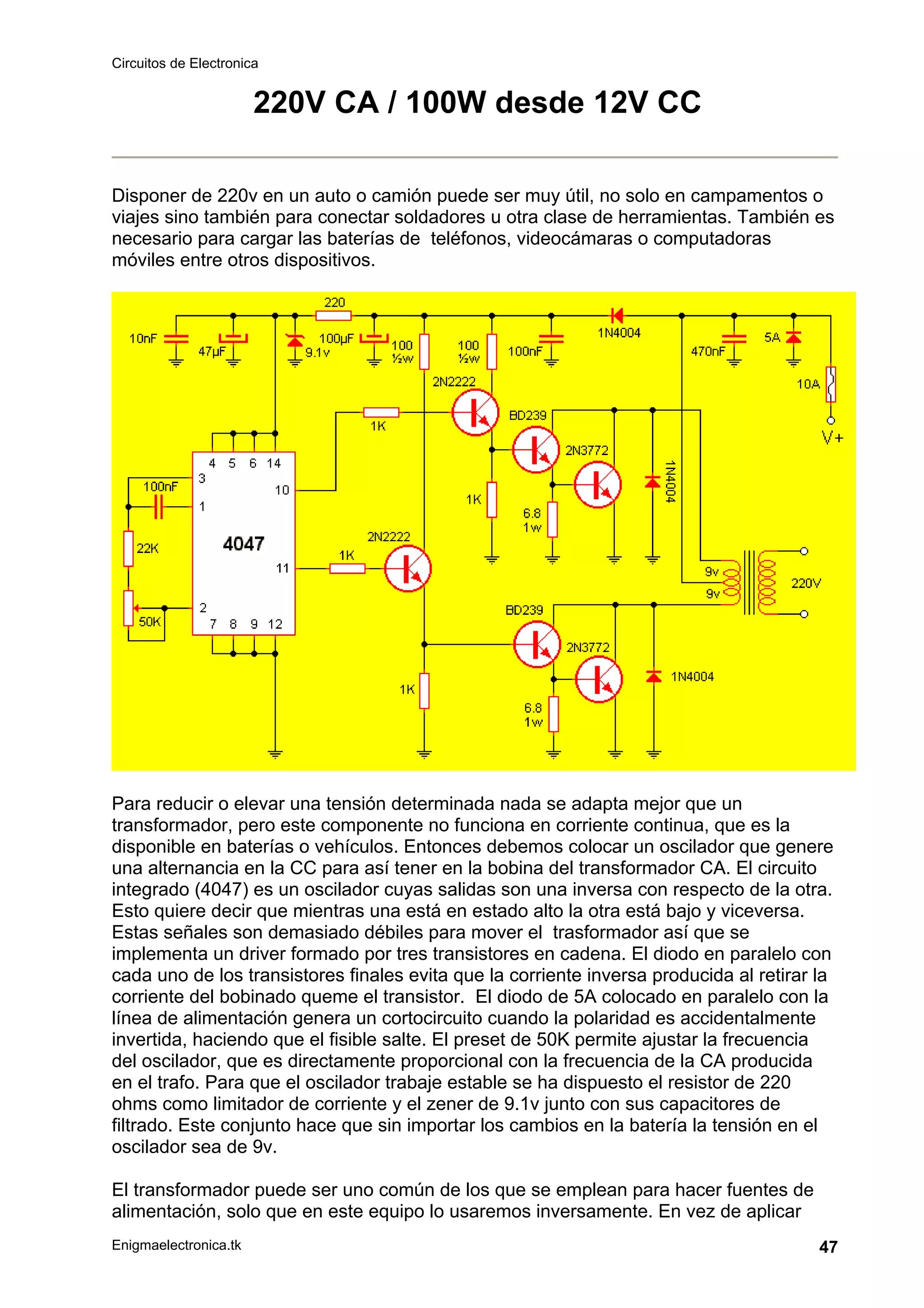 Circuitos de Electronica
Enigmaelectronica.tk 47
220V CA / 100W desde 12V CC
Disponer de 220v en un auto o camión puede ser muy útil, no solo en campamentos o
viajes sino también para conectar soldadores u otra clase de herramientas. También es
necesario para cargar las baterías de teléfonos, videocámaras o computadoras
móviles entre otros dispositivos.
Para reducir o elevar una tensión determinada nada se adapta mejor que un
transformador, pero este componente no funciona en corriente continua, que es la
disponible en baterías o vehículos. Entonces debemos colocar un oscilador que genere
una alternancia en la CC para así tener en la bobina del transformador CA. El circuito
integrado (4047) es un oscilador cuyas salidas son una inversa con respecto de la otra.
Esto quiere decir que mientras una está en estado alto la otra está bajo y viceversa.
Estas señales son demasiado débiles para mover el trasformador así que se
implementa un driver formado por tres transistores en cadena. El diodo en paralelo con
cada uno de los transistores finales evita que la corriente inversa producida al retirar la
corriente del bobinado queme el transistor. El diodo de 5A colocado en paralelo con la
línea de alimentación genera un cortocircuito cuando la polaridad es accidentalmente
invertida, haciendo que el fisible salte. El preset de 50K permite ajustar la frecuencia
del oscilador, que es directamente proporcional con la frecuencia de la CA producida
en el trafo. Para que el oscilador trabaje estable se ha dispuesto el resistor de 220
ohms como limitador de corriente y el zener de 9.1v junto con sus capacitores de
filtrado. Este conjunto hace que sin importar los cambios en la batería la tensión en el
oscilador sea de 9v.
El transformador puede ser uno común de los que se emplean para hacer fuentes de
alimentación, solo que en este equipo lo usaremos inversamente. En vez de aplicar
 