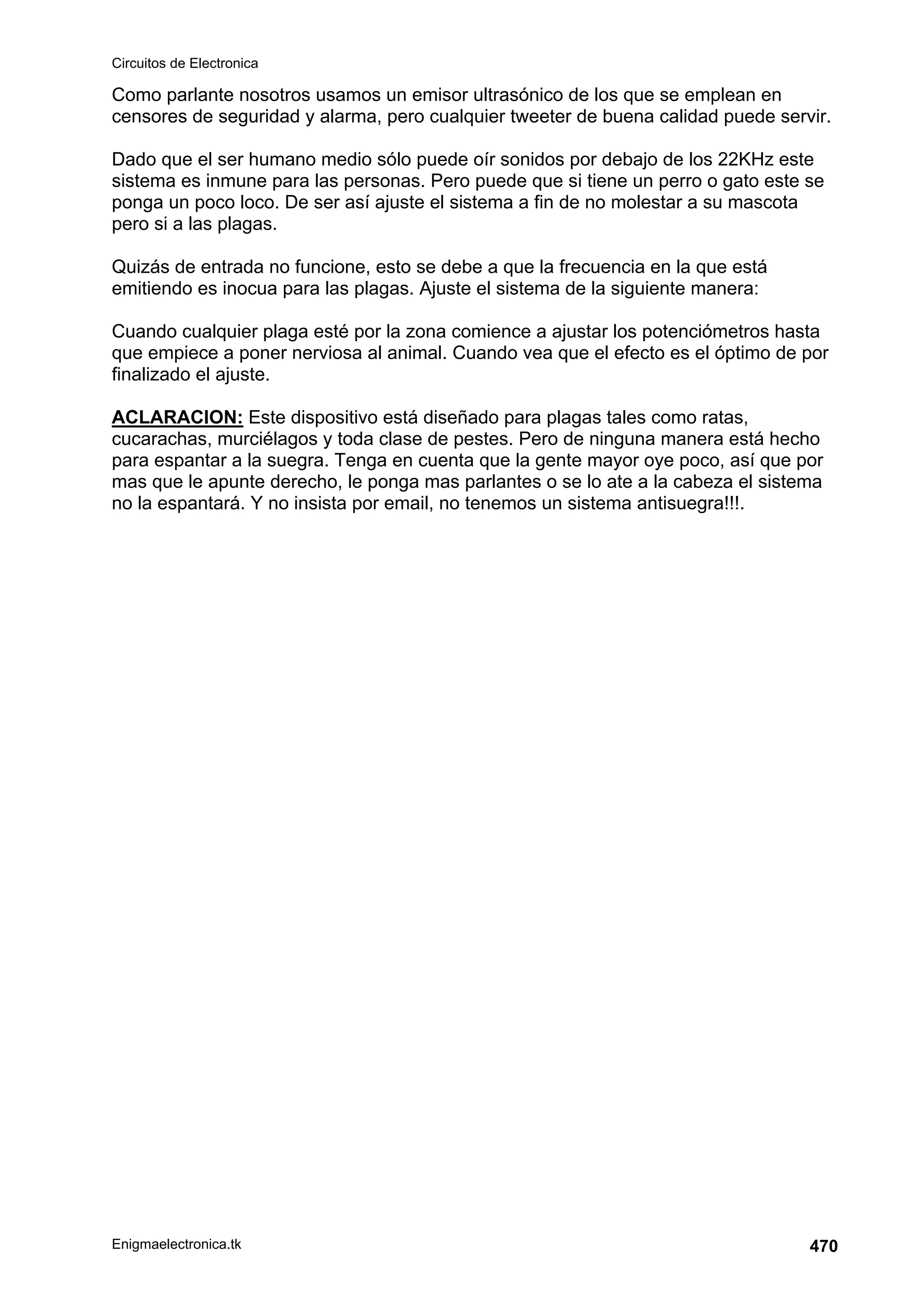 Circuitos de Electronica
Enigmaelectronica.tk 470
Como parlante nosotros usamos un emisor ultrasónico de los que se emplean en
censores de seguridad y alarma, pero cualquier tweeter de buena calidad puede servir.
Dado que el ser humano medio sólo puede oír sonidos por debajo de los 22KHz este
sistema es inmune para las personas. Pero puede que si tiene un perro o gato este se
ponga un poco loco. De ser así ajuste el sistema a fin de no molestar a su mascota
pero si a las plagas.
Quizás de entrada no funcione, esto se debe a que la frecuencia en la que está
emitiendo es inocua para las plagas. Ajuste el sistema de la siguiente manera:
Cuando cualquier plaga esté por la zona comience a ajustar los potenciómetros hasta
que empiece a poner nerviosa al animal. Cuando vea que el efecto es el óptimo de por
finalizado el ajuste.
ACLARACION: Este dispositivo está diseñado para plagas tales como ratas,
cucarachas, murciélagos y toda clase de pestes. Pero de ninguna manera está hecho
para espantar a la suegra. Tenga en cuenta que la gente mayor oye poco, así que por
mas que le apunte derecho, le ponga mas parlantes o se lo ate a la cabeza el sistema
no la espantará. Y no insista por email, no tenemos un sistema antisuegra!!!.
 