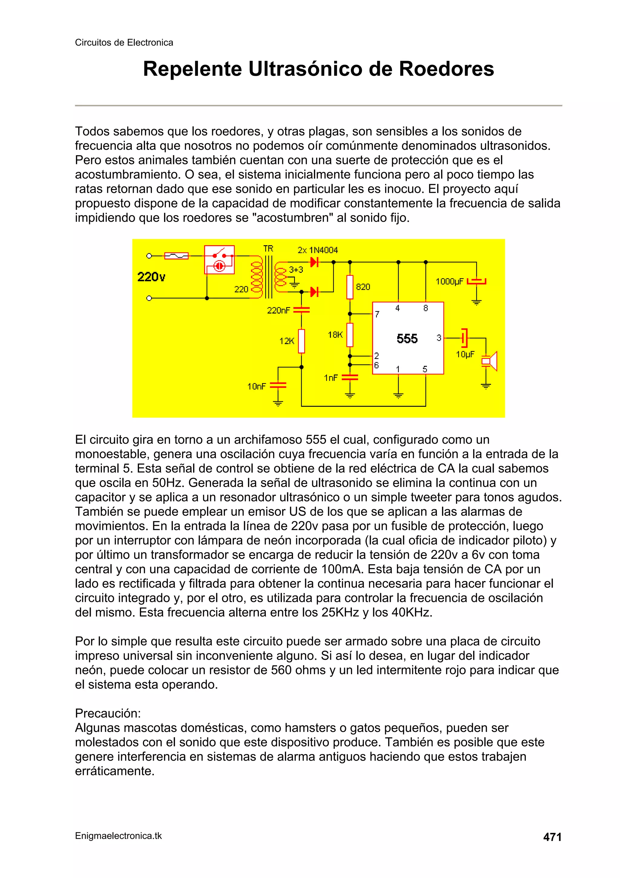 Circuitos de Electronica
Enigmaelectronica.tk 471
Repelente Ultrasónico de Roedores
Todos sabemos que los roedores, y otras plagas, son sensibles a los sonidos de
frecuencia alta que nosotros no podemos oír comúnmente denominados ultrasonidos.
Pero estos animales también cuentan con una suerte de protección que es el
acostumbramiento. O sea, el sistema inicialmente funciona pero al poco tiempo las
ratas retornan dado que ese sonido en particular les es inocuo. El proyecto aquí
propuesto dispone de la capacidad de modificar constantemente la frecuencia de salida
impidiendo que los roedores se acostumbren al sonido fijo.
El circuito gira en torno a un archifamoso 555 el cual, configurado como un
monoestable, genera una oscilación cuya frecuencia varía en función a la entrada de la
terminal 5. Esta señal de control se obtiene de la red eléctrica de CA la cual sabemos
que oscila en 50Hz. Generada la señal de ultrasonido se elimina la continua con un
capacitor y se aplica a un resonador ultrasónico o un simple tweeter para tonos agudos.
También se puede emplear un emisor US de los que se aplican a las alarmas de
movimientos. En la entrada la línea de 220v pasa por un fusible de protección, luego
por un interruptor con lámpara de neón incorporada (la cual oficia de indicador piloto) y
por último un transformador se encarga de reducir la tensión de 220v a 6v con toma
central y con una capacidad de corriente de 100mA. Esta baja tensión de CA por un
lado es rectificada y filtrada para obtener la continua necesaria para hacer funcionar el
circuito integrado y, por el otro, es utilizada para controlar la frecuencia de oscilación
del mismo. Esta frecuencia alterna entre los 25KHz y los 40KHz.
Por lo simple que resulta este circuito puede ser armado sobre una placa de circuito
impreso universal sin inconveniente alguno. Si así lo desea, en lugar del indicador
neón, puede colocar un resistor de 560 ohms y un led intermitente rojo para indicar que
el sistema esta operando.
Precaución:
Algunas mascotas domésticas, como hamsters o gatos pequeños, pueden ser
molestados con el sonido que este dispositivo produce. También es posible que este
genere interferencia en sistemas de alarma antiguos haciendo que estos trabajen
erráticamente.
 