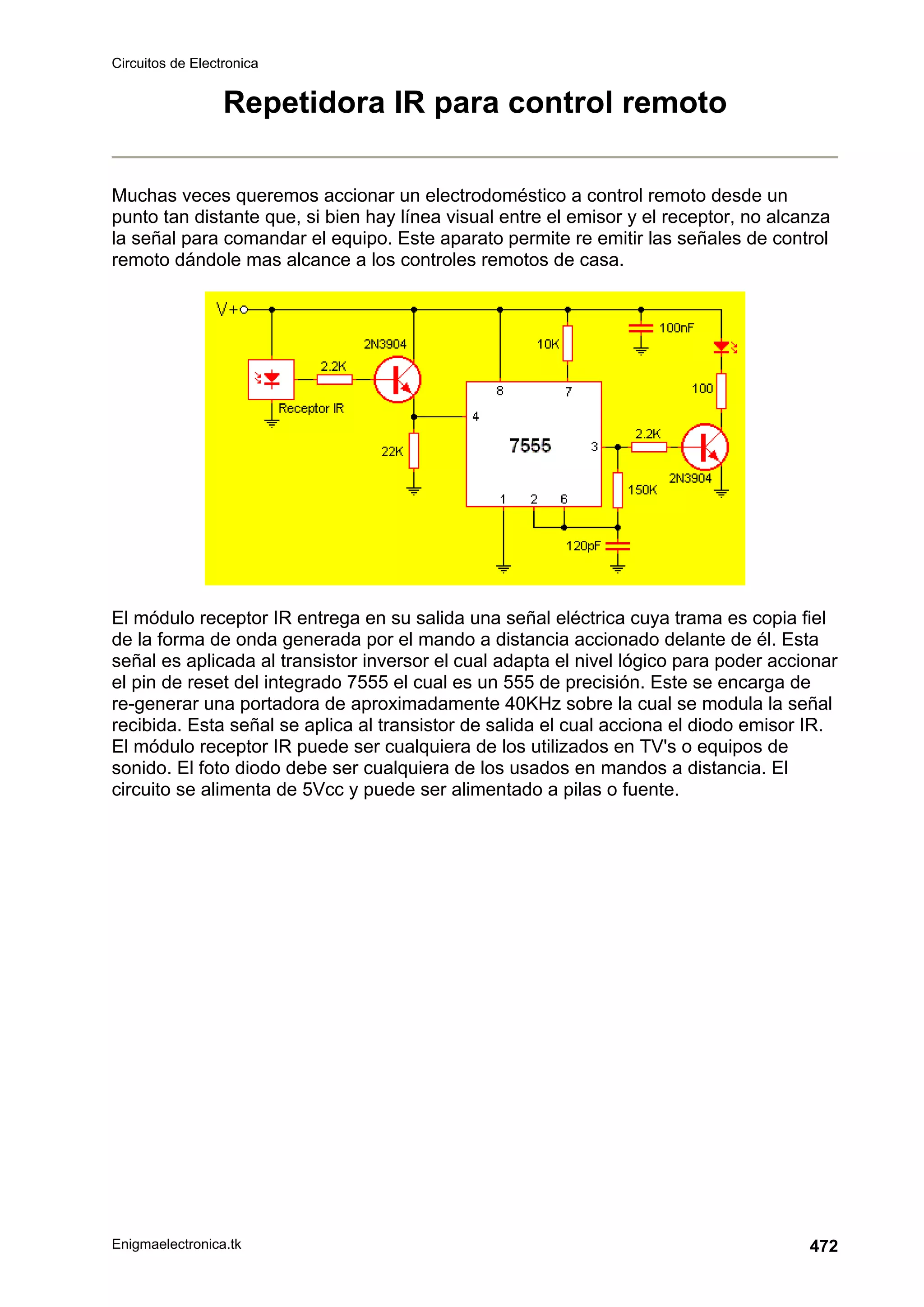 Circuitos de Electronica
Enigmaelectronica.tk 472
Repetidora IR para control remoto
Muchas veces queremos accionar un electrodoméstico a control remoto desde un
punto tan distante que, si bien hay línea visual entre el emisor y el receptor, no alcanza
la señal para comandar el equipo. Este aparato permite re emitir las señales de control
remoto dándole mas alcance a los controles remotos de casa.
El módulo receptor IR entrega en su salida una señal eléctrica cuya trama es copia fiel
de la forma de onda generada por el mando a distancia accionado delante de él. Esta
señal es aplicada al transistor inversor el cual adapta el nivel lógico para poder accionar
el pin de reset del integrado 7555 el cual es un 555 de precisión. Este se encarga de
re-generar una portadora de aproximadamente 40KHz sobre la cual se modula la señal
recibida. Esta señal se aplica al transistor de salida el cual acciona el diodo emisor IR.
El módulo receptor IR puede ser cualquiera de los utilizados en TV's o equipos de
sonido. El foto diodo debe ser cualquiera de los usados en mandos a distancia. El
circuito se alimenta de 5Vcc y puede ser alimentado a pilas o fuente.
 