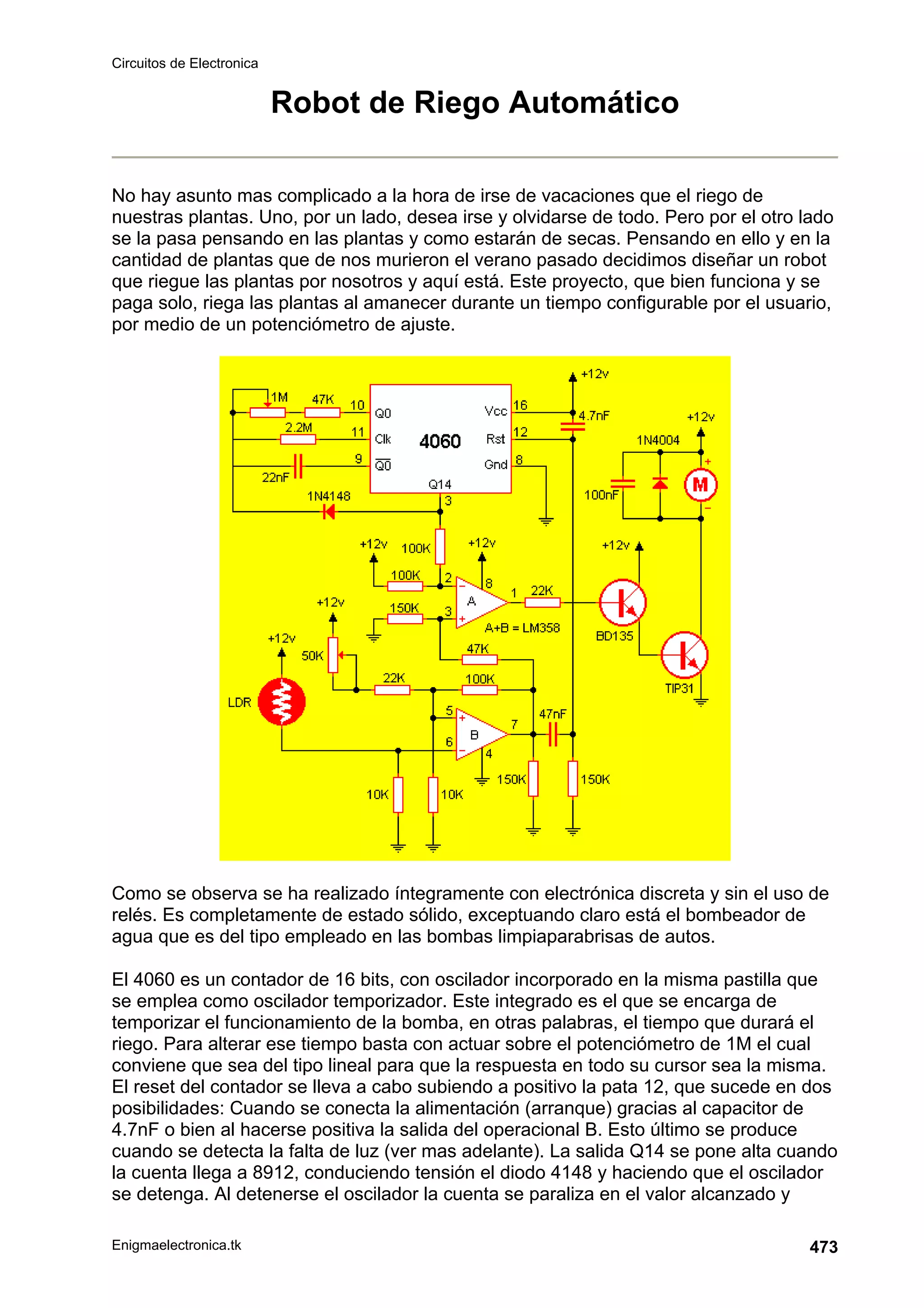 Circuitos de Electronica
Enigmaelectronica.tk 473
Robot de Riego Automático
No hay asunto mas complicado a la hora de irse de vacaciones que el riego de
nuestras plantas. Uno, por un lado, desea irse y olvidarse de todo. Pero por el otro lado
se la pasa pensando en las plantas y como estarán de secas. Pensando en ello y en la
cantidad de plantas que de nos murieron el verano pasado decidimos diseñar un robot
que riegue las plantas por nosotros y aquí está. Este proyecto, que bien funciona y se
paga solo, riega las plantas al amanecer durante un tiempo configurable por el usuario,
por medio de un potenciómetro de ajuste.
Como se observa se ha realizado íntegramente con electrónica discreta y sin el uso de
relés. Es completamente de estado sólido, exceptuando claro está el bombeador de
agua que es del tipo empleado en las bombas limpiaparabrisas de autos.
El 4060 es un contador de 16 bits, con oscilador incorporado en la misma pastilla que
se emplea como oscilador temporizador. Este integrado es el que se encarga de
temporizar el funcionamiento de la bomba, en otras palabras, el tiempo que durará el
riego. Para alterar ese tiempo basta con actuar sobre el potenciómetro de 1M el cual
conviene que sea del tipo lineal para que la respuesta en todo su cursor sea la misma.
El reset del contador se lleva a cabo subiendo a positivo la pata 12, que sucede en dos
posibilidades: Cuando se conecta la alimentación (arranque) gracias al capacitor de
4.7nF o bien al hacerse positiva la salida del operacional B. Esto último se produce
cuando se detecta la falta de luz (ver mas adelante). La salida Q14 se pone alta cuando
la cuenta llega a 8912, conduciendo tensión el diodo 4148 y haciendo que el oscilador
se detenga. Al detenerse el oscilador la cuenta se paraliza en el valor alcanzado y
 