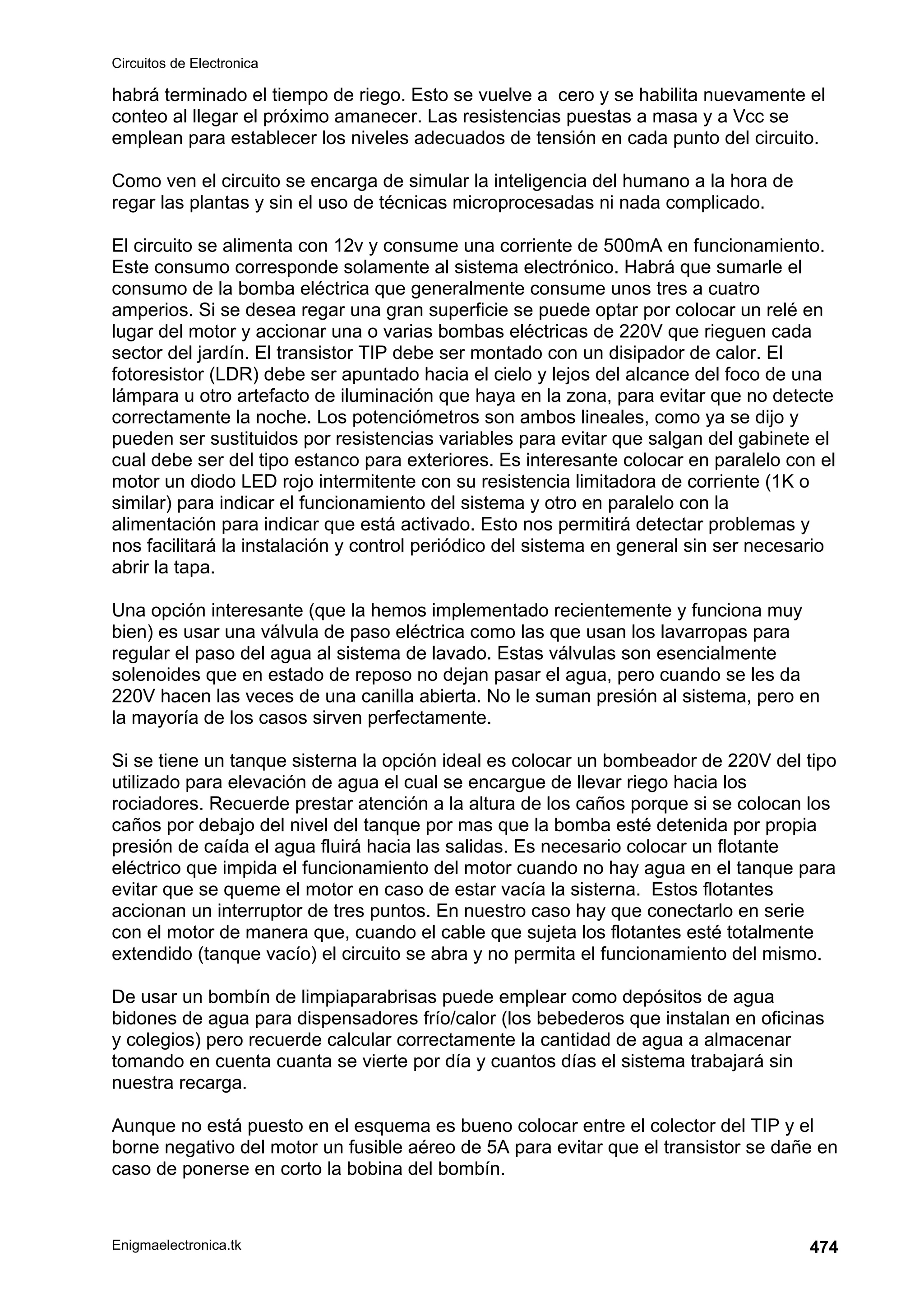 Circuitos de Electronica
Enigmaelectronica.tk 474
habrá terminado el tiempo de riego. Esto se vuelve a cero y se habilita nuevamente el
conteo al llegar el próximo amanecer. Las resistencias puestas a masa y a Vcc se
emplean para establecer los niveles adecuados de tensión en cada punto del circuito.
Como ven el circuito se encarga de simular la inteligencia del humano a la hora de
regar las plantas y sin el uso de técnicas microprocesadas ni nada complicado.
El circuito se alimenta con 12v y consume una corriente de 500mA en funcionamiento.
Este consumo corresponde solamente al sistema electrónico. Habrá que sumarle el
consumo de la bomba eléctrica que generalmente consume unos tres a cuatro
amperios. Si se desea regar una gran superficie se puede optar por colocar un relé en
lugar del motor y accionar una o varias bombas eléctricas de 220V que rieguen cada
sector del jardín. El transistor TIP debe ser montado con un disipador de calor. El
fotoresistor (LDR) debe ser apuntado hacia el cielo y lejos del alcance del foco de una
lámpara u otro artefacto de iluminación que haya en la zona, para evitar que no detecte
correctamente la noche. Los potenciómetros son ambos lineales, como ya se dijo y
pueden ser sustituidos por resistencias variables para evitar que salgan del gabinete el
cual debe ser del tipo estanco para exteriores. Es interesante colocar en paralelo con el
motor un diodo LED rojo intermitente con su resistencia limitadora de corriente (1K o
similar) para indicar el funcionamiento del sistema y otro en paralelo con la
alimentación para indicar que está activado. Esto nos permitirá detectar problemas y
nos facilitará la instalación y control periódico del sistema en general sin ser necesario
abrir la tapa.
Una opción interesante (que la hemos implementado recientemente y funciona muy
bien) es usar una válvula de paso eléctrica como las que usan los lavarropas para
regular el paso del agua al sistema de lavado. Estas válvulas son esencialmente
solenoides que en estado de reposo no dejan pasar el agua, pero cuando se les da
220V hacen las veces de una canilla abierta. No le suman presión al sistema, pero en
la mayoría de los casos sirven perfectamente.
Si se tiene un tanque sisterna la opción ideal es colocar un bombeador de 220V del tipo
utilizado para elevación de agua el cual se encargue de llevar riego hacia los
rociadores. Recuerde prestar atención a la altura de los caños porque si se colocan los
caños por debajo del nivel del tanque por mas que la bomba esté detenida por propia
presión de caída el agua fluirá hacia las salidas. Es necesario colocar un flotante
eléctrico que impida el funcionamiento del motor cuando no hay agua en el tanque para
evitar que se queme el motor en caso de estar vacía la sisterna. Estos flotantes
accionan un interruptor de tres puntos. En nuestro caso hay que conectarlo en serie
con el motor de manera que, cuando el cable que sujeta los flotantes esté totalmente
extendido (tanque vacío) el circuito se abra y no permita el funcionamiento del mismo.
De usar un bombín de limpiaparabrisas puede emplear como depósitos de agua
bidones de agua para dispensadores frío/calor (los bebederos que instalan en oficinas
y colegios) pero recuerde calcular correctamente la cantidad de agua a almacenar
tomando en cuenta cuanta se vierte por día y cuantos días el sistema trabajará sin
nuestra recarga.
Aunque no está puesto en el esquema es bueno colocar entre el colector del TIP y el
borne negativo del motor un fusible aéreo de 5A para evitar que el transistor se dañe en
caso de ponerse en corto la bobina del bombín.
 