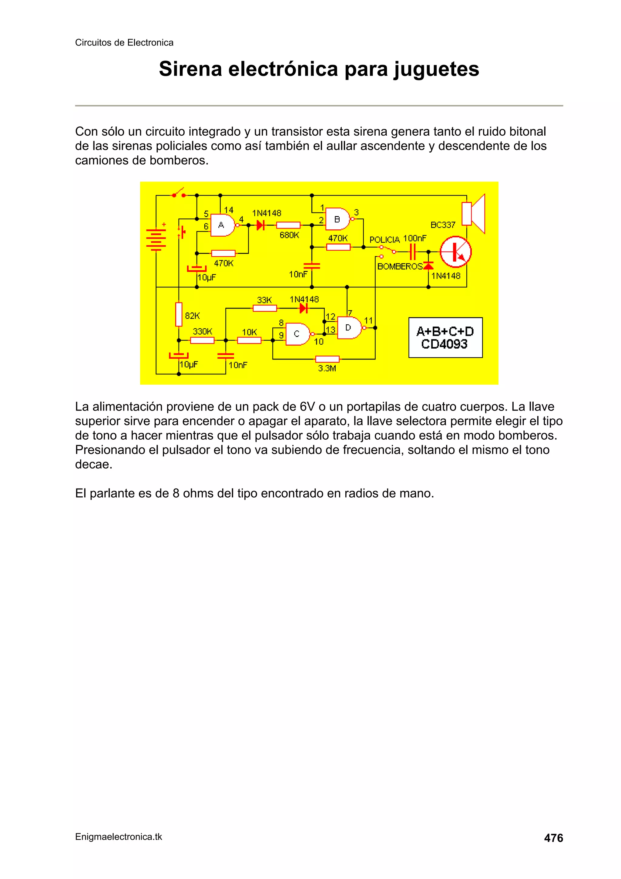 Circuitos de Electronica
Enigmaelectronica.tk 476
Sirena electrónica para juguetes
Con sólo un circuito integrado y un transistor esta sirena genera tanto el ruido bitonal
de las sirenas policiales como así también el aullar ascendente y descendente de los
camiones de bomberos.
La alimentación proviene de un pack de 6V o un portapilas de cuatro cuerpos. La llave
superior sirve para encender o apagar el aparato, la llave selectora permite elegir el tipo
de tono a hacer mientras que el pulsador sólo trabaja cuando está en modo bomberos.
Presionando el pulsador el tono va subiendo de frecuencia, soltando el mismo el tono
decae.
El parlante es de 8 ohms del tipo encontrado en radios de mano.
 