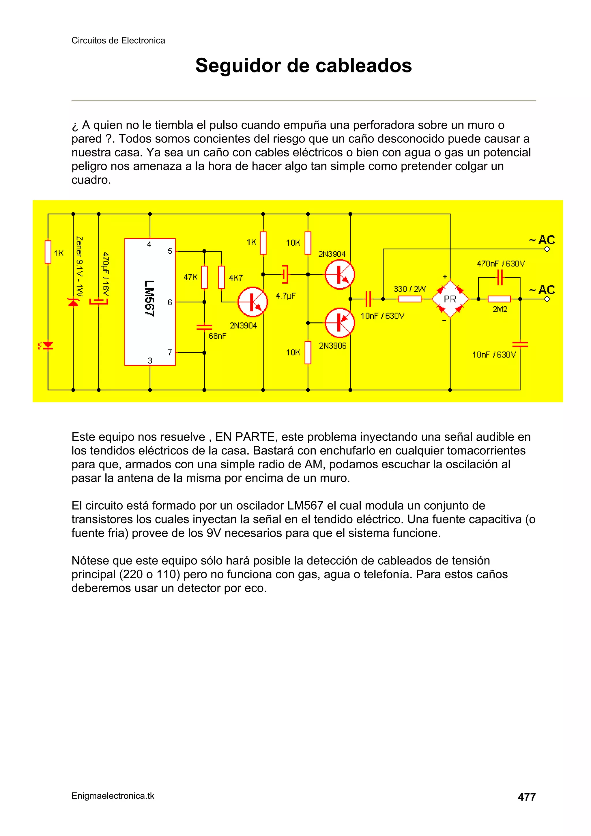 Circuitos de Electronica
Enigmaelectronica.tk 477
Seguidor de cableados
¿ A quien no le tiembla el pulso cuando empuña una perforadora sobre un muro o
pared ?. Todos somos concientes del riesgo que un caño desconocido puede causar a
nuestra casa. Ya sea un caño con cables eléctricos o bien con agua o gas un potencial
peligro nos amenaza a la hora de hacer algo tan simple como pretender colgar un
cuadro.
Este equipo nos resuelve , EN PARTE, este problema inyectando una señal audible en
los tendidos eléctricos de la casa. Bastará con enchufarlo en cualquier tomacorrientes
para que, armados con una simple radio de AM, podamos escuchar la oscilación al
pasar la antena de la misma por encima de un muro.
El circuito está formado por un oscilador LM567 el cual modula un conjunto de
transistores los cuales inyectan la señal en el tendido eléctrico. Una fuente capacitiva (o
fuente fria) provee de los 9V necesarios para que el sistema funcione.
Nótese que este equipo sólo hará posible la detección de cableados de tensión
principal (220 o 110) pero no funciona con gas, agua o telefonía. Para estos caños
deberemos usar un detector por eco.
 
