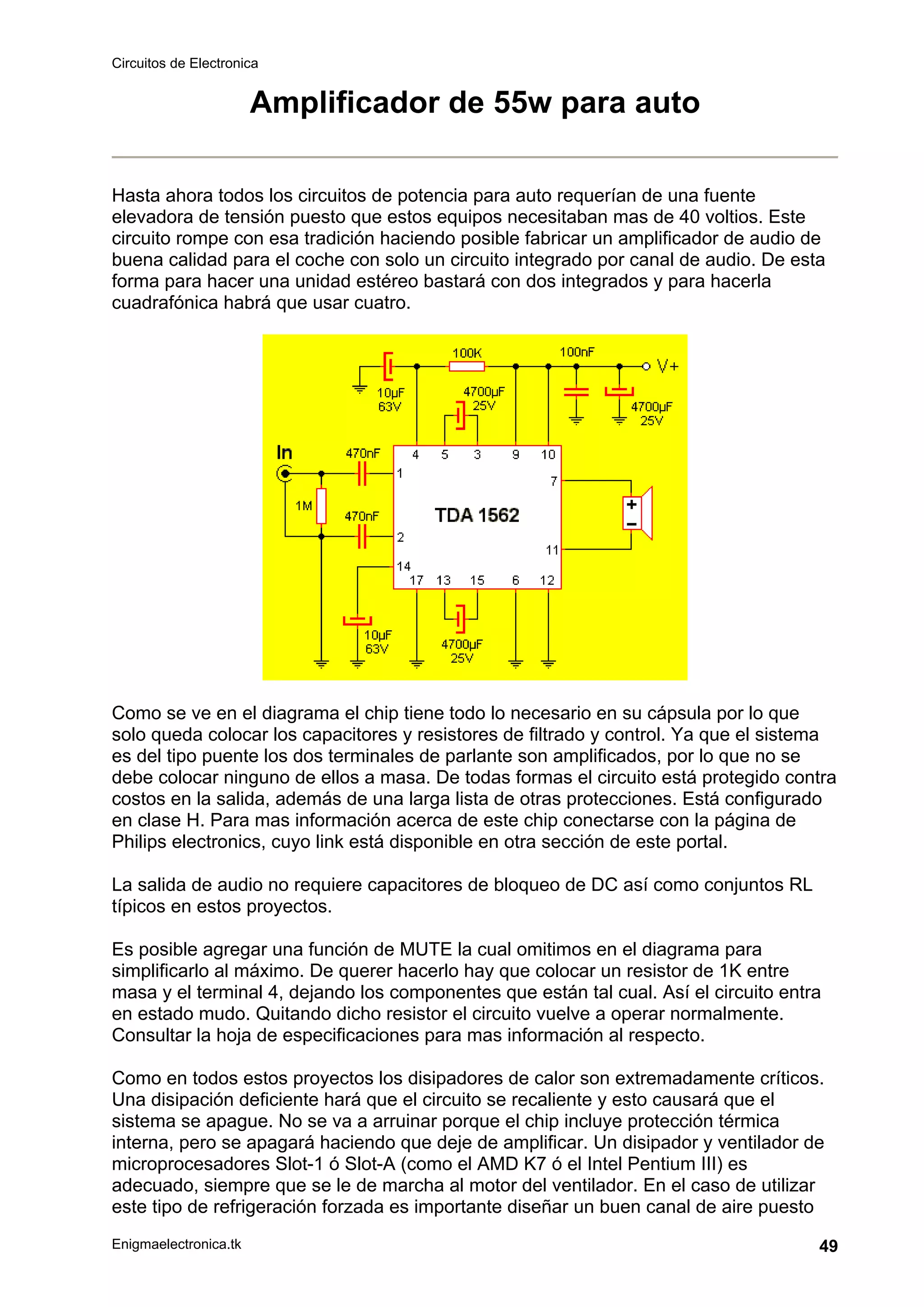 Circuitos de Electronica
Enigmaelectronica.tk 49
Amplificador de 55w para auto
Hasta ahora todos los circuitos de potencia para auto requerían de una fuente
elevadora de tensión puesto que estos equipos necesitaban mas de 40 voltios. Este
circuito rompe con esa tradición haciendo posible fabricar un amplificador de audio de
buena calidad para el coche con solo un circuito integrado por canal de audio. De esta
forma para hacer una unidad estéreo bastará con dos integrados y para hacerla
cuadrafónica habrá que usar cuatro.
Como se ve en el diagrama el chip tiene todo lo necesario en su cápsula por lo que
solo queda colocar los capacitores y resistores de filtrado y control. Ya que el sistema
es del tipo puente los dos terminales de parlante son amplificados, por lo que no se
debe colocar ninguno de ellos a masa. De todas formas el circuito está protegido contra
costos en la salida, además de una larga lista de otras protecciones. Está configurado
en clase H. Para mas información acerca de este chip conectarse con la página de
Philips electronics, cuyo link está disponible en otra sección de este portal.
La salida de audio no requiere capacitores de bloqueo de DC así como conjuntos RL
típicos en estos proyectos.
Es posible agregar una función de MUTE la cual omitimos en el diagrama para
simplificarlo al máximo. De querer hacerlo hay que colocar un resistor de 1K entre
masa y el terminal 4, dejando los componentes que están tal cual. Así el circuito entra
en estado mudo. Quitando dicho resistor el circuito vuelve a operar normalmente.
Consultar la hoja de especificaciones para mas información al respecto.
Como en todos estos proyectos los disipadores de calor son extremadamente críticos.
Una disipación deficiente hará que el circuito se recaliente y esto causará que el
sistema se apague. No se va a arruinar porque el chip incluye protección térmica
interna, pero se apagará haciendo que deje de amplificar. Un disipador y ventilador de
microprocesadores Slot-1 ó Slot-A (como el AMD K7 ó el Intel Pentium III) es
adecuado, siempre que se le de marcha al motor del ventilador. En el caso de utilizar
este tipo de refrigeración forzada es importante diseñar un buen canal de aire puesto
 