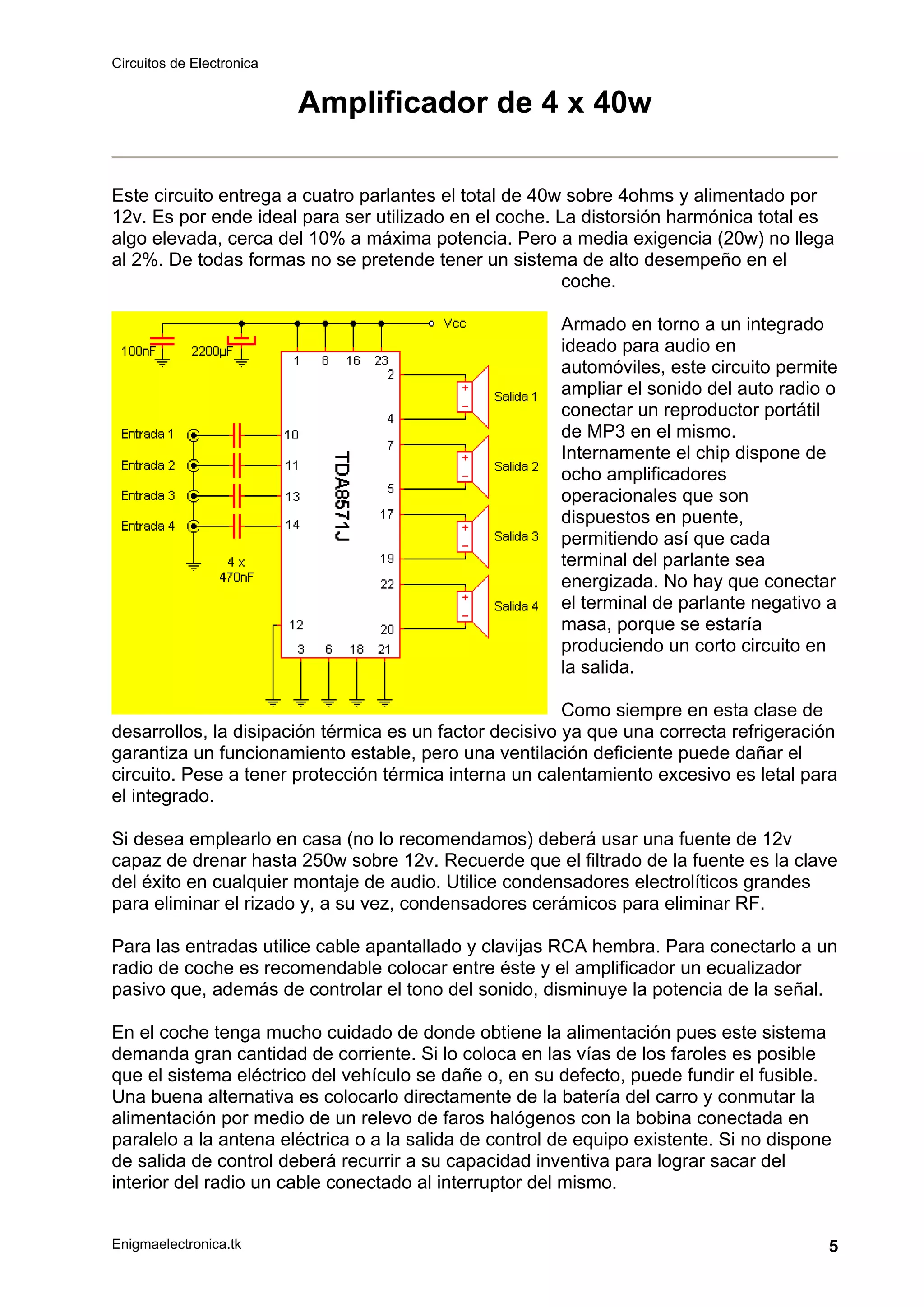 Circuitos de Electronica
Enigmaelectronica.tk 5
Amplificador de 4 x 40w
Este circuito entrega a cuatro parlantes el total de 40w sobre 4ohms y alimentado por
12v. Es por ende ideal para ser utilizado en el coche. La distorsión harmónica total es
algo elevada, cerca del 10% a máxima potencia. Pero a media exigencia (20w) no llega
al 2%. De todas formas no se pretende tener un sistema de alto desempeño en el
coche.
Armado en torno a un integrado
ideado para audio en
automóviles, este circuito permite
ampliar el sonido del auto radio o
conectar un reproductor portátil
de MP3 en el mismo.
Internamente el chip dispone de
ocho amplificadores
operacionales que son
dispuestos en puente,
permitiendo así que cada
terminal del parlante sea
energizada. No hay que conectar
el terminal de parlante negativo a
masa, porque se estaría
produciendo un corto circuito en
la salida.
Como siempre en esta clase de
desarrollos, la disipación térmica es un factor decisivo ya que una correcta refrigeración
garantiza un funcionamiento estable, pero una ventilación deficiente puede dañar el
circuito. Pese a tener protección térmica interna un calentamiento excesivo es letal para
el integrado.
Si desea emplearlo en casa (no lo recomendamos) deberá usar una fuente de 12v
capaz de drenar hasta 250w sobre 12v. Recuerde que el filtrado de la fuente es la clave
del éxito en cualquier montaje de audio. Utilice condensadores electrolíticos grandes
para eliminar el rizado y, a su vez, condensadores cerámicos para eliminar RF.
Para las entradas utilice cable apantallado y clavijas RCA hembra. Para conectarlo a un
radio de coche es recomendable colocar entre éste y el amplificador un ecualizador
pasivo que, además de controlar el tono del sonido, disminuye la potencia de la señal.
En el coche tenga mucho cuidado de donde obtiene la alimentación pues este sistema
demanda gran cantidad de corriente. Si lo coloca en las vías de los faroles es posible
que el sistema eléctrico del vehículo se dañe o, en su defecto, puede fundir el fusible.
Una buena alternativa es colocarlo directamente de la batería del carro y conmutar la
alimentación por medio de un relevo de faros halógenos con la bobina conectada en
paralelo a la antena eléctrica o a la salida de control de equipo existente. Si no dispone
de salida de control deberá recurrir a su capacidad inventiva para lograr sacar del
interior del radio un cable conectado al interruptor del mismo.
 