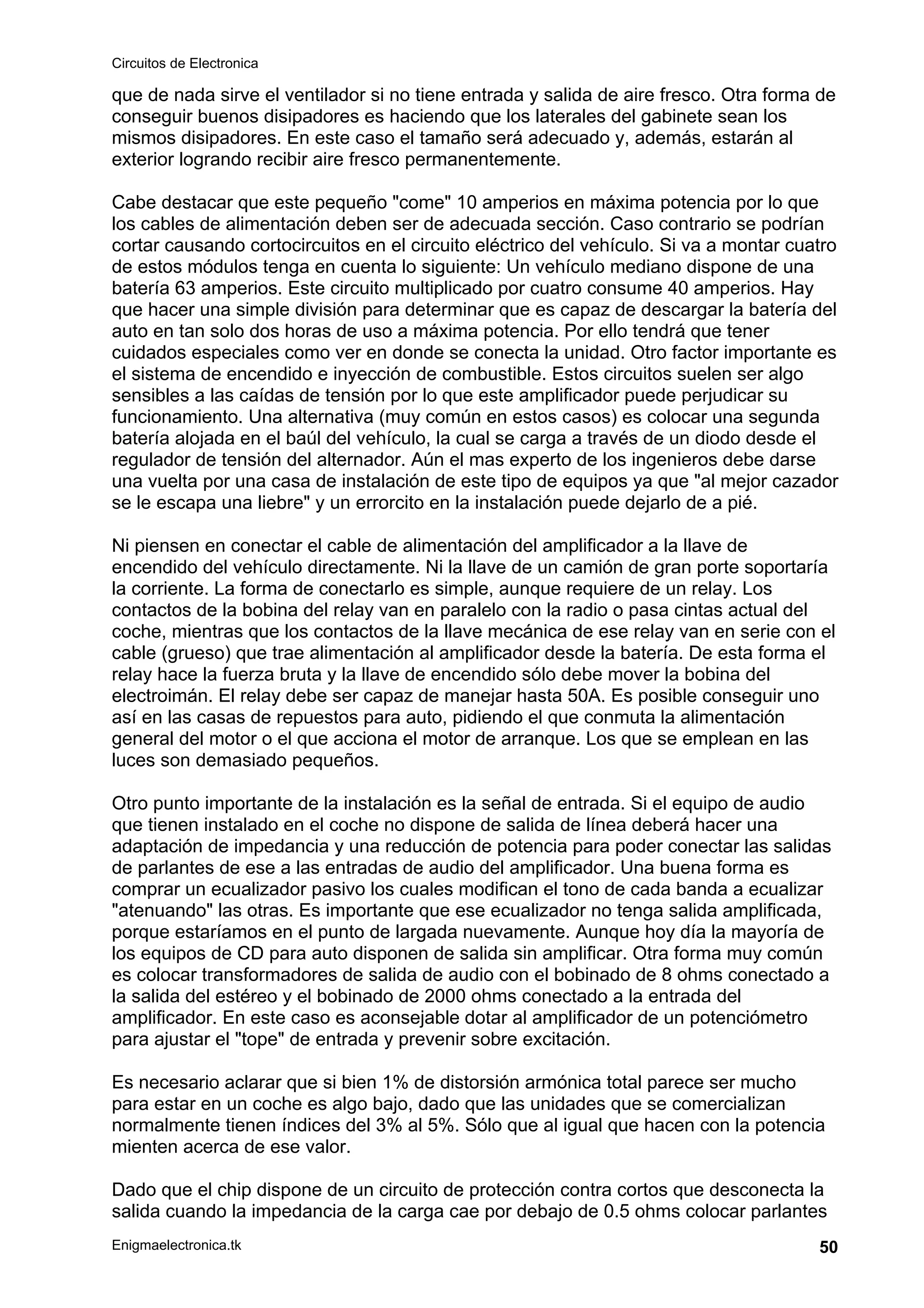 Circuitos de Electronica
Enigmaelectronica.tk 50
que de nada sirve el ventilador si no tiene entrada y salida de aire fresco. Otra forma de
conseguir buenos disipadores es haciendo que los laterales del gabinete sean los
mismos disipadores. En este caso el tamaño será adecuado y, además, estarán al
exterior logrando recibir aire fresco permanentemente.
Cabe destacar que este pequeño "come" 10 amperios en máxima potencia por lo que
los cables de alimentación deben ser de adecuada sección. Caso contrario se podrían
cortar causando cortocircuitos en el circuito eléctrico del vehículo. Si va a montar cuatro
de estos módulos tenga en cuenta lo siguiente: Un vehículo mediano dispone de una
batería 63 amperios. Este circuito multiplicado por cuatro consume 40 amperios. Hay
que hacer una simple división para determinar que es capaz de descargar la batería del
auto en tan solo dos horas de uso a máxima potencia. Por ello tendrá que tener
cuidados especiales como ver en donde se conecta la unidad. Otro factor importante es
el sistema de encendido e inyección de combustible. Estos circuitos suelen ser algo
sensibles a las caídas de tensión por lo que este amplificador puede perjudicar su
funcionamiento. Una alternativa (muy común en estos casos) es colocar una segunda
batería alojada en el baúl del vehículo, la cual se carga a través de un diodo desde el
regulador de tensión del alternador. Aún el mas experto de los ingenieros debe darse
una vuelta por una casa de instalación de este tipo de equipos ya que "al mejor cazador
se le escapa una liebre" y un errorcito en la instalación puede dejarlo de a pié.
Ni piensen en conectar el cable de alimentación del amplificador a la llave de
encendido del vehículo directamente. Ni la llave de un camión de gran porte soportaría
la corriente. La forma de conectarlo es simple, aunque requiere de un relay. Los
contactos de la bobina del relay van en paralelo con la radio o pasa cintas actual del
coche, mientras que los contactos de la llave mecánica de ese relay van en serie con el
cable (grueso) que trae alimentación al amplificador desde la batería. De esta forma el
relay hace la fuerza bruta y la llave de encendido sólo debe mover la bobina del
electroimán. El relay debe ser capaz de manejar hasta 50A. Es posible conseguir uno
así en las casas de repuestos para auto, pidiendo el que conmuta la alimentación
general del motor o el que acciona el motor de arranque. Los que se emplean en las
luces son demasiado pequeños.
Otro punto importante de la instalación es la señal de entrada. Si el equipo de audio
que tienen instalado en el coche no dispone de salida de línea deberá hacer una
adaptación de impedancia y una reducción de potencia para poder conectar las salidas
de parlantes de ese a las entradas de audio del amplificador. Una buena forma es
comprar un ecualizador pasivo los cuales modifican el tono de cada banda a ecualizar
"atenuando" las otras. Es importante que ese ecualizador no tenga salida amplificada,
porque estaríamos en el punto de largada nuevamente. Aunque hoy día la mayoría de
los equipos de CD para auto disponen de salida sin amplificar. Otra forma muy común
es colocar transformadores de salida de audio con el bobinado de 8 ohms conectado a
la salida del estéreo y el bobinado de 2000 ohms conectado a la entrada del
amplificador. En este caso es aconsejable dotar al amplificador de un potenciómetro
para ajustar el "tope" de entrada y prevenir sobre excitación.
Es necesario aclarar que si bien 1% de distorsión armónica total parece ser mucho
para estar en un coche es algo bajo, dado que las unidades que se comercializan
normalmente tienen índices del 3% al 5%. Sólo que al igual que hacen con la potencia
mienten acerca de ese valor.
Dado que el chip dispone de un circuito de protección contra cortos que desconecta la
salida cuando la impedancia de la carga cae por debajo de 0.5 ohms colocar parlantes
 