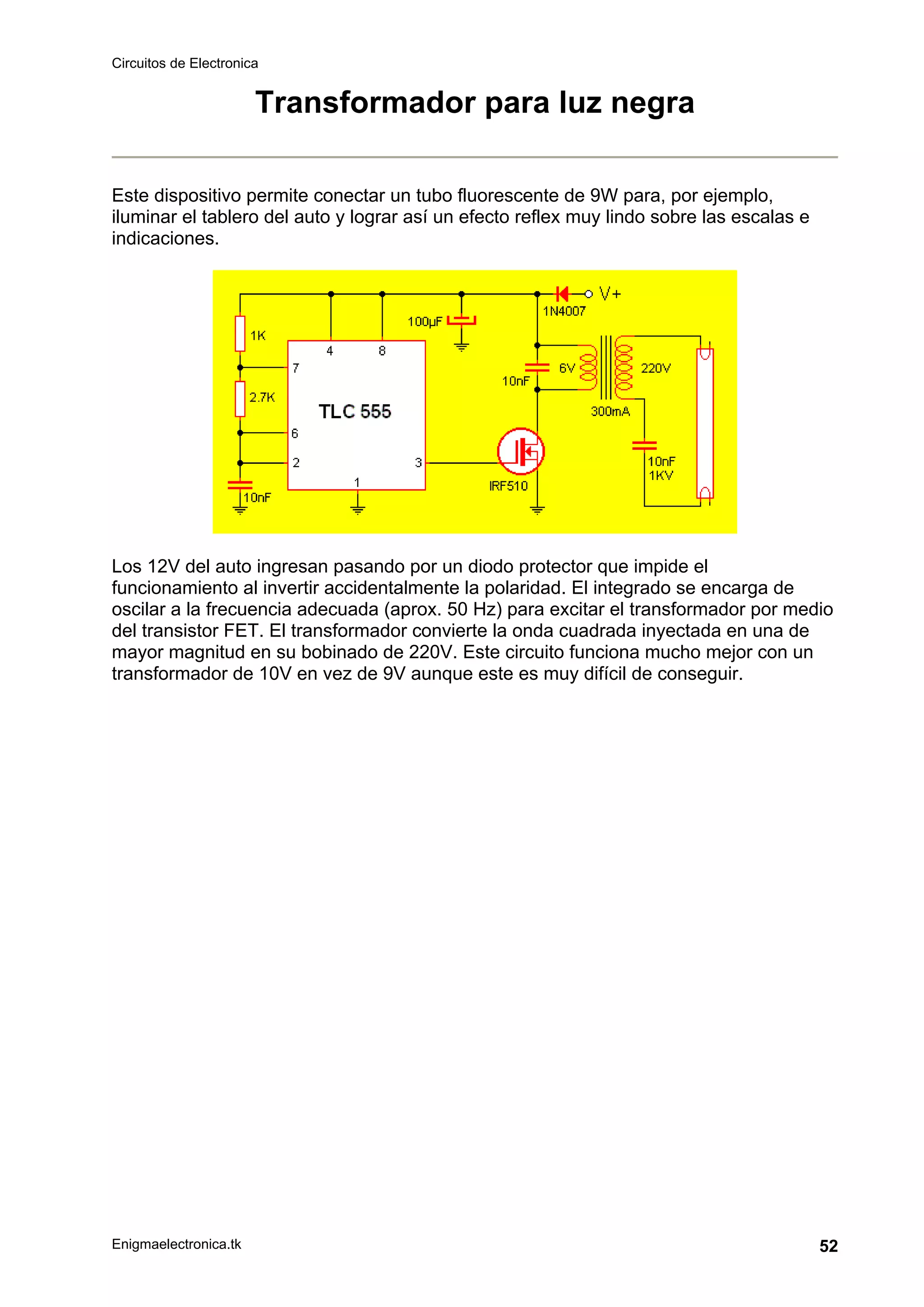 Circuitos de Electronica
Enigmaelectronica.tk 52
Transformador para luz negra
Este dispositivo permite conectar un tubo fluorescente de 9W para, por ejemplo,
iluminar el tablero del auto y lograr así un efecto reflex muy lindo sobre las escalas e
indicaciones.
Los 12V del auto ingresan pasando por un diodo protector que impide el
funcionamiento al invertir accidentalmente la polaridad. El integrado se encarga de
oscilar a la frecuencia adecuada (aprox. 50 Hz) para excitar el transformador por medio
del transistor FET. El transformador convierte la onda cuadrada inyectada en una de
mayor magnitud en su bobinado de 220V. Este circuito funciona mucho mejor con un
transformador de 10V en vez de 9V aunque este es muy difícil de conseguir.
 