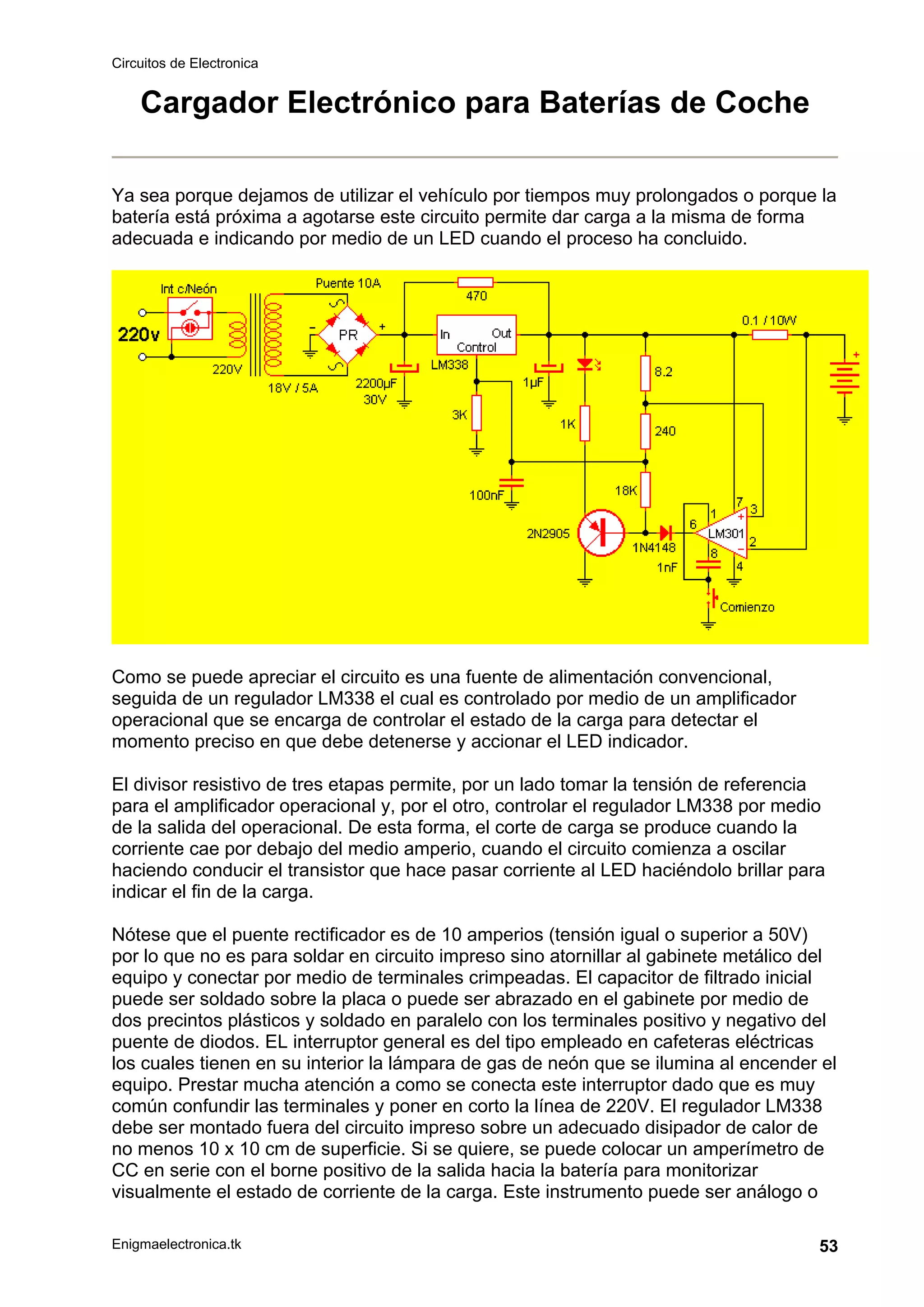 Circuitos de Electronica
Enigmaelectronica.tk 53
Cargador Electrónico para Baterías de Coche
Ya sea porque dejamos de utilizar el vehículo por tiempos muy prolongados o porque la
batería está próxima a agotarse este circuito permite dar carga a la misma de forma
adecuada e indicando por medio de un LED cuando el proceso ha concluido.
Como se puede apreciar el circuito es una fuente de alimentación convencional,
seguida de un regulador LM338 el cual es controlado por medio de un amplificador
operacional que se encarga de controlar el estado de la carga para detectar el
momento preciso en que debe detenerse y accionar el LED indicador.
El divisor resistivo de tres etapas permite, por un lado tomar la tensión de referencia
para el amplificador operacional y, por el otro, controlar el regulador LM338 por medio
de la salida del operacional. De esta forma, el corte de carga se produce cuando la
corriente cae por debajo del medio amperio, cuando el circuito comienza a oscilar
haciendo conducir el transistor que hace pasar corriente al LED haciéndolo brillar para
indicar el fin de la carga.
Nótese que el puente rectificador es de 10 amperios (tensión igual o superior a 50V)
por lo que no es para soldar en circuito impreso sino atornillar al gabinete metálico del
equipo y conectar por medio de terminales crimpeadas. El capacitor de filtrado inicial
puede ser soldado sobre la placa o puede ser abrazado en el gabinete por medio de
dos precintos plásticos y soldado en paralelo con los terminales positivo y negativo del
puente de diodos. EL interruptor general es del tipo empleado en cafeteras eléctricas
los cuales tienen en su interior la lámpara de gas de neón que se ilumina al encender el
equipo. Prestar mucha atención a como se conecta este interruptor dado que es muy
común confundir las terminales y poner en corto la línea de 220V. El regulador LM338
debe ser montado fuera del circuito impreso sobre un adecuado disipador de calor de
no menos 10 x 10 cm de superficie. Si se quiere, se puede colocar un amperímetro de
CC en serie con el borne positivo de la salida hacia la batería para monitorizar
visualmente el estado de corriente de la carga. Este instrumento puede ser análogo o
 