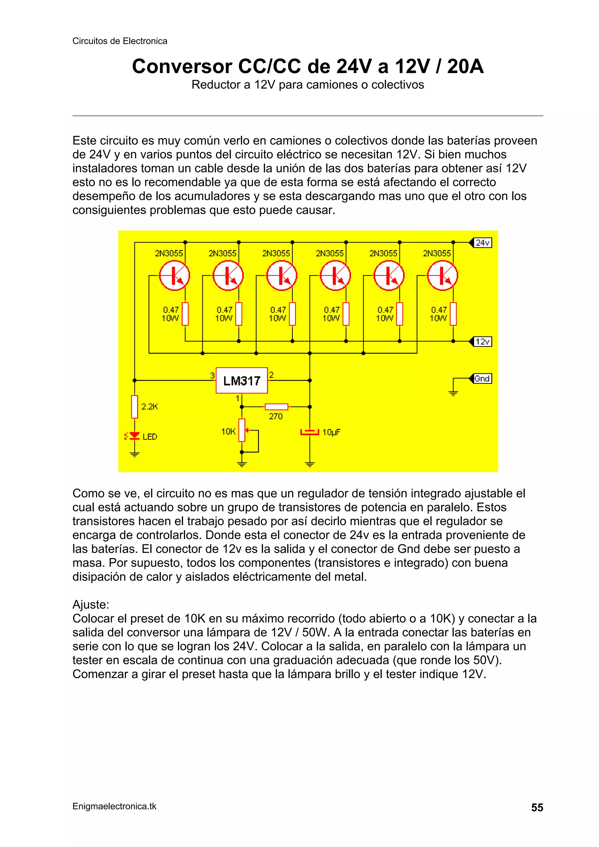 Circuitos de Electronica
Enigmaelectronica.tk 55
Conversor CC/CC de 24V a 12V / 20A
Reductor a 12V para camiones o colectivos
Este circuito es muy común verlo en camiones o colectivos donde las baterías proveen
de 24V y en varios puntos del circuito eléctrico se necesitan 12V. Si bien muchos
instaladores toman un cable desde la unión de las dos baterías para obtener así 12V
esto no es lo recomendable ya que de esta forma se está afectando el correcto
desempeño de los acumuladores y se esta descargando mas uno que el otro con los
consiguientes problemas que esto puede causar.
Como se ve, el circuito no es mas que un regulador de tensión integrado ajustable el
cual está actuando sobre un grupo de transistores de potencia en paralelo. Estos
transistores hacen el trabajo pesado por así decirlo mientras que el regulador se
encarga de controlarlos. Donde esta el conector de 24v es la entrada proveniente de
las baterías. El conector de 12v es la salida y el conector de Gnd debe ser puesto a
masa. Por supuesto, todos los componentes (transistores e integrado) con buena
disipación de calor y aislados eléctricamente del metal.
Ajuste:
Colocar el preset de 10K en su máximo recorrido (todo abierto o a 10K) y conectar a la
salida del conversor una lámpara de 12V / 50W. A la entrada conectar las baterías en
serie con lo que se logran los 24V. Colocar a la salida, en paralelo con la lámpara un
tester en escala de continua con una graduación adecuada (que ronde los 50V).
Comenzar a girar el preset hasta que la lámpara brillo y el tester indique 12V.
 