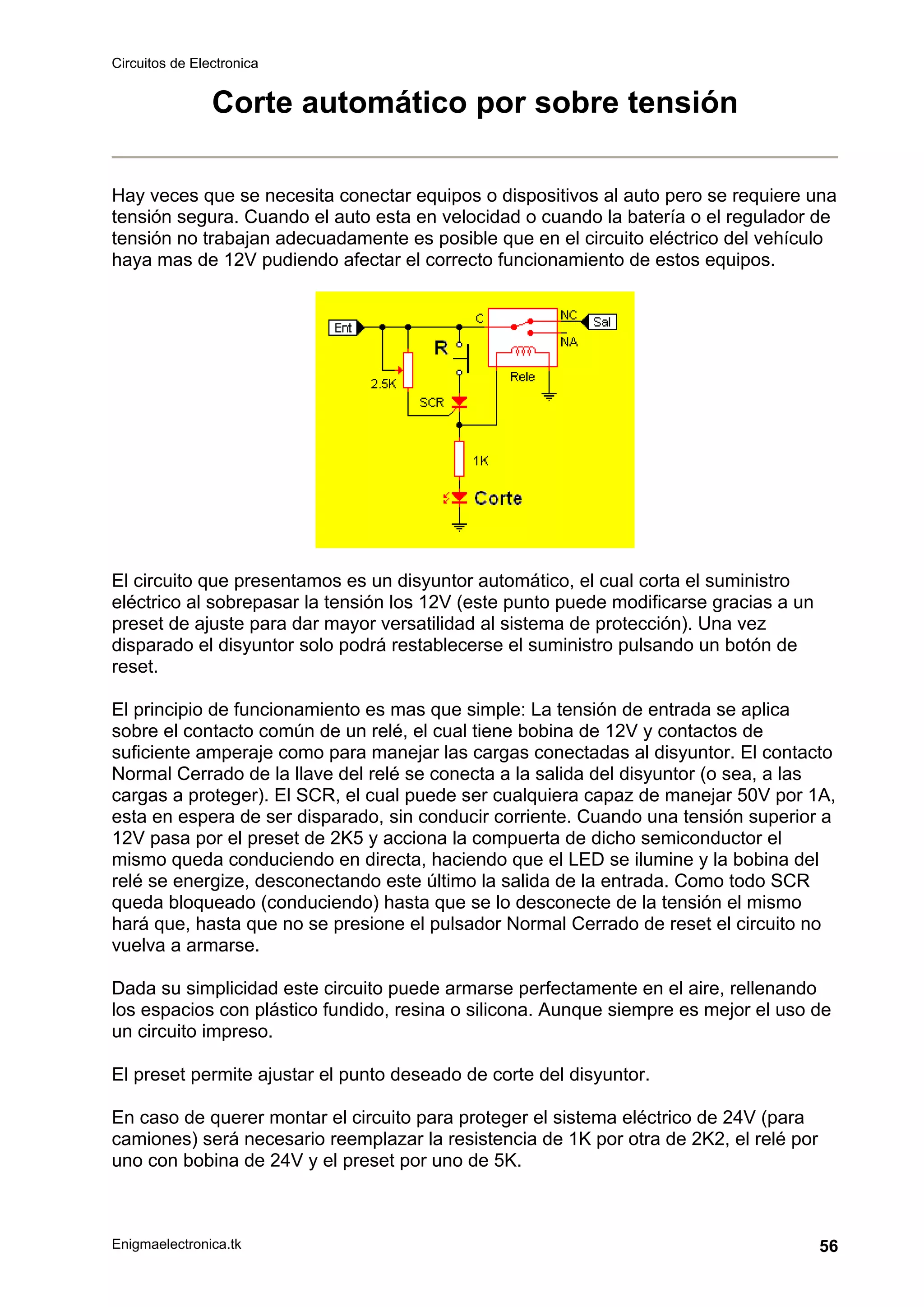 Circuitos de Electronica
Enigmaelectronica.tk 56
Corte automático por sobre tensión
Hay veces que se necesita conectar equipos o dispositivos al auto pero se requiere una
tensión segura. Cuando el auto esta en velocidad o cuando la batería o el regulador de
tensión no trabajan adecuadamente es posible que en el circuito eléctrico del vehículo
haya mas de 12V pudiendo afectar el correcto funcionamiento de estos equipos.
El circuito que presentamos es un disyuntor automático, el cual corta el suministro
eléctrico al sobrepasar la tensión los 12V (este punto puede modificarse gracias a un
preset de ajuste para dar mayor versatilidad al sistema de protección). Una vez
disparado el disyuntor solo podrá restablecerse el suministro pulsando un botón de
reset.
El principio de funcionamiento es mas que simple: La tensión de entrada se aplica
sobre el contacto común de un relé, el cual tiene bobina de 12V y contactos de
suficiente amperaje como para manejar las cargas conectadas al disyuntor. El contacto
Normal Cerrado de la llave del relé se conecta a la salida del disyuntor (o sea, a las
cargas a proteger). El SCR, el cual puede ser cualquiera capaz de manejar 50V por 1A,
esta en espera de ser disparado, sin conducir corriente. Cuando una tensión superior a
12V pasa por el preset de 2K5 y acciona la compuerta de dicho semiconductor el
mismo queda conduciendo en directa, haciendo que el LED se ilumine y la bobina del
relé se energize, desconectando este último la salida de la entrada. Como todo SCR
queda bloqueado (conduciendo) hasta que se lo desconecte de la tensión el mismo
hará que, hasta que no se presione el pulsador Normal Cerrado de reset el circuito no
vuelva a armarse.
Dada su simplicidad este circuito puede armarse perfectamente en el aire, rellenando
los espacios con plástico fundido, resina o silicona. Aunque siempre es mejor el uso de
un circuito impreso.
El preset permite ajustar el punto deseado de corte del disyuntor.
En caso de querer montar el circuito para proteger el sistema eléctrico de 24V (para
camiones) será necesario reemplazar la resistencia de 1K por otra de 2K2, el relé por
uno con bobina de 24V y el preset por uno de 5K.
 