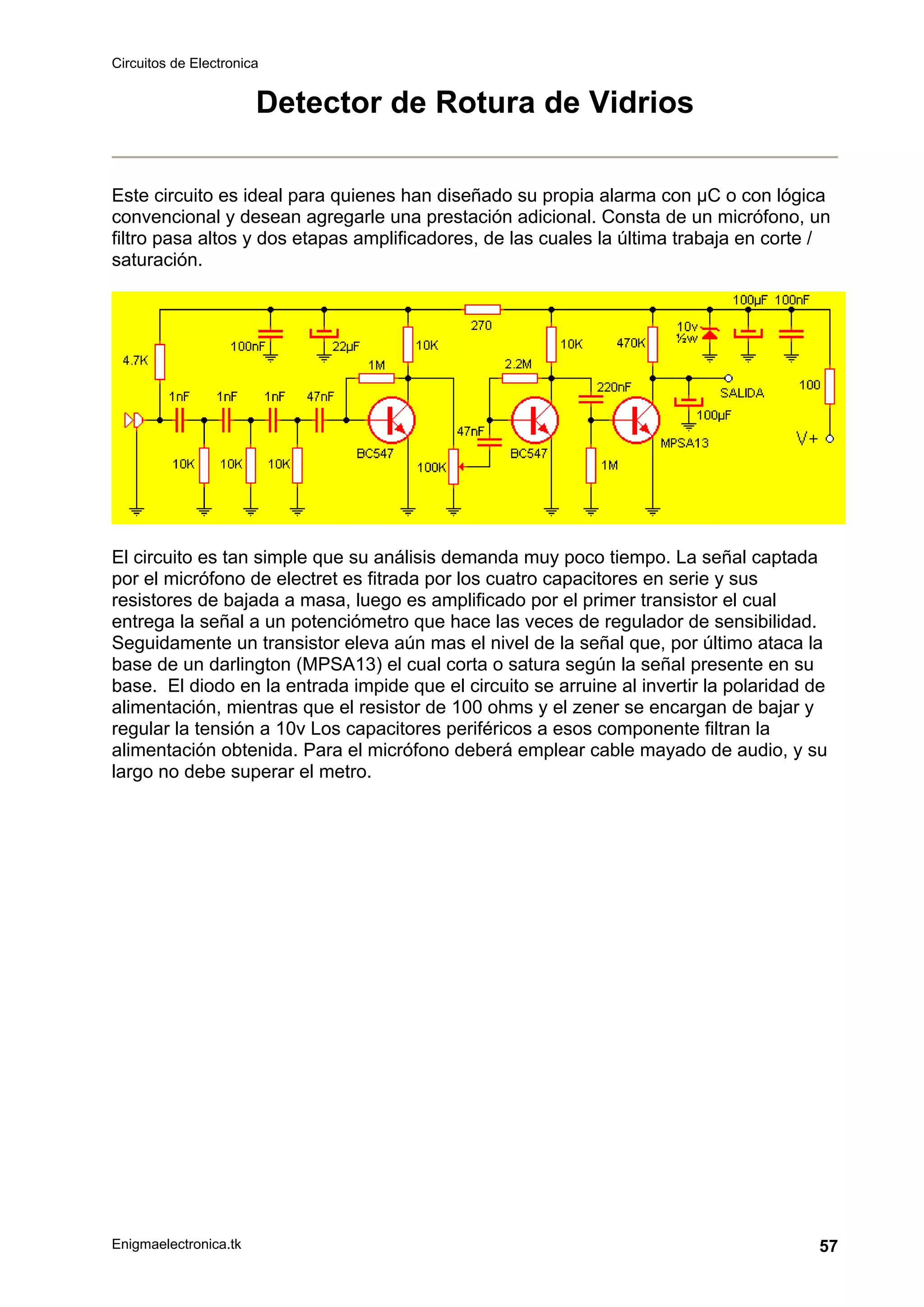 Circuitos de Electronica
Enigmaelectronica.tk 57
Detector de Rotura de Vidrios
Este circuito es ideal para quienes han diseñado su propia alarma con µC o con lógica
convencional y desean agregarle una prestación adicional. Consta de un micrófono, un
filtro pasa altos y dos etapas amplificadores, de las cuales la última trabaja en corte /
saturación.
El circuito es tan simple que su análisis demanda muy poco tiempo. La señal captada
por el micrófono de electret es fitrada por los cuatro capacitores en serie y sus
resistores de bajada a masa, luego es amplificado por el primer transistor el cual
entrega la señal a un potenciómetro que hace las veces de regulador de sensibilidad.
Seguidamente un transistor eleva aún mas el nivel de la señal que, por último ataca la
base de un darlington (MPSA13) el cual corta o satura según la señal presente en su
base. El diodo en la entrada impide que el circuito se arruine al invertir la polaridad de
alimentación, mientras que el resistor de 100 ohms y el zener se encargan de bajar y
regular la tensión a 10v Los capacitores periféricos a esos componente filtran la
alimentación obtenida. Para el micrófono deberá emplear cable mayado de audio, y su
largo no debe superar el metro.
 