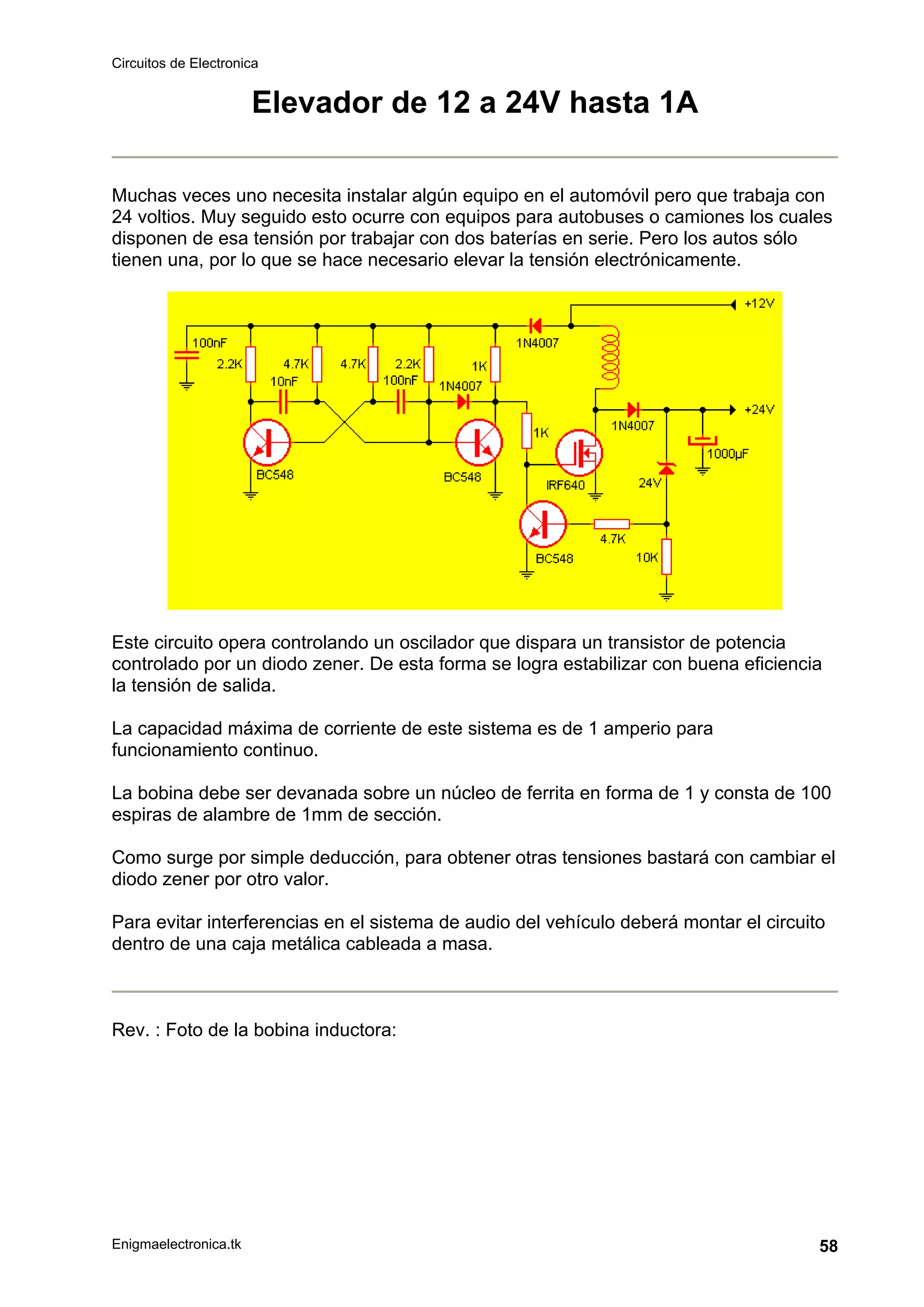 Circuitos de Electronica
Enigmaelectronica.tk 58
Elevador de 12 a 24V hasta 1A
Muchas veces uno necesita instalar algún equipo en el automóvil pero que trabaja con
24 voltios. Muy seguido esto ocurre con equipos para autobuses o camiones los cuales
disponen de esa tensión por trabajar con dos baterías en serie. Pero los autos sólo
tienen una, por lo que se hace necesario elevar la tensión electrónicamente.
Este circuito opera controlando un oscilador que dispara un transistor de potencia
controlado por un diodo zener. De esta forma se logra estabilizar con buena eficiencia
la tensión de salida.
La capacidad máxima de corriente de este sistema es de 1 amperio para
funcionamiento continuo.
La bobina debe ser devanada sobre un núcleo de ferrita en forma de 1 y consta de 100
espiras de alambre de 1mm de sección.
Como surge por simple deducción, para obtener otras tensiones bastará con cambiar el
diodo zener por otro valor.
Para evitar interferencias en el sistema de audio del vehículo deberá montar el circuito
dentro de una caja metálica cableada a masa.
Rev. : Foto de la bobina inductora:
 