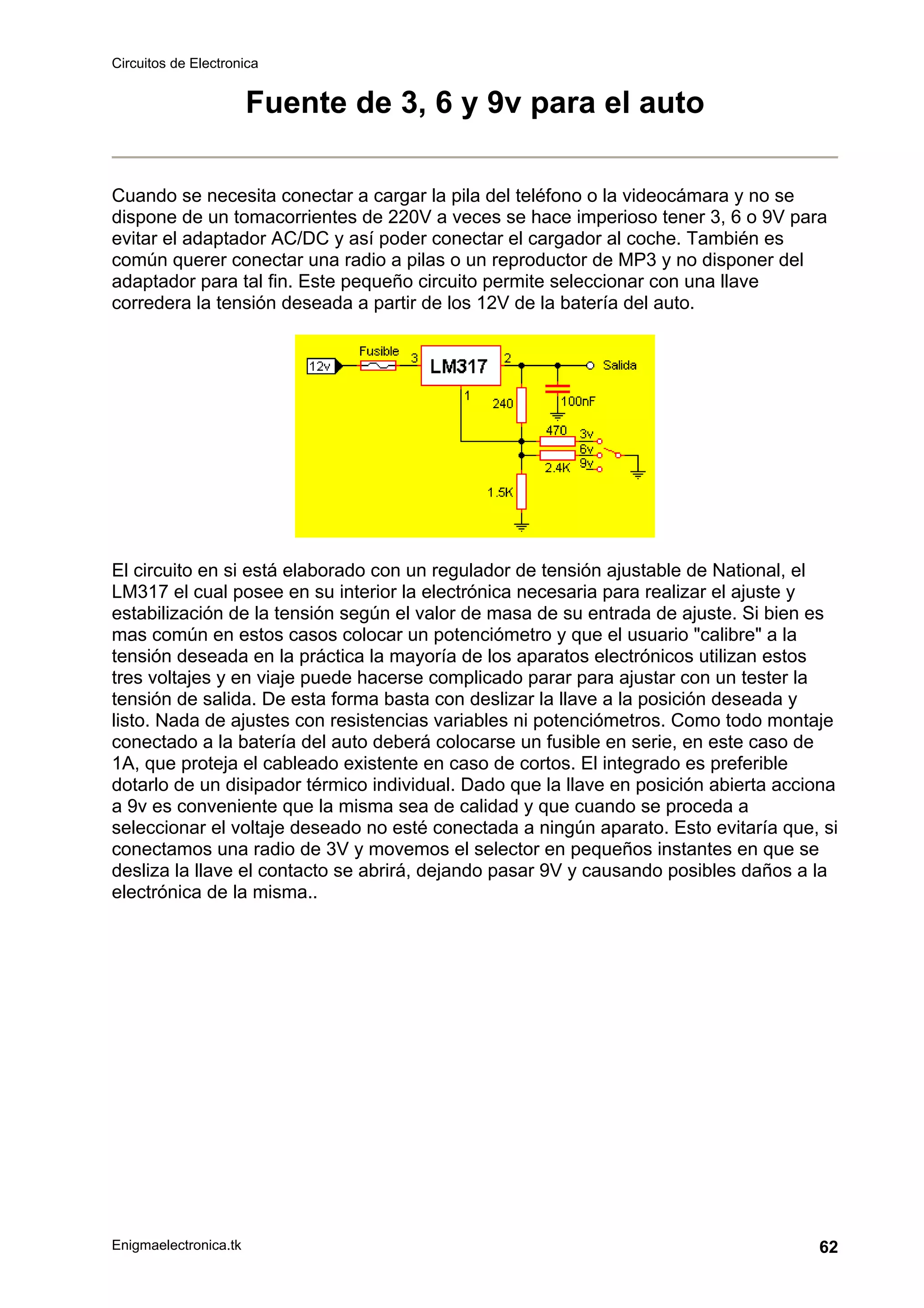 Circuitos de Electronica
Enigmaelectronica.tk 62
Fuente de 3, 6 y 9v para el auto
Cuando se necesita conectar a cargar la pila del teléfono o la videocámara y no se
dispone de un tomacorrientes de 220V a veces se hace imperioso tener 3, 6 o 9V para
evitar el adaptador AC/DC y así poder conectar el cargador al coche. También es
común querer conectar una radio a pilas o un reproductor de MP3 y no disponer del
adaptador para tal fin. Este pequeño circuito permite seleccionar con una llave
corredera la tensión deseada a partir de los 12V de la batería del auto.
El circuito en si está elaborado con un regulador de tensión ajustable de National, el
LM317 el cual posee en su interior la electrónica necesaria para realizar el ajuste y
estabilización de la tensión según el valor de masa de su entrada de ajuste. Si bien es
mas común en estos casos colocar un potenciómetro y que el usuario "calibre" a la
tensión deseada en la práctica la mayoría de los aparatos electrónicos utilizan estos
tres voltajes y en viaje puede hacerse complicado parar para ajustar con un tester la
tensión de salida. De esta forma basta con deslizar la llave a la posición deseada y
listo. Nada de ajustes con resistencias variables ni potenciómetros. Como todo montaje
conectado a la batería del auto deberá colocarse un fusible en serie, en este caso de
1A, que proteja el cableado existente en caso de cortos. El integrado es preferible
dotarlo de un disipador térmico individual. Dado que la llave en posición abierta acciona
a 9v es conveniente que la misma sea de calidad y que cuando se proceda a
seleccionar el voltaje deseado no esté conectada a ningún aparato. Esto evitaría que, si
conectamos una radio de 3V y movemos el selector en pequeños instantes en que se
desliza la llave el contacto se abrirá, dejando pasar 9V y causando posibles daños a la
electrónica de la misma..
 