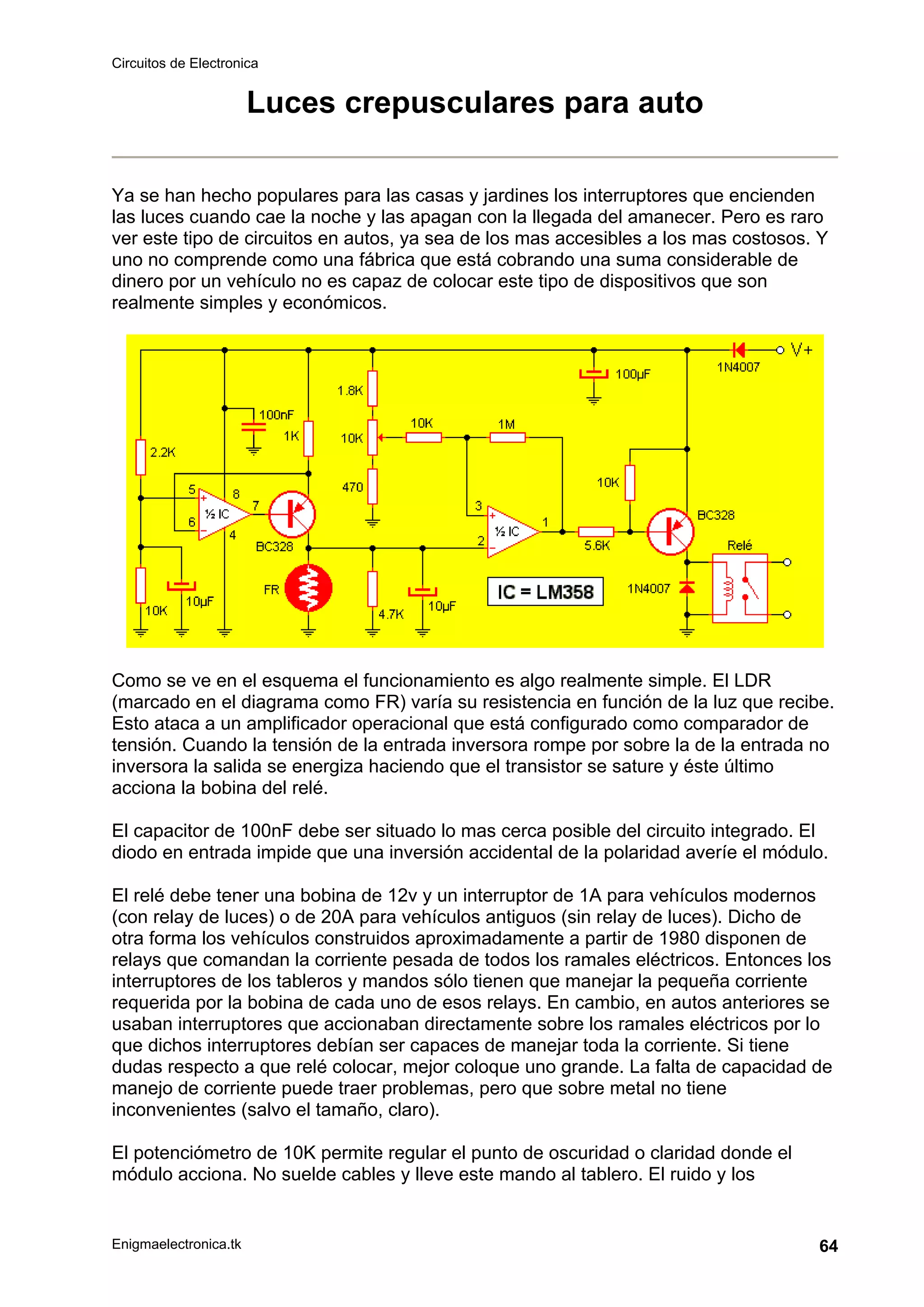 Circuitos de Electronica
Enigmaelectronica.tk 64
Luces crepusculares para auto
Ya se han hecho populares para las casas y jardines los interruptores que encienden
las luces cuando cae la noche y las apagan con la llegada del amanecer. Pero es raro
ver este tipo de circuitos en autos, ya sea de los mas accesibles a los mas costosos. Y
uno no comprende como una fábrica que está cobrando una suma considerable de
dinero por un vehículo no es capaz de colocar este tipo de dispositivos que son
realmente simples y económicos.
Como se ve en el esquema el funcionamiento es algo realmente simple. El LDR
(marcado en el diagrama como FR) varía su resistencia en función de la luz que recibe.
Esto ataca a un amplificador operacional que está configurado como comparador de
tensión. Cuando la tensión de la entrada inversora rompe por sobre la de la entrada no
inversora la salida se energiza haciendo que el transistor se sature y éste último
acciona la bobina del relé.
El capacitor de 100nF debe ser situado lo mas cerca posible del circuito integrado. El
diodo en entrada impide que una inversión accidental de la polaridad averíe el módulo.
El relé debe tener una bobina de 12v y un interruptor de 1A para vehículos modernos
(con relay de luces) o de 20A para vehículos antiguos (sin relay de luces). Dicho de
otra forma los vehículos construidos aproximadamente a partir de 1980 disponen de
relays que comandan la corriente pesada de todos los ramales eléctricos. Entonces los
interruptores de los tableros y mandos sólo tienen que manejar la pequeña corriente
requerida por la bobina de cada uno de esos relays. En cambio, en autos anteriores se
usaban interruptores que accionaban directamente sobre los ramales eléctricos por lo
que dichos interruptores debían ser capaces de manejar toda la corriente. Si tiene
dudas respecto a que relé colocar, mejor coloque uno grande. La falta de capacidad de
manejo de corriente puede traer problemas, pero que sobre metal no tiene
inconvenientes (salvo el tamaño, claro).
El potenciómetro de 10K permite regular el punto de oscuridad o claridad donde el
módulo acciona. No suelde cables y lleve este mando al tablero. El ruido y los
 