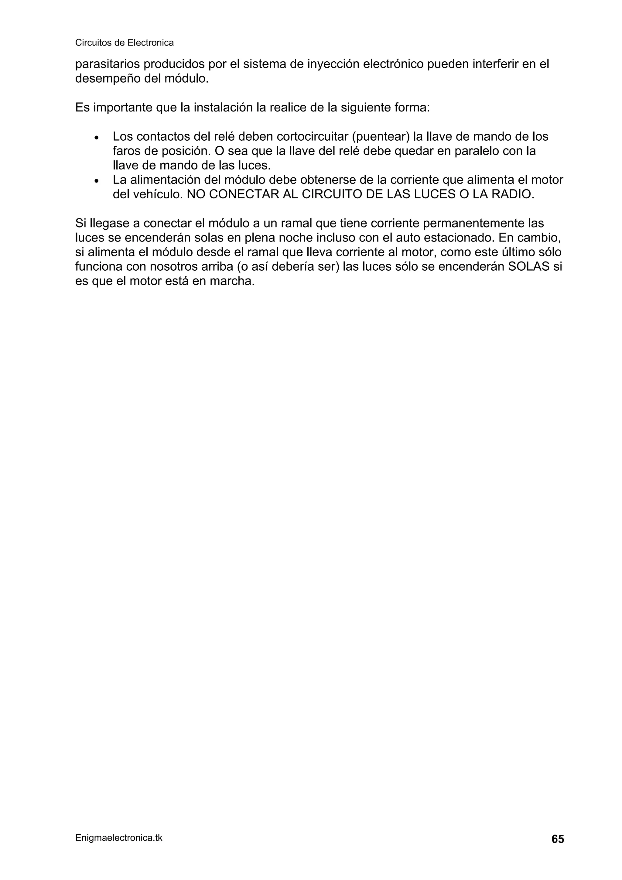 Circuitos de Electronica
Enigmaelectronica.tk 65
parasitarios producidos por el sistema de inyección electrónico pueden interferir en el
desempeño del módulo.
Es importante que la instalación la realice de la siguiente forma:
• Los contactos del relé deben cortocircuitar (puentear) la llave de mando de los
faros de posición. O sea que la llave del relé debe quedar en paralelo con la
llave de mando de las luces.
• La alimentación del módulo debe obtenerse de la corriente que alimenta el motor
del vehículo. NO CONECTAR AL CIRCUITO DE LAS LUCES O LA RADIO.
Si llegase a conectar el módulo a un ramal que tiene corriente permanentemente las
luces se encenderán solas en plena noche incluso con el auto estacionado. En cambio,
si alimenta el módulo desde el ramal que lleva corriente al motor, como este último sólo
funciona con nosotros arriba (o así debería ser) las luces sólo se encenderán SOLAS si
es que el motor está en marcha.
 