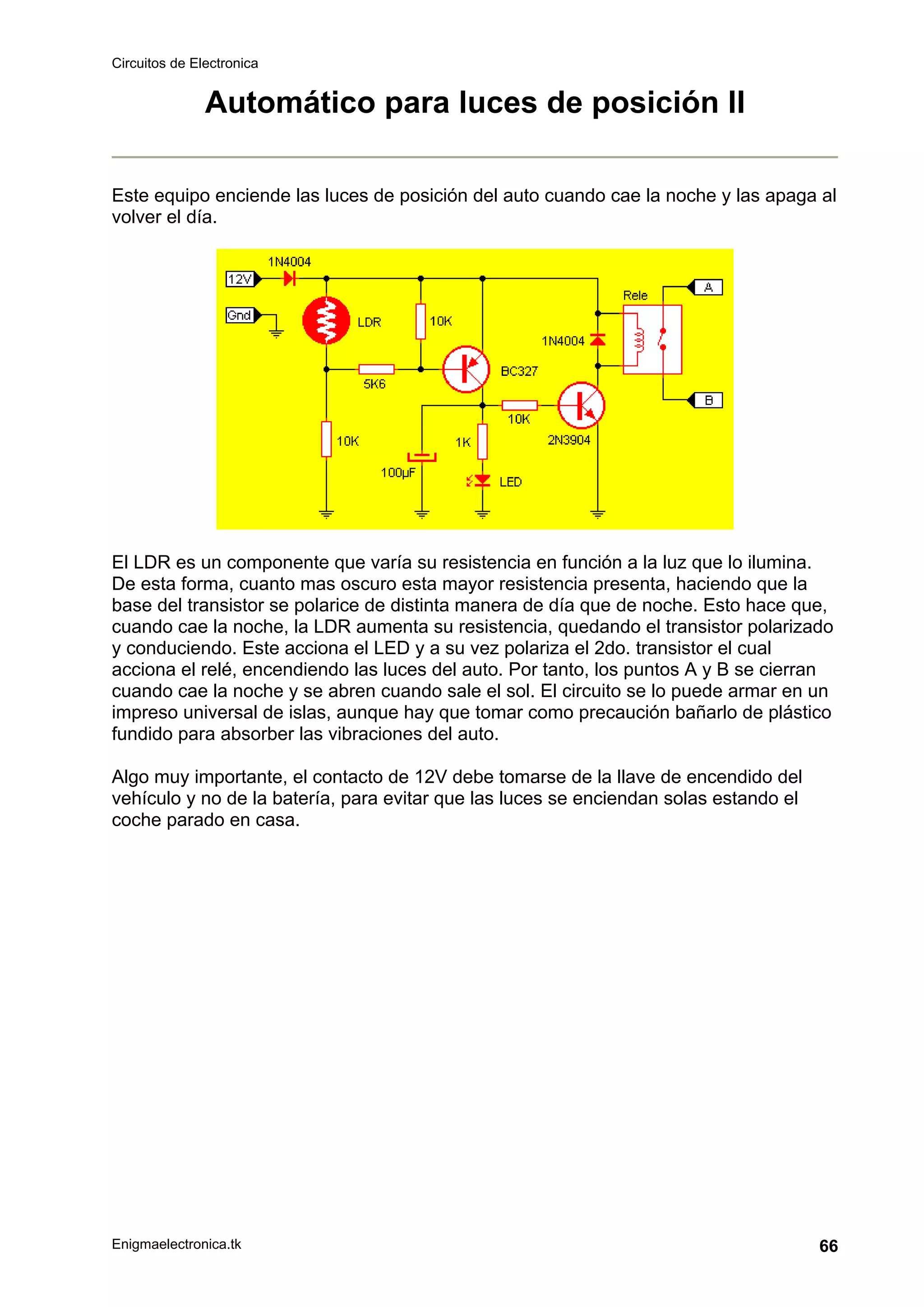 Circuitos de Electronica
Enigmaelectronica.tk 66
Automático para luces de posición II
Este equipo enciende las luces de posición del auto cuando cae la noche y las apaga al
volver el día.
El LDR es un componente que varía su resistencia en función a la luz que lo ilumina.
De esta forma, cuanto mas oscuro esta mayor resistencia presenta, haciendo que la
base del transistor se polarice de distinta manera de día que de noche. Esto hace que,
cuando cae la noche, la LDR aumenta su resistencia, quedando el transistor polarizado
y conduciendo. Este acciona el LED y a su vez polariza el 2do. transistor el cual
acciona el relé, encendiendo las luces del auto. Por tanto, los puntos A y B se cierran
cuando cae la noche y se abren cuando sale el sol. El circuito se lo puede armar en un
impreso universal de islas, aunque hay que tomar como precaución bañarlo de plástico
fundido para absorber las vibraciones del auto.
Algo muy importante, el contacto de 12V debe tomarse de la llave de encendido del
vehículo y no de la batería, para evitar que las luces se enciendan solas estando el
coche parado en casa.
 