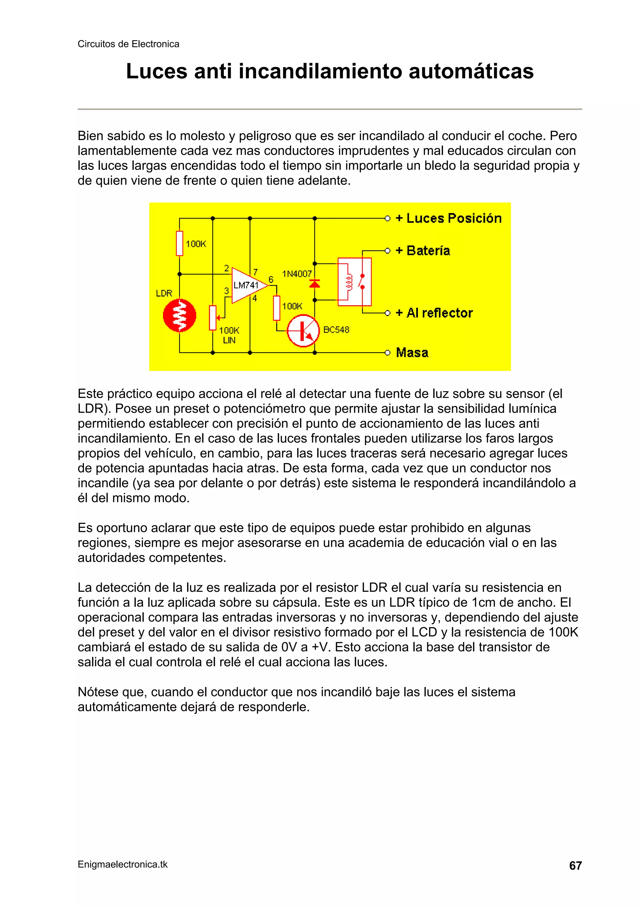 Circuitos de Electronica
Enigmaelectronica.tk 67
Luces anti incandilamiento automáticas
Bien sabido es lo molesto y peligroso que es ser incandilado al conducir el coche. Pero
lamentablemente cada vez mas conductores imprudentes y mal educados circulan con
las luces largas encendidas todo el tiempo sin importarle un bledo la seguridad propia y
de quien viene de frente o quien tiene adelante.
Este práctico equipo acciona el relé al detectar una fuente de luz sobre su sensor (el
LDR). Posee un preset o potenciómetro que permite ajustar la sensibilidad lumínica
permitiendo establecer con precisión el punto de accionamiento de las luces anti
incandilamiento. En el caso de las luces frontales pueden utilizarse los faros largos
propios del vehículo, en cambio, para las luces traceras será necesario agregar luces
de potencia apuntadas hacia atras. De esta forma, cada vez que un conductor nos
incandile (ya sea por delante o por detrás) este sistema le responderá incandilándolo a
él del mismo modo.
Es oportuno aclarar que este tipo de equipos puede estar prohibido en algunas
regiones, siempre es mejor asesorarse en una academia de educación vial o en las
autoridades competentes.
La detección de la luz es realizada por el resistor LDR el cual varía su resistencia en
función a la luz aplicada sobre su cápsula. Este es un LDR típico de 1cm de ancho. El
operacional compara las entradas inversoras y no inversoras y, dependiendo del ajuste
del preset y del valor en el divisor resistivo formado por el LCD y la resistencia de 100K
cambiará el estado de su salida de 0V a +V. Esto acciona la base del transistor de
salida el cual controla el relé el cual acciona las luces.
Nótese que, cuando el conductor que nos incandiló baje las luces el sistema
automáticamente dejará de responderle.
 