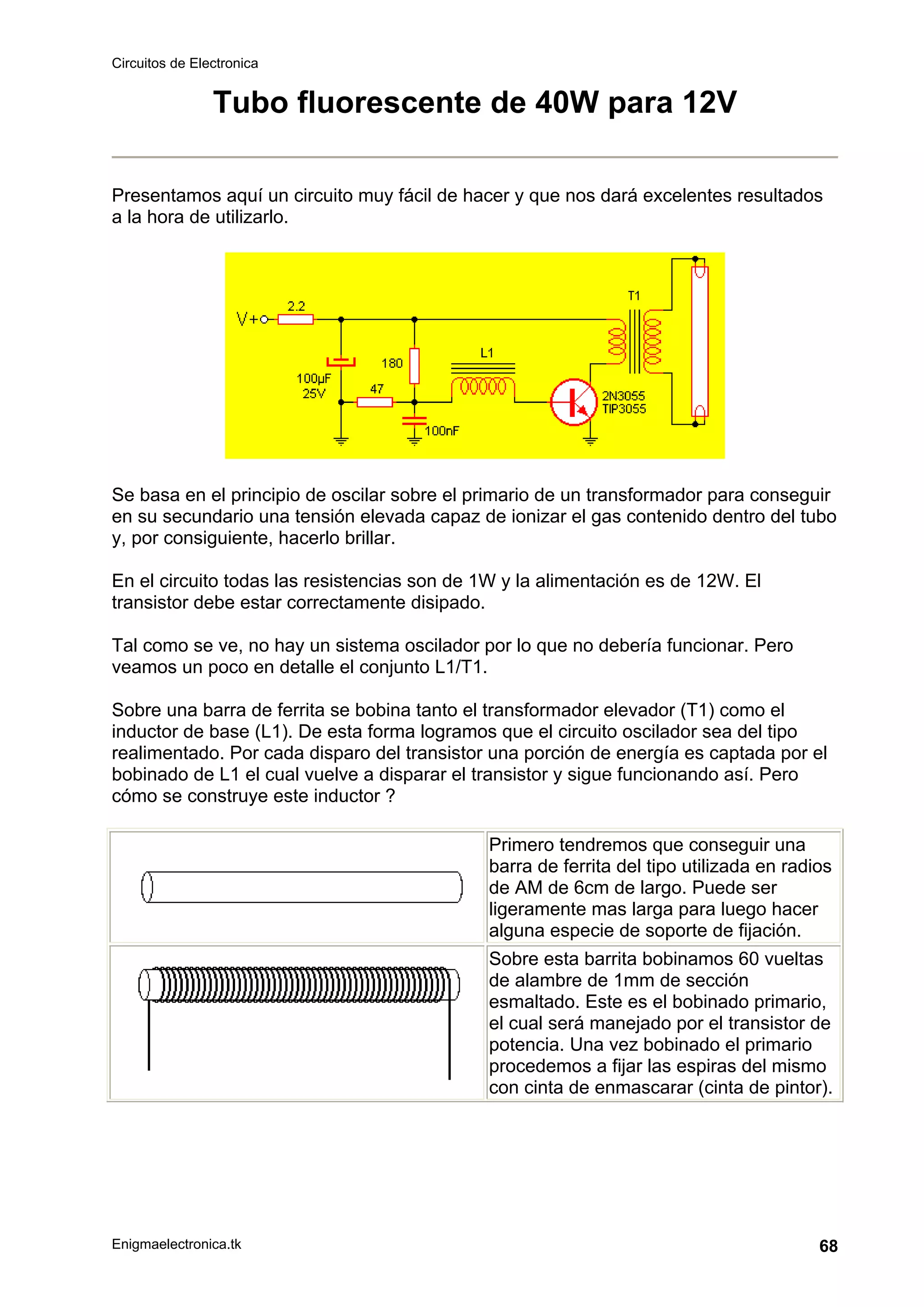 Circuitos de Electronica
Enigmaelectronica.tk 68
Tubo fluorescente de 40W para 12V
Presentamos aquí un circuito muy fácil de hacer y que nos dará excelentes resultados
a la hora de utilizarlo.
Se basa en el principio de oscilar sobre el primario de un transformador para conseguir
en su secundario una tensión elevada capaz de ionizar el gas contenido dentro del tubo
y, por consiguiente, hacerlo brillar.
En el circuito todas las resistencias son de 1W y la alimentación es de 12W. El
transistor debe estar correctamente disipado.
Tal como se ve, no hay un sistema oscilador por lo que no debería funcionar. Pero
veamos un poco en detalle el conjunto L1/T1.
Sobre una barra de ferrita se bobina tanto el transformador elevador (T1) como el
inductor de base (L1). De esta forma logramos que el circuito oscilador sea del tipo
realimentado. Por cada disparo del transistor una porción de energía es captada por el
bobinado de L1 el cual vuelve a disparar el transistor y sigue funcionando así. Pero
cómo se construye este inductor ?
Primero tendremos que conseguir una
barra de ferrita del tipo utilizada en radios
de AM de 6cm de largo. Puede ser
ligeramente mas larga para luego hacer
alguna especie de soporte de fijación.
Sobre esta barrita bobinamos 60 vueltas
de alambre de 1mm de sección
esmaltado. Este es el bobinado primario,
el cual será manejado por el transistor de
potencia. Una vez bobinado el primario
procedemos a fijar las espiras del mismo
con cinta de enmascarar (cinta de pintor).
 