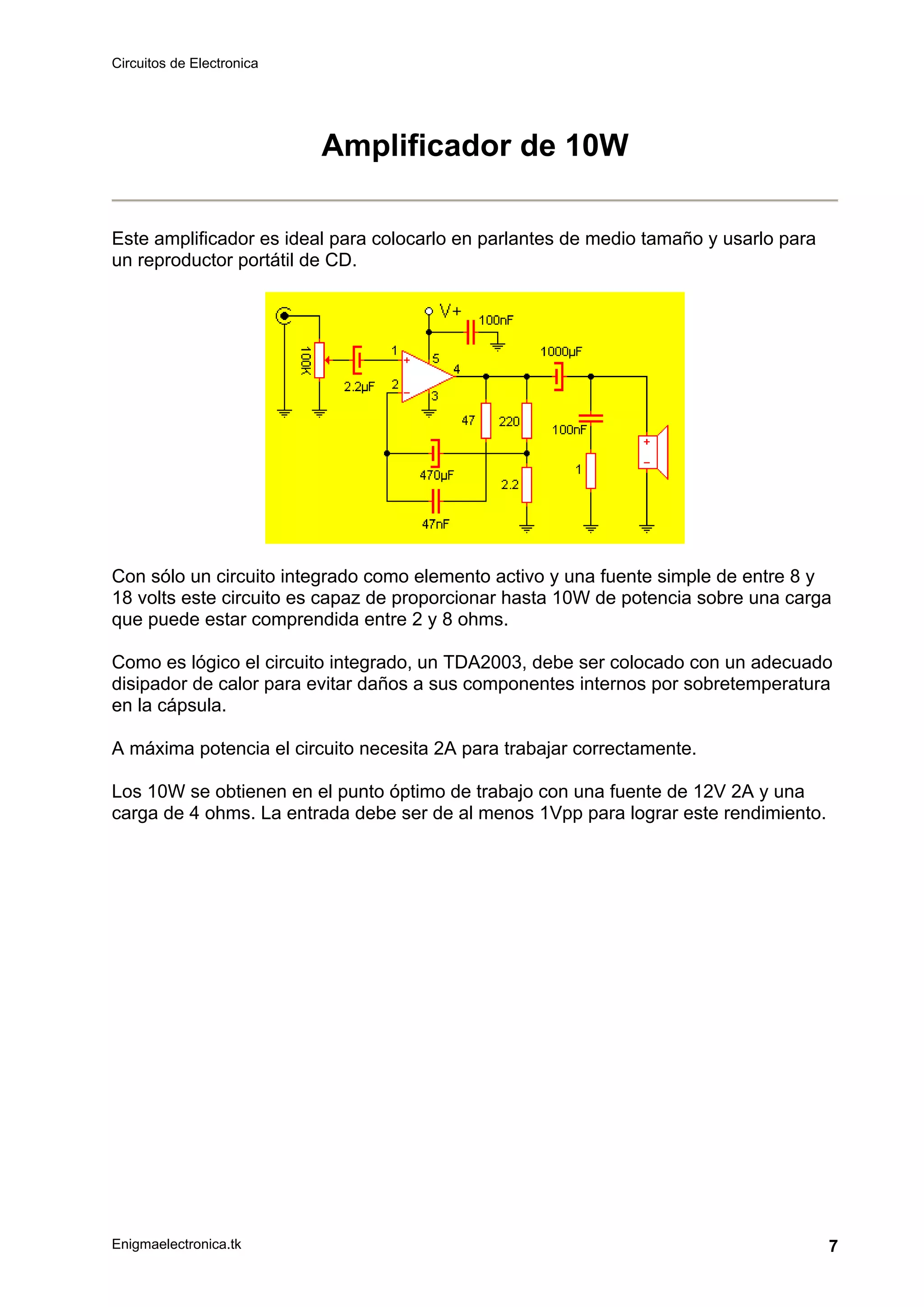 Circuitos de Electronica
Enigmaelectronica.tk 7
Amplificador de 10W
Este amplificador es ideal para colocarlo en parlantes de medio tamaño y usarlo para
un reproductor portátil de CD.
Con sólo un circuito integrado como elemento activo y una fuente simple de entre 8 y
18 volts este circuito es capaz de proporcionar hasta 10W de potencia sobre una carga
que puede estar comprendida entre 2 y 8 ohms.
Como es lógico el circuito integrado, un TDA2003, debe ser colocado con un adecuado
disipador de calor para evitar daños a sus componentes internos por sobretemperatura
en la cápsula.
A máxima potencia el circuito necesita 2A para trabajar correctamente.
Los 10W se obtienen en el punto óptimo de trabajo con una fuente de 12V 2A y una
carga de 4 ohms. La entrada debe ser de al menos 1Vpp para lograr este rendimiento.
 