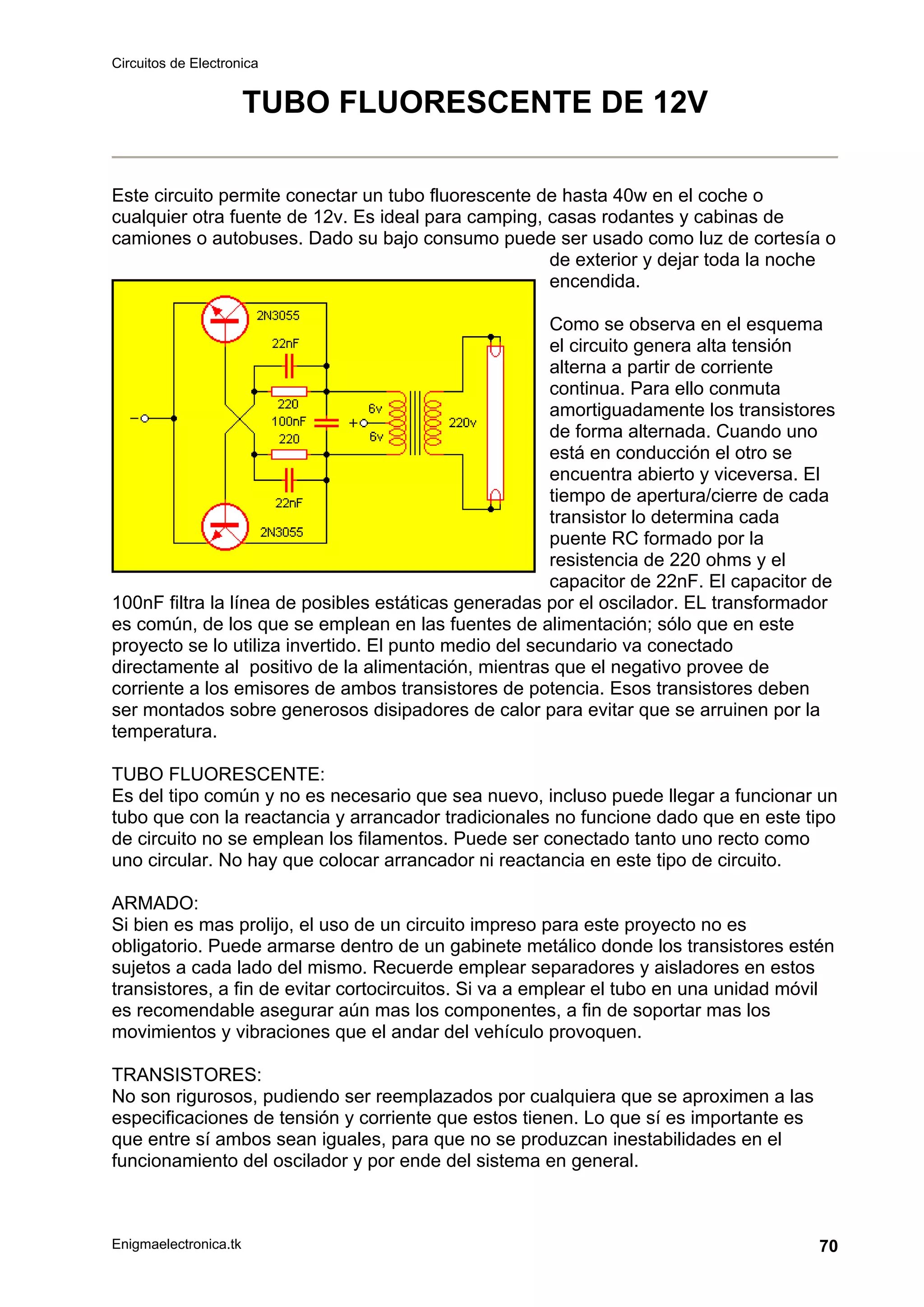 Circuitos de Electronica
Enigmaelectronica.tk 70
TUBO FLUORESCENTE DE 12V
Este circuito permite conectar un tubo fluorescente de hasta 40w en el coche o
cualquier otra fuente de 12v. Es ideal para camping, casas rodantes y cabinas de
camiones o autobuses. Dado su bajo consumo puede ser usado como luz de cortesía o
de exterior y dejar toda la noche
encendida.
Como se observa en el esquema
el circuito genera alta tensión
alterna a partir de corriente
continua. Para ello conmuta
amortiguadamente los transistores
de forma alternada. Cuando uno
está en conducción el otro se
encuentra abierto y viceversa. El
tiempo de apertura/cierre de cada
transistor lo determina cada
puente RC formado por la
resistencia de 220 ohms y el
capacitor de 22nF. El capacitor de
100nF filtra la línea de posibles estáticas generadas por el oscilador. EL transformador
es común, de los que se emplean en las fuentes de alimentación; sólo que en este
proyecto se lo utiliza invertido. El punto medio del secundario va conectado
directamente al positivo de la alimentación, mientras que el negativo provee de
corriente a los emisores de ambos transistores de potencia. Esos transistores deben
ser montados sobre generosos disipadores de calor para evitar que se arruinen por la
temperatura.
TUBO FLUORESCENTE:
Es del tipo común y no es necesario que sea nuevo, incluso puede llegar a funcionar un
tubo que con la reactancia y arrancador tradicionales no funcione dado que en este tipo
de circuito no se emplean los filamentos. Puede ser conectado tanto uno recto como
uno circular. No hay que colocar arrancador ni reactancia en este tipo de circuito.
ARMADO:
Si bien es mas prolijo, el uso de un circuito impreso para este proyecto no es
obligatorio. Puede armarse dentro de un gabinete metálico donde los transistores estén
sujetos a cada lado del mismo. Recuerde emplear separadores y aisladores en estos
transistores, a fin de evitar cortocircuitos. Si va a emplear el tubo en una unidad móvil
es recomendable asegurar aún mas los componentes, a fin de soportar mas los
movimientos y vibraciones que el andar del vehículo provoquen.
TRANSISTORES:
No son rigurosos, pudiendo ser reemplazados por cualquiera que se aproximen a las
especificaciones de tensión y corriente que estos tienen. Lo que sí es importante es
que entre sí ambos sean iguales, para que no se produzcan inestabilidades en el
funcionamiento del oscilador y por ende del sistema en general.
 