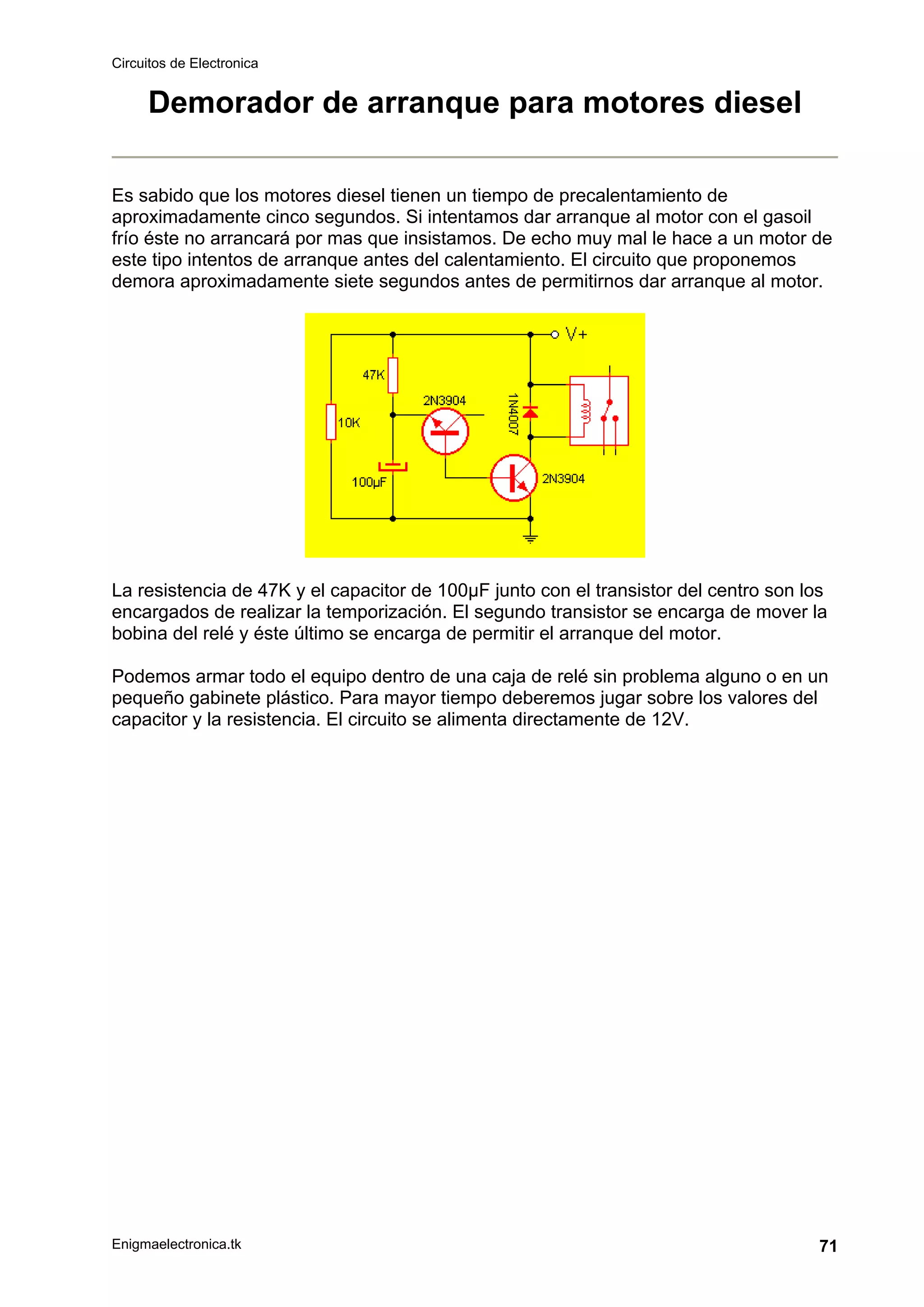 Circuitos de Electronica
Enigmaelectronica.tk 71
Demorador de arranque para motores diesel
Es sabido que los motores diesel tienen un tiempo de precalentamiento de
aproximadamente cinco segundos. Si intentamos dar arranque al motor con el gasoil
frío éste no arrancará por mas que insistamos. De echo muy mal le hace a un motor de
este tipo intentos de arranque antes del calentamiento. El circuito que proponemos
demora aproximadamente siete segundos antes de permitirnos dar arranque al motor.
La resistencia de 47K y el capacitor de 100µF junto con el transistor del centro son los
encargados de realizar la temporización. El segundo transistor se encarga de mover la
bobina del relé y éste último se encarga de permitir el arranque del motor.
Podemos armar todo el equipo dentro de una caja de relé sin problema alguno o en un
pequeño gabinete plástico. Para mayor tiempo deberemos jugar sobre los valores del
capacitor y la resistencia. El circuito se alimenta directamente de 12V.
 