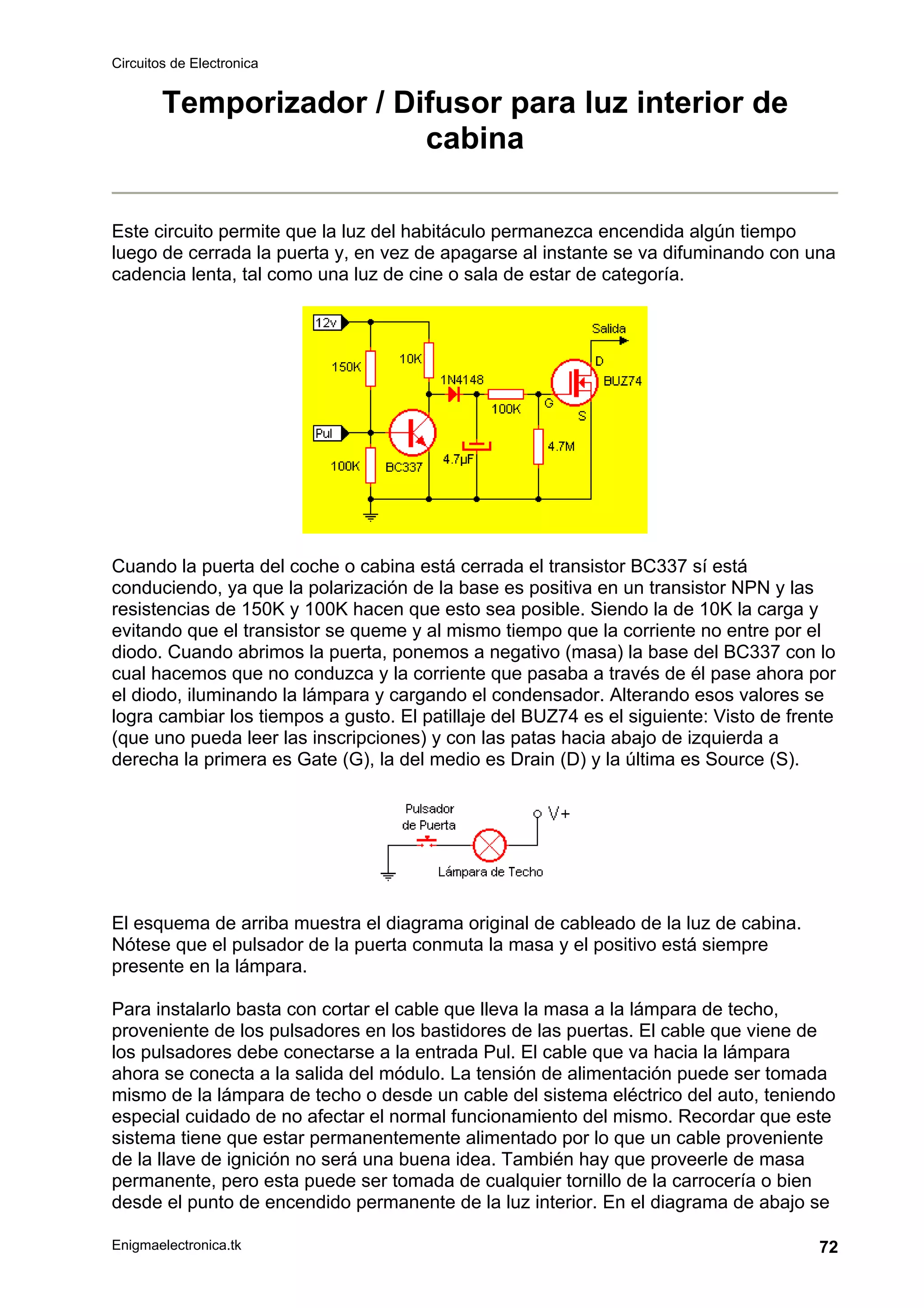 Circuitos de Electronica
Enigmaelectronica.tk 72
Temporizador / Difusor para luz interior de
cabina
Este circuito permite que la luz del habitáculo permanezca encendida algún tiempo
luego de cerrada la puerta y, en vez de apagarse al instante se va difuminando con una
cadencia lenta, tal como una luz de cine o sala de estar de categoría.
Cuando la puerta del coche o cabina está cerrada el transistor BC337 sí está
conduciendo, ya que la polarización de la base es positiva en un transistor NPN y las
resistencias de 150K y 100K hacen que esto sea posible. Siendo la de 10K la carga y
evitando que el transistor se queme y al mismo tiempo que la corriente no entre por el
diodo. Cuando abrimos la puerta, ponemos a negativo (masa) la base del BC337 con lo
cual hacemos que no conduzca y la corriente que pasaba a través de él pase ahora por
el diodo, iluminando la lámpara y cargando el condensador. Alterando esos valores se
logra cambiar los tiempos a gusto. El patillaje del BUZ74 es el siguiente: Visto de frente
(que uno pueda leer las inscripciones) y con las patas hacia abajo de izquierda a
derecha la primera es Gate (G), la del medio es Drain (D) y la última es Source (S).
El esquema de arriba muestra el diagrama original de cableado de la luz de cabina.
Nótese que el pulsador de la puerta conmuta la masa y el positivo está siempre
presente en la lámpara.
Para instalarlo basta con cortar el cable que lleva la masa a la lámpara de techo,
proveniente de los pulsadores en los bastidores de las puertas. El cable que viene de
los pulsadores debe conectarse a la entrada Pul. El cable que va hacia la lámpara
ahora se conecta a la salida del módulo. La tensión de alimentación puede ser tomada
mismo de la lámpara de techo o desde un cable del sistema eléctrico del auto, teniendo
especial cuidado de no afectar el normal funcionamiento del mismo. Recordar que este
sistema tiene que estar permanentemente alimentado por lo que un cable proveniente
de la llave de ignición no será una buena idea. También hay que proveerle de masa
permanente, pero esta puede ser tomada de cualquier tornillo de la carrocería o bien
desde el punto de encendido permanente de la luz interior. En el diagrama de abajo se
 