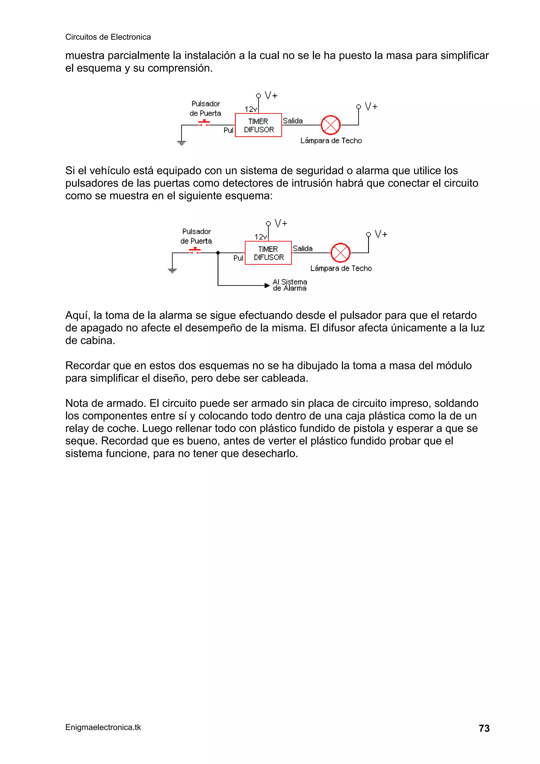 Circuitos de Electronica
Enigmaelectronica.tk 73
muestra parcialmente la instalación a la cual no se le ha puesto la masa para simplificar
el esquema y su comprensión.
Si el vehículo está equipado con un sistema de seguridad o alarma que utilice los
pulsadores de las puertas como detectores de intrusión habrá que conectar el circuito
como se muestra en el siguiente esquema:
Aquí, la toma de la alarma se sigue efectuando desde el pulsador para que el retardo
de apagado no afecte el desempeño de la misma. El difusor afecta únicamente a la luz
de cabina.
Recordar que en estos dos esquemas no se ha dibujado la toma a masa del módulo
para simplificar el diseño, pero debe ser cableada.
Nota de armado. El circuito puede ser armado sin placa de circuito impreso, soldando
los componentes entre sí y colocando todo dentro de una caja plástica como la de un
relay de coche. Luego rellenar todo con plástico fundido de pistola y esperar a que se
seque. Recordad que es bueno, antes de verter el plástico fundido probar que el
sistema funcione, para no tener que desecharlo.
 