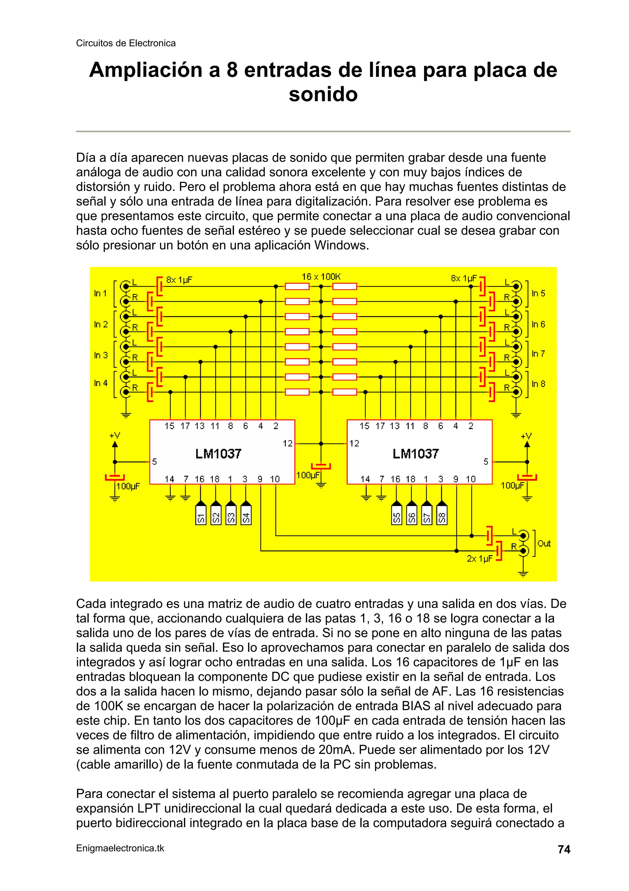 Circuitos de Electronica
Enigmaelectronica.tk 74
Ampliación a 8 entradas de línea para placa de
sonido
Día a día aparecen nuevas placas de sonido que permiten grabar desde una fuente
análoga de audio con una calidad sonora excelente y con muy bajos índices de
distorsión y ruido. Pero el problema ahora está en que hay muchas fuentes distintas de
señal y sólo una entrada de línea para digitalización. Para resolver ese problema es
que presentamos este circuito, que permite conectar a una placa de audio convencional
hasta ocho fuentes de señal estéreo y se puede seleccionar cual se desea grabar con
sólo presionar un botón en una aplicación Windows.
Cada integrado es una matriz de audio de cuatro entradas y una salida en dos vías. De
tal forma que, accionando cualquiera de las patas 1, 3, 16 o 18 se logra conectar a la
salida uno de los pares de vías de entrada. Si no se pone en alto ninguna de las patas
la salida queda sin señal. Eso lo aprovechamos para conectar en paralelo de salida dos
integrados y así lograr ocho entradas en una salida. Los 16 capacitores de 1µF en las
entradas bloquean la componente DC que pudiese existir en la señal de entrada. Los
dos a la salida hacen lo mismo, dejando pasar sólo la señal de AF. Las 16 resistencias
de 100K se encargan de hacer la polarización de entrada BIAS al nivel adecuado para
este chip. En tanto los dos capacitores de 100µF en cada entrada de tensión hacen las
veces de filtro de alimentación, impidiendo que entre ruido a los integrados. El circuito
se alimenta con 12V y consume menos de 20mA. Puede ser alimentado por los 12V
(cable amarillo) de la fuente conmutada de la PC sin problemas.
Para conectar el sistema al puerto paralelo se recomienda agregar una placa de
expansión LPT unidireccional la cual quedará dedicada a este uso. De esta forma, el
puerto bidireccional integrado en la placa base de la computadora seguirá conectado a
 