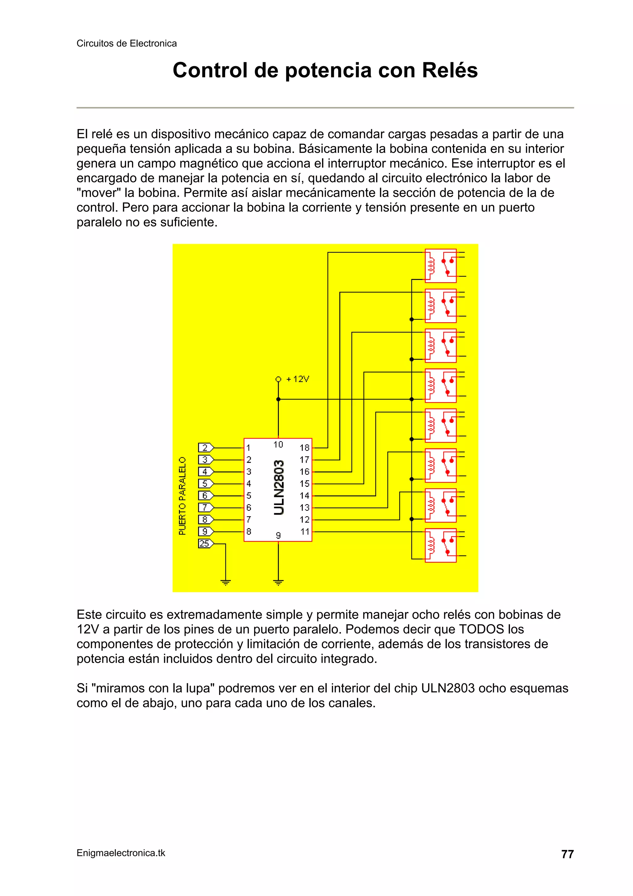 Circuitos de Electronica
Enigmaelectronica.tk 77
Control de potencia con Relés
El relé es un dispositivo mecánico capaz de comandar cargas pesadas a partir de una
pequeña tensión aplicada a su bobina. Básicamente la bobina contenida en su interior
genera un campo magnético que acciona el interruptor mecánico. Ese interruptor es el
encargado de manejar la potencia en sí, quedando al circuito electrónico la labor de
"mover" la bobina. Permite así aislar mecánicamente la sección de potencia de la de
control. Pero para accionar la bobina la corriente y tensión presente en un puerto
paralelo no es suficiente.
Este circuito es extremadamente simple y permite manejar ocho relés con bobinas de
12V a partir de los pines de un puerto paralelo. Podemos decir que TODOS los
componentes de protección y limitación de corriente, además de los transistores de
potencia están incluidos dentro del circuito integrado.
Si "miramos con la lupa" podremos ver en el interior del chip ULN2803 ocho esquemas
como el de abajo, uno para cada uno de los canales.
 