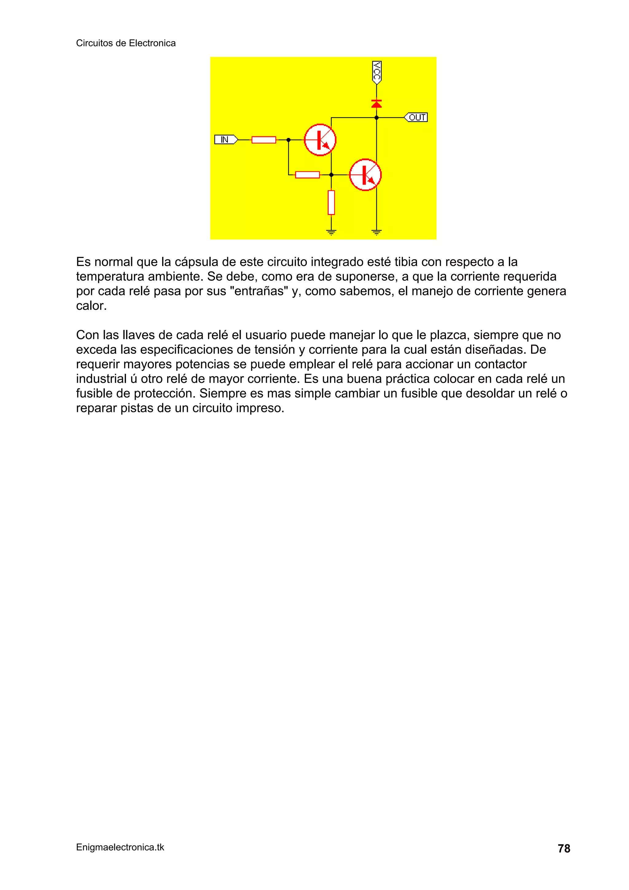 Circuitos de Electronica
Enigmaelectronica.tk 78
Es normal que la cápsula de este circuito integrado esté tibia con respecto a la
temperatura ambiente. Se debe, como era de suponerse, a que la corriente requerida
por cada relé pasa por sus "entrañas" y, como sabemos, el manejo de corriente genera
calor.
Con las llaves de cada relé el usuario puede manejar lo que le plazca, siempre que no
exceda las especificaciones de tensión y corriente para la cual están diseñadas. De
requerir mayores potencias se puede emplear el relé para accionar un contactor
industrial ú otro relé de mayor corriente. Es una buena práctica colocar en cada relé un
fusible de protección. Siempre es mas simple cambiar un fusible que desoldar un relé o
reparar pistas de un circuito impreso.
 