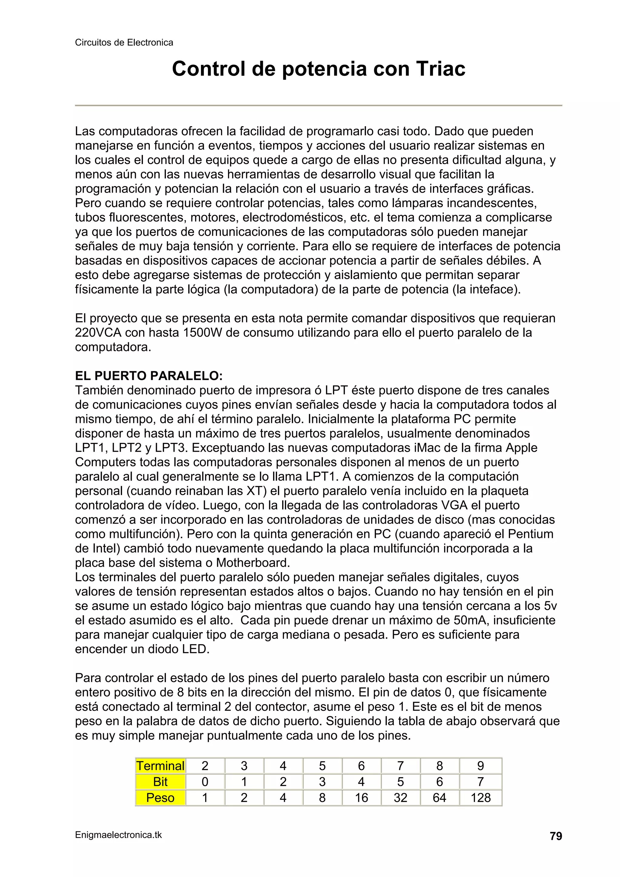 Circuitos de Electronica
Enigmaelectronica.tk 79
Control de potencia con Triac
Las computadoras ofrecen la facilidad de programarlo casi todo. Dado que pueden
manejarse en función a eventos, tiempos y acciones del usuario realizar sistemas en
los cuales el control de equipos quede a cargo de ellas no presenta dificultad alguna, y
menos aún con las nuevas herramientas de desarrollo visual que facilitan la
programación y potencian la relación con el usuario a través de interfaces gráficas.
Pero cuando se requiere controlar potencias, tales como lámparas incandescentes,
tubos fluorescentes, motores, electrodomésticos, etc. el tema comienza a complicarse
ya que los puertos de comunicaciones de las computadoras sólo pueden manejar
señales de muy baja tensión y corriente. Para ello se requiere de interfaces de potencia
basadas en dispositivos capaces de accionar potencia a partir de señales débiles. A
esto debe agregarse sistemas de protección y aislamiento que permitan separar
físicamente la parte lógica (la computadora) de la parte de potencia (la inteface).
El proyecto que se presenta en esta nota permite comandar dispositivos que requieran
220VCA con hasta 1500W de consumo utilizando para ello el puerto paralelo de la
computadora.
EL PUERTO PARALELO:
También denominado puerto de impresora ó LPT éste puerto dispone de tres canales
de comunicaciones cuyos pines envían señales desde y hacia la computadora todos al
mismo tiempo, de ahí el término paralelo. Inicialmente la plataforma PC permite
disponer de hasta un máximo de tres puertos paralelos, usualmente denominados
LPT1, LPT2 y LPT3. Exceptuando las nuevas computadoras iMac de la firma Apple
Computers todas las computadoras personales disponen al menos de un puerto
paralelo al cual generalmente se lo llama LPT1. A comienzos de la computación
personal (cuando reinaban las XT) el puerto paralelo venía incluido en la plaqueta
controladora de vídeo. Luego, con la llegada de las controladoras VGA el puerto
comenzó a ser incorporado en las controladoras de unidades de disco (mas conocidas
como multifunción). Pero con la quinta generación en PC (cuando apareció el Pentium
de Intel) cambió todo nuevamente quedando la placa multifunción incorporada a la
placa base del sistema o Motherboard.
Los terminales del puerto paralelo sólo pueden manejar señales digitales, cuyos
valores de tensión representan estados altos o bajos. Cuando no hay tensión en el pin
se asume un estado lógico bajo mientras que cuando hay una tensión cercana a los 5v
el estado asumido es el alto. Cada pin puede drenar un máximo de 50mA, insuficiente
para manejar cualquier tipo de carga mediana o pesada. Pero es suficiente para
encender un diodo LED.
Para controlar el estado de los pines del puerto paralelo basta con escribir un número
entero positivo de 8 bits en la dirección del mismo. El pin de datos 0, que físicamente
está conectado al terminal 2 del contector, asume el peso 1. Este es el bit de menos
peso en la palabra de datos de dicho puerto. Siguiendo la tabla de abajo observará que
es muy simple manejar puntualmente cada uno de los pines.
Terminal 2 3 4 5 6 7 8 9
Bit 0 1 2 3 4 5 6 7
Peso 1 2 4 8 16 32 64 128
 