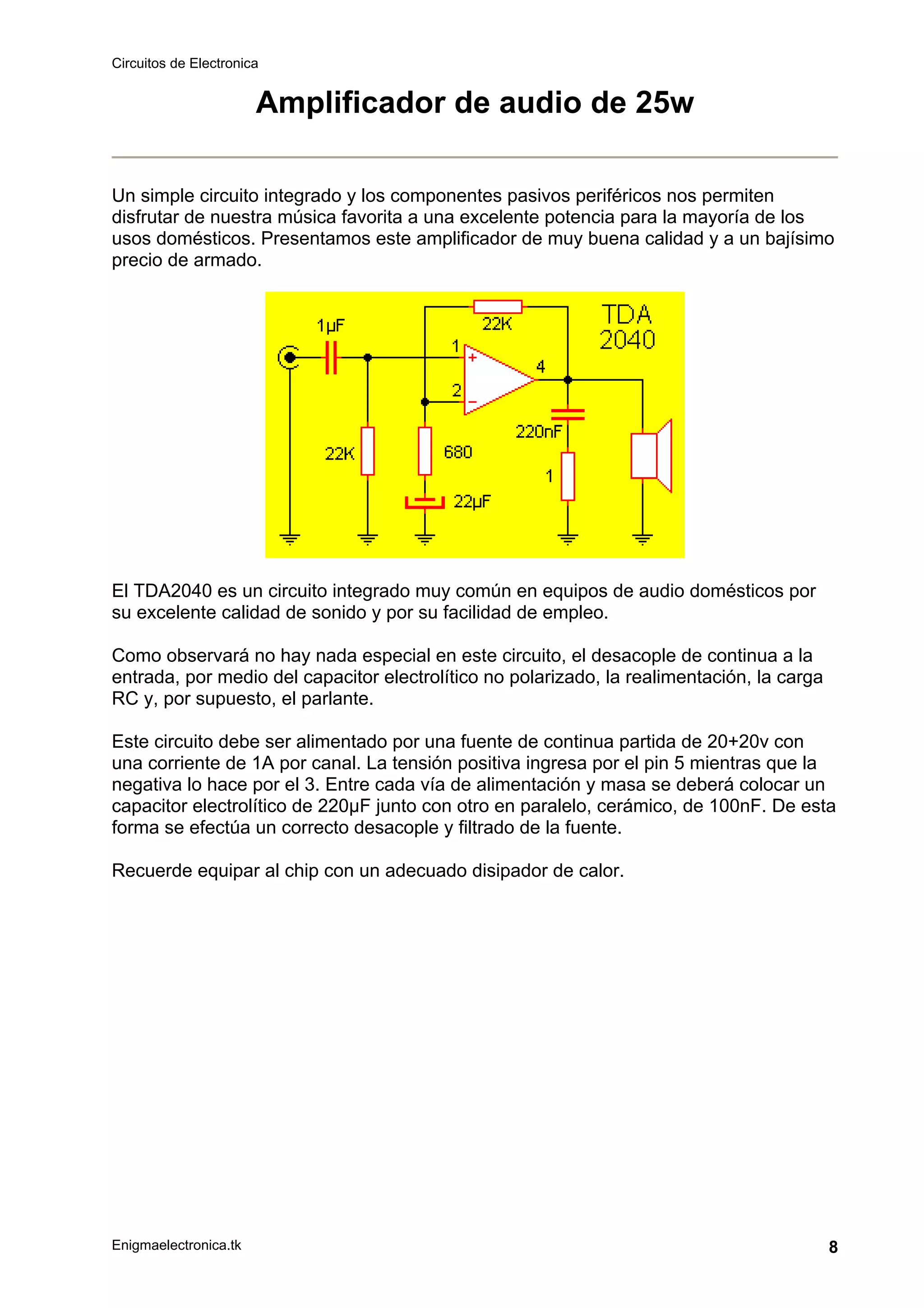 Circuitos de Electronica
Enigmaelectronica.tk 8
Amplificador de audio de 25w
Un simple circuito integrado y los componentes pasivos periféricos nos permiten
disfrutar de nuestra música favorita a una excelente potencia para la mayoría de los
usos domésticos. Presentamos este amplificador de muy buena calidad y a un bajísimo
precio de armado.
El TDA2040 es un circuito integrado muy común en equipos de audio domésticos por
su excelente calidad de sonido y por su facilidad de empleo.
Como observará no hay nada especial en este circuito, el desacople de continua a la
entrada, por medio del capacitor electrolítico no polarizado, la realimentación, la carga
RC y, por supuesto, el parlante.
Este circuito debe ser alimentado por una fuente de continua partida de 20+20v con
una corriente de 1A por canal. La tensión positiva ingresa por el pin 5 mientras que la
negativa lo hace por el 3. Entre cada vía de alimentación y masa se deberá colocar un
capacitor electrolítico de 220µF junto con otro en paralelo, cerámico, de 100nF. De esta
forma se efectúa un correcto desacople y filtrado de la fuente.
Recuerde equipar al chip con un adecuado disipador de calor.
 