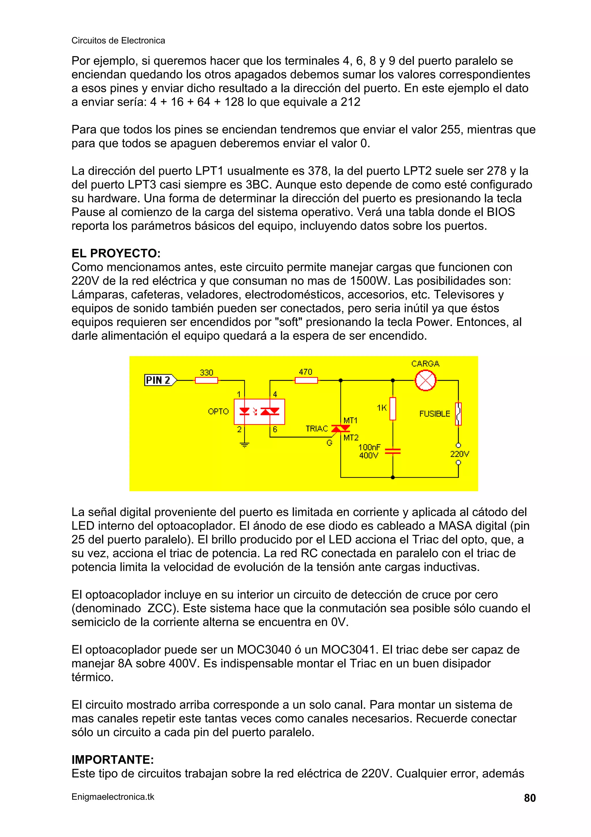 Circuitos de Electronica
Enigmaelectronica.tk 80
Por ejemplo, si queremos hacer que los terminales 4, 6, 8 y 9 del puerto paralelo se
enciendan quedando los otros apagados debemos sumar los valores correspondientes
a esos pines y enviar dicho resultado a la dirección del puerto. En este ejemplo el dato
a enviar sería: 4 + 16 + 64 + 128 lo que equivale a 212
Para que todos los pines se enciendan tendremos que enviar el valor 255, mientras que
para que todos se apaguen deberemos enviar el valor 0.
La dirección del puerto LPT1 usualmente es 378, la del puerto LPT2 suele ser 278 y la
del puerto LPT3 casi siempre es 3BC. Aunque esto depende de como esté configurado
su hardware. Una forma de determinar la dirección del puerto es presionando la tecla
Pause al comienzo de la carga del sistema operativo. Verá una tabla donde el BIOS
reporta los parámetros básicos del equipo, incluyendo datos sobre los puertos.
EL PROYECTO:
Como mencionamos antes, este circuito permite manejar cargas que funcionen con
220V de la red eléctrica y que consuman no mas de 1500W. Las posibilidades son:
Lámparas, cafeteras, veladores, electrodomésticos, accesorios, etc. Televisores y
equipos de sonido también pueden ser conectados, pero seria inútil ya que éstos
equipos requieren ser encendidos por "soft" presionando la tecla Power. Entonces, al
darle alimentación el equipo quedará a la espera de ser encendido.
La señal digital proveniente del puerto es limitada en corriente y aplicada al cátodo del
LED interno del optoacoplador. El ánodo de ese diodo es cableado a MASA digital (pin
25 del puerto paralelo). El brillo producido por el LED acciona el Triac del opto, que, a
su vez, acciona el triac de potencia. La red RC conectada en paralelo con el triac de
potencia limita la velocidad de evolución de la tensión ante cargas inductivas.
El optoacoplador incluye en su interior un circuito de detección de cruce por cero
(denominado ZCC). Este sistema hace que la conmutación sea posible sólo cuando el
semiciclo de la corriente alterna se encuentra en 0V.
El optoacoplador puede ser un MOC3040 ó un MOC3041. El triac debe ser capaz de
manejar 8A sobre 400V. Es indispensable montar el Triac en un buen disipador
térmico.
El circuito mostrado arriba corresponde a un solo canal. Para montar un sistema de
mas canales repetir este tantas veces como canales necesarios. Recuerde conectar
sólo un circuito a cada pin del puerto paralelo.
IMPORTANTE:
Este tipo de circuitos trabajan sobre la red eléctrica de 220V. Cualquier error, además
 