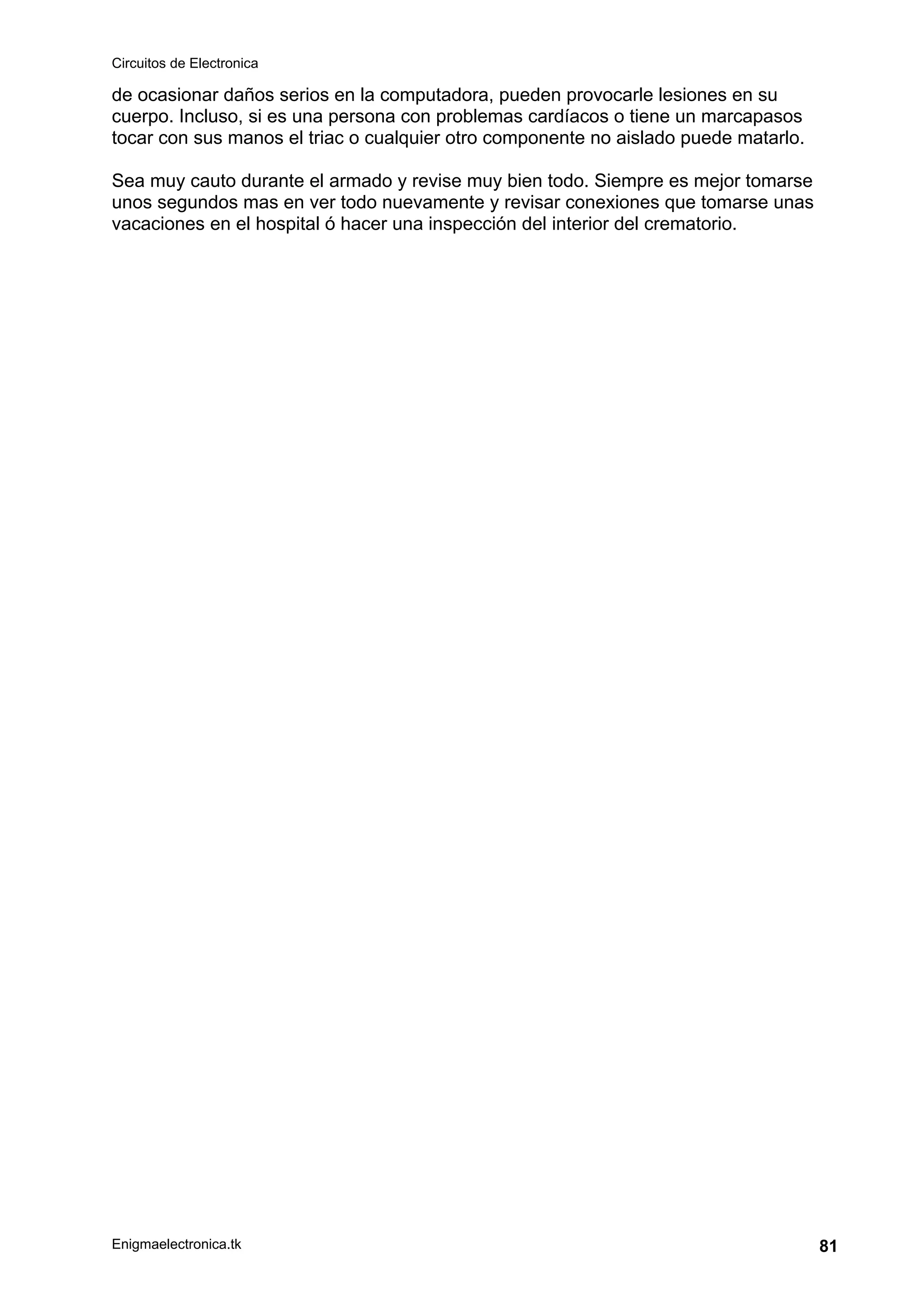 Circuitos de Electronica
Enigmaelectronica.tk 81
de ocasionar daños serios en la computadora, pueden provocarle lesiones en su
cuerpo. Incluso, si es una persona con problemas cardíacos o tiene un marcapasos
tocar con sus manos el triac o cualquier otro componente no aislado puede matarlo.
Sea muy cauto durante el armado y revise muy bien todo. Siempre es mejor tomarse
unos segundos mas en ver todo nuevamente y revisar conexiones que tomarse unas
vacaciones en el hospital ó hacer una inspección del interior del crematorio.
 