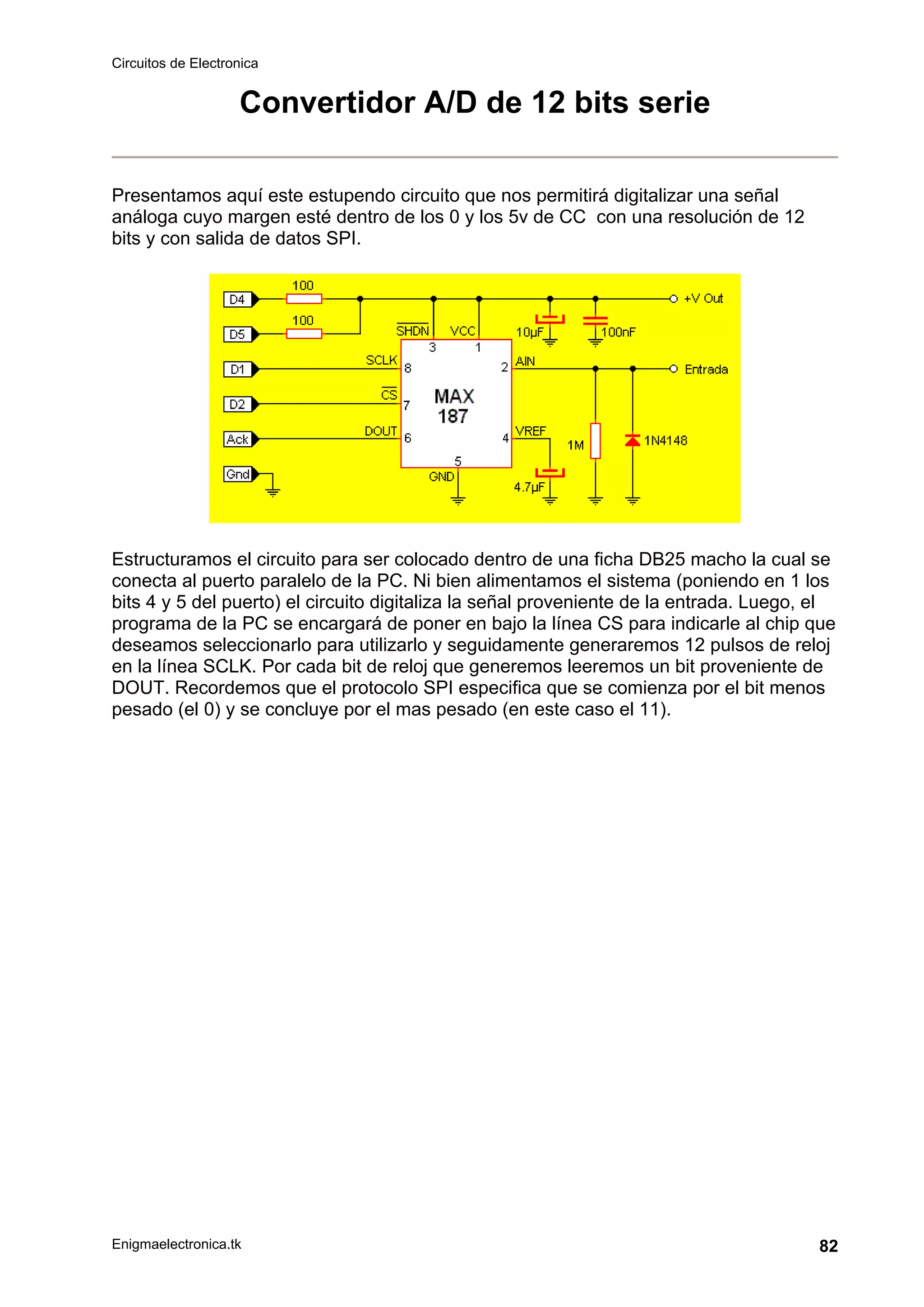 Circuitos de Electronica
Enigmaelectronica.tk 82
Convertidor A/D de 12 bits serie
Presentamos aquí este estupendo circuito que nos permitirá digitalizar una señal
análoga cuyo margen esté dentro de los 0 y los 5v de CC con una resolución de 12
bits y con salida de datos SPI.
Estructuramos el circuito para ser colocado dentro de una ficha DB25 macho la cual se
conecta al puerto paralelo de la PC. Ni bien alimentamos el sistema (poniendo en 1 los
bits 4 y 5 del puerto) el circuito digitaliza la señal proveniente de la entrada. Luego, el
programa de la PC se encargará de poner en bajo la línea CS para indicarle al chip que
deseamos seleccionarlo para utilizarlo y seguidamente generaremos 12 pulsos de reloj
en la línea SCLK. Por cada bit de reloj que generemos leeremos un bit proveniente de
DOUT. Recordemos que el protocolo SPI especifica que se comienza por el bit menos
pesado (el 0) y se concluye por el mas pesado (en este caso el 11).
 