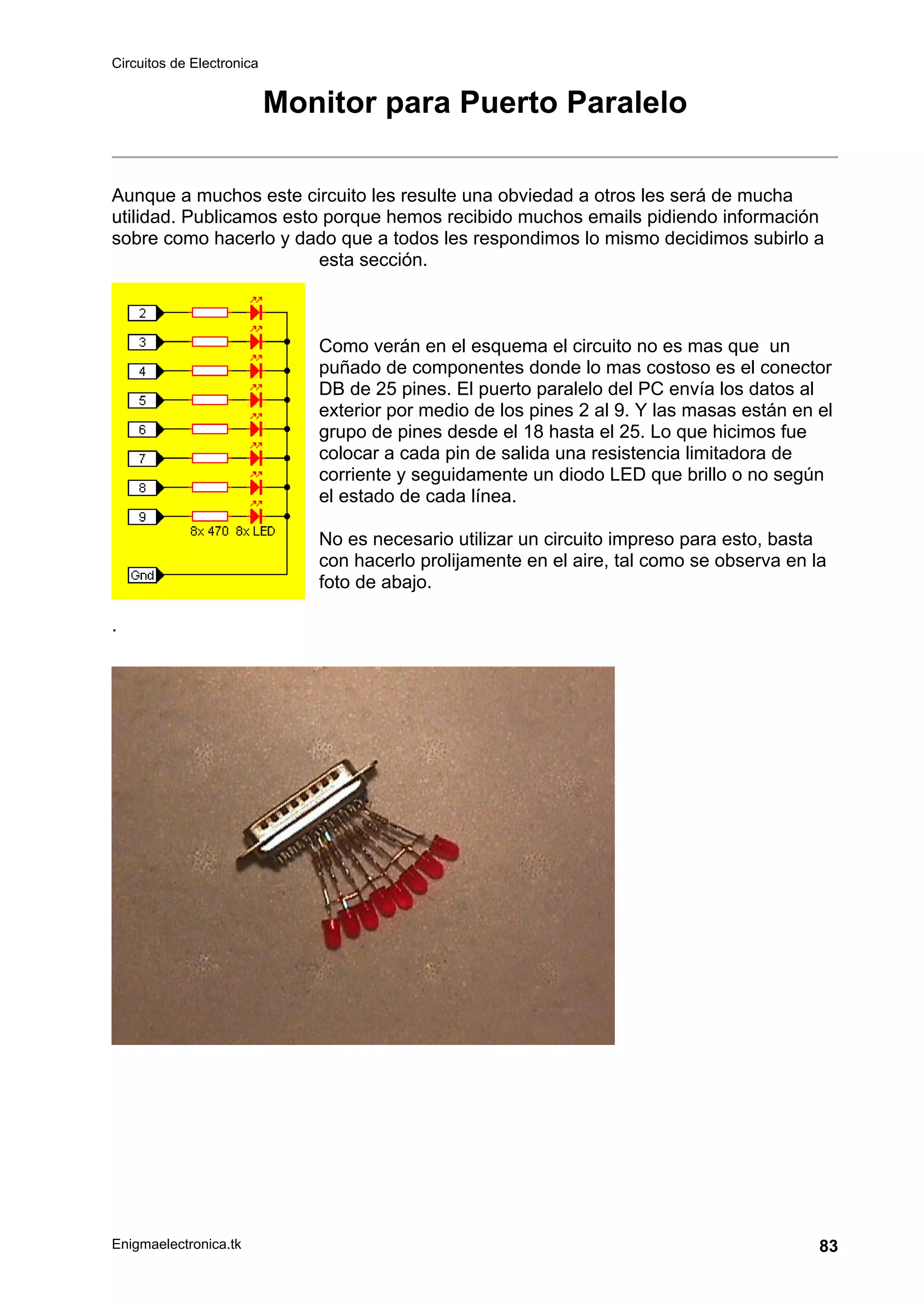 Circuitos de Electronica
Enigmaelectronica.tk 83
Monitor para Puerto Paralelo
Aunque a muchos este circuito les resulte una obviedad a otros les será de mucha
utilidad. Publicamos esto porque hemos recibido muchos emails pidiendo información
sobre como hacerlo y dado que a todos les respondimos lo mismo decidimos subirlo a
esta sección.
Como verán en el esquema el circuito no es mas que un
puñado de componentes donde lo mas costoso es el conector
DB de 25 pines. El puerto paralelo del PC envía los datos al
exterior por medio de los pines 2 al 9. Y las masas están en el
grupo de pines desde el 18 hasta el 25. Lo que hicimos fue
colocar a cada pin de salida una resistencia limitadora de
corriente y seguidamente un diodo LED que brillo o no según
el estado de cada línea.
No es necesario utilizar un circuito impreso para esto, basta
con hacerlo prolijamente en el aire, tal como se observa en la
foto de abajo.
.
 