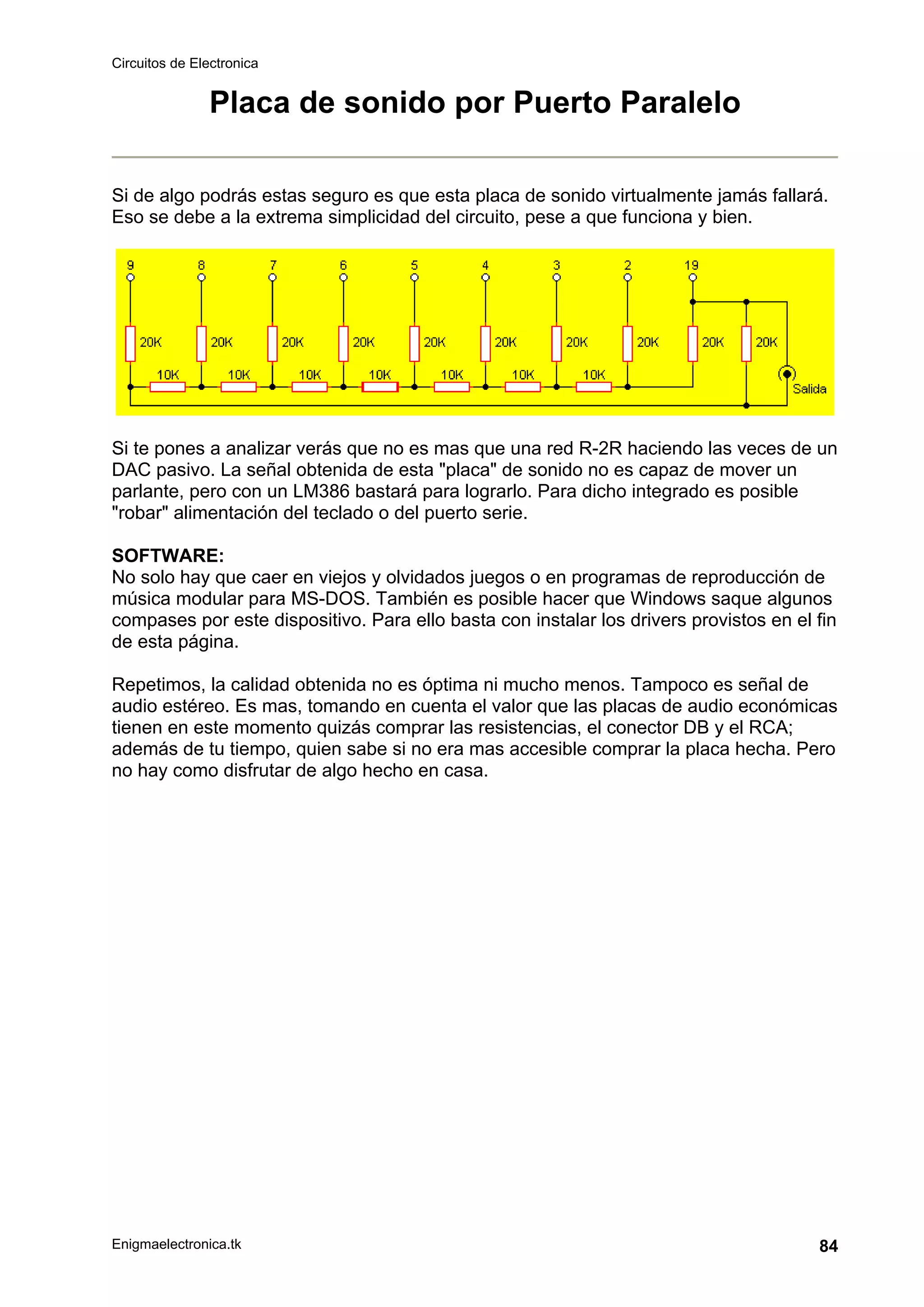 Circuitos de Electronica
Enigmaelectronica.tk 84
Placa de sonido por Puerto Paralelo
Si de algo podrás estas seguro es que esta placa de sonido virtualmente jamás fallará.
Eso se debe a la extrema simplicidad del circuito, pese a que funciona y bien.
Si te pones a analizar verás que no es mas que una red R-2R haciendo las veces de un
DAC pasivo. La señal obtenida de esta "placa" de sonido no es capaz de mover un
parlante, pero con un LM386 bastará para lograrlo. Para dicho integrado es posible
"robar" alimentación del teclado o del puerto serie.
SOFTWARE:
No solo hay que caer en viejos y olvidados juegos o en programas de reproducción de
música modular para MS-DOS. También es posible hacer que Windows saque algunos
compases por este dispositivo. Para ello basta con instalar los drivers provistos en el fin
de esta página.
Repetimos, la calidad obtenida no es óptima ni mucho menos. Tampoco es señal de
audio estéreo. Es mas, tomando en cuenta el valor que las placas de audio económicas
tienen en este momento quizás comprar las resistencias, el conector DB y el RCA;
además de tu tiempo, quien sabe si no era mas accesible comprar la placa hecha. Pero
no hay como disfrutar de algo hecho en casa.
 