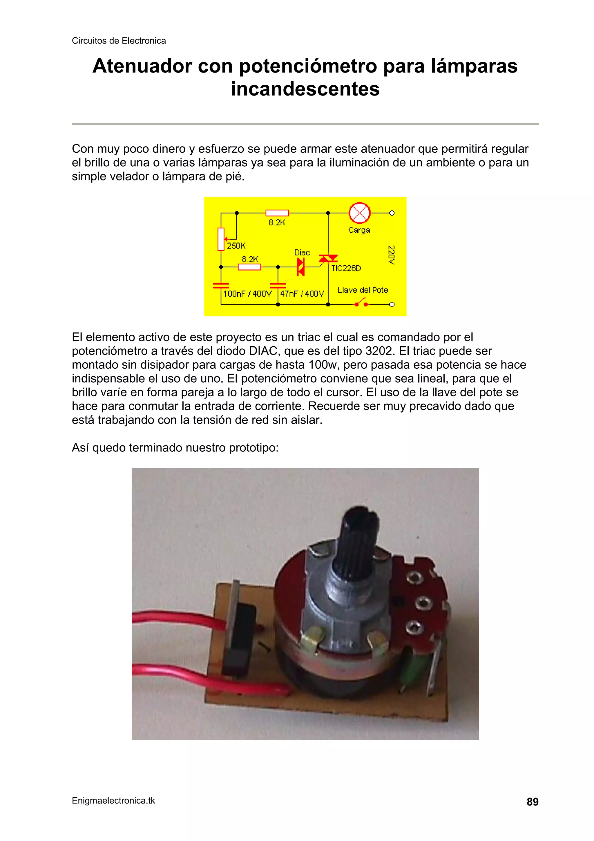 Circuitos de Electronica
Enigmaelectronica.tk 89
Atenuador con potenciómetro para lámparas
incandescentes
Con muy poco dinero y esfuerzo se puede armar este atenuador que permitirá regular
el brillo de una o varias lámparas ya sea para la iluminación de un ambiente o para un
simple velador o lámpara de pié.
El elemento activo de este proyecto es un triac el cual es comandado por el
potenciómetro a través del diodo DIAC, que es del tipo 3202. El triac puede ser
montado sin disipador para cargas de hasta 100w, pero pasada esa potencia se hace
indispensable el uso de uno. El potenciómetro conviene que sea lineal, para que el
brillo varíe en forma pareja a lo largo de todo el cursor. El uso de la llave del pote se
hace para conmutar la entrada de corriente. Recuerde ser muy precavido dado que
está trabajando con la tensión de red sin aislar.
Así quedo terminado nuestro prototipo:
 