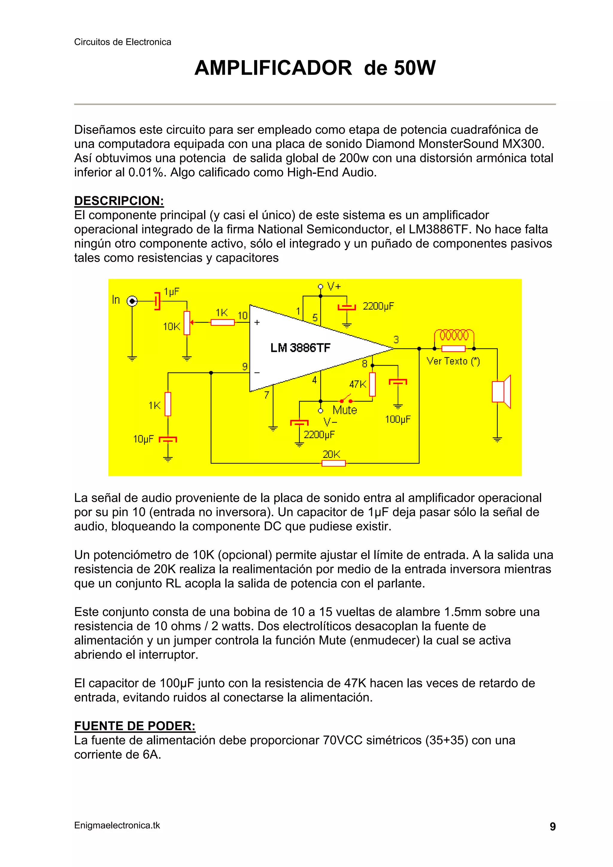 Circuitos de Electronica
Enigmaelectronica.tk 9
AMPLIFICADOR de 50W
Diseñamos este circuito para ser empleado como etapa de potencia cuadrafónica de
una computadora equipada con una placa de sonido Diamond MonsterSound MX300.
Así obtuvimos una potencia de salida global de 200w con una distorsión armónica total
inferior al 0.01%. Algo calificado como High-End Audio.
DESCRIPCION:
El componente principal (y casi el único) de este sistema es un amplificador
operacional integrado de la firma National Semiconductor, el LM3886TF. No hace falta
ningún otro componente activo, sólo el integrado y un puñado de componentes pasivos
tales como resistencias y capacitores
La señal de audio proveniente de la placa de sonido entra al amplificador operacional
por su pin 10 (entrada no inversora). Un capacitor de 1µF deja pasar sólo la señal de
audio, bloqueando la componente DC que pudiese existir.
Un potenciómetro de 10K (opcional) permite ajustar el límite de entrada. A la salida una
resistencia de 20K realiza la realimentación por medio de la entrada inversora mientras
que un conjunto RL acopla la salida de potencia con el parlante.
Este conjunto consta de una bobina de 10 a 15 vueltas de alambre 1.5mm sobre una
resistencia de 10 ohms / 2 watts. Dos electrolíticos desacoplan la fuente de
alimentación y un jumper controla la función Mute (enmudecer) la cual se activa
abriendo el interruptor.
El capacitor de 100µF junto con la resistencia de 47K hacen las veces de retardo de
entrada, evitando ruidos al conectarse la alimentación.
FUENTE DE PODER:
La fuente de alimentación debe proporcionar 70VCC simétricos (35+35) con una
corriente de 6A.
 