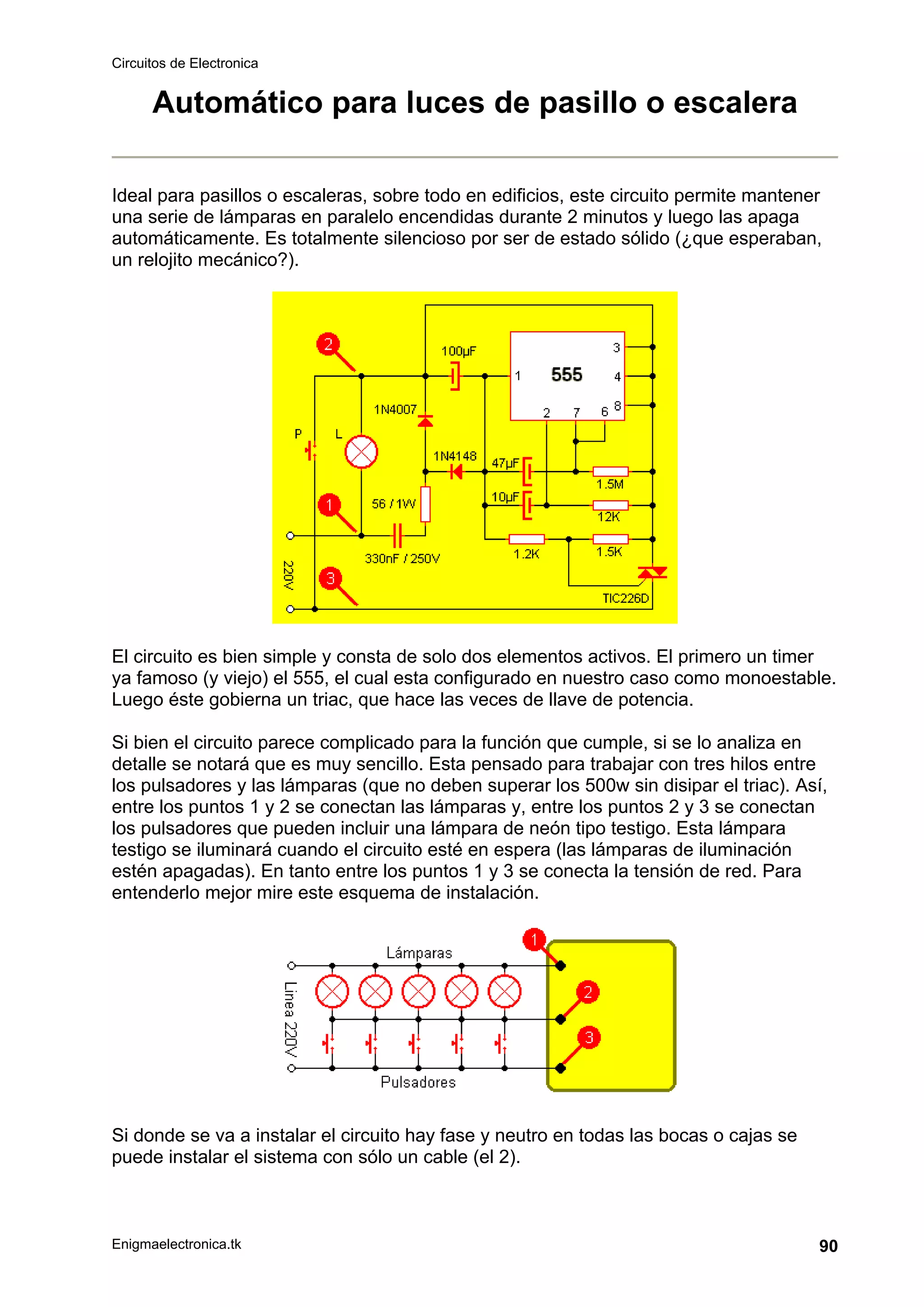 Circuitos de Electronica
Enigmaelectronica.tk 90
Automático para luces de pasillo o escalera
Ideal para pasillos o escaleras, sobre todo en edificios, este circuito permite mantener
una serie de lámparas en paralelo encendidas durante 2 minutos y luego las apaga
automáticamente. Es totalmente silencioso por ser de estado sólido (¿que esperaban,
un relojito mecánico?).
El circuito es bien simple y consta de solo dos elementos activos. El primero un timer
ya famoso (y viejo) el 555, el cual esta configurado en nuestro caso como monoestable.
Luego éste gobierna un triac, que hace las veces de llave de potencia.
Si bien el circuito parece complicado para la función que cumple, si se lo analiza en
detalle se notará que es muy sencillo. Esta pensado para trabajar con tres hilos entre
los pulsadores y las lámparas (que no deben superar los 500w sin disipar el triac). Así,
entre los puntos 1 y 2 se conectan las lámparas y, entre los puntos 2 y 3 se conectan
los pulsadores que pueden incluir una lámpara de neón tipo testigo. Esta lámpara
testigo se iluminará cuando el circuito esté en espera (las lámparas de iluminación
estén apagadas). En tanto entre los puntos 1 y 3 se conecta la tensión de red. Para
entenderlo mejor mire este esquema de instalación.
Si donde se va a instalar el circuito hay fase y neutro en todas las bocas o cajas se
puede instalar el sistema con sólo un cable (el 2).
 
