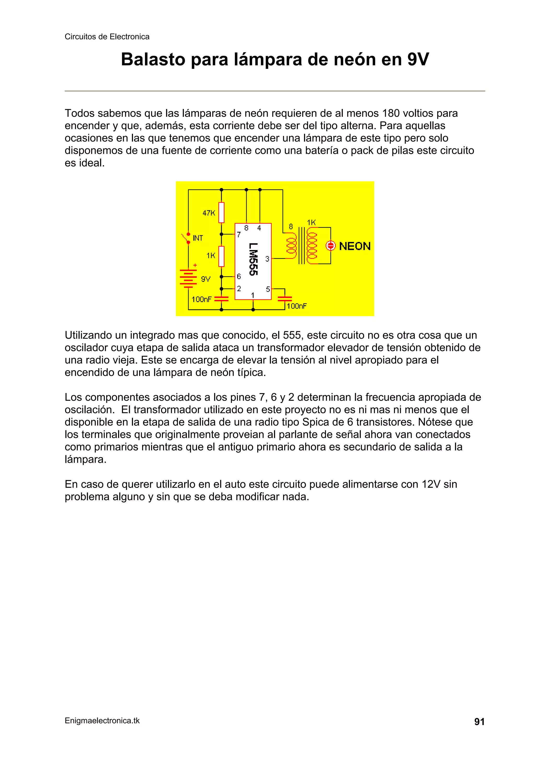Circuitos de Electronica
Enigmaelectronica.tk 91
Balasto para lámpara de neón en 9V
Todos sabemos que las lámparas de neón requieren de al menos 180 voltios para
encender y que, además, esta corriente debe ser del tipo alterna. Para aquellas
ocasiones en las que tenemos que encender una lámpara de este tipo pero solo
disponemos de una fuente de corriente como una batería o pack de pilas este circuito
es ideal.
Utilizando un integrado mas que conocido, el 555, este circuito no es otra cosa que un
oscilador cuya etapa de salida ataca un transformador elevador de tensión obtenido de
una radio vieja. Este se encarga de elevar la tensión al nivel apropiado para el
encendido de una lámpara de neón típica.
Los componentes asociados a los pines 7, 6 y 2 determinan la frecuencia apropiada de
oscilación. El transformador utilizado en este proyecto no es ni mas ni menos que el
disponible en la etapa de salida de una radio tipo Spica de 6 transistores. Nótese que
los terminales que originalmente proveian al parlante de señal ahora van conectados
como primarios mientras que el antiguo primario ahora es secundario de salida a la
lámpara.
En caso de querer utilizarlo en el auto este circuito puede alimentarse con 12V sin
problema alguno y sin que se deba modificar nada.
 