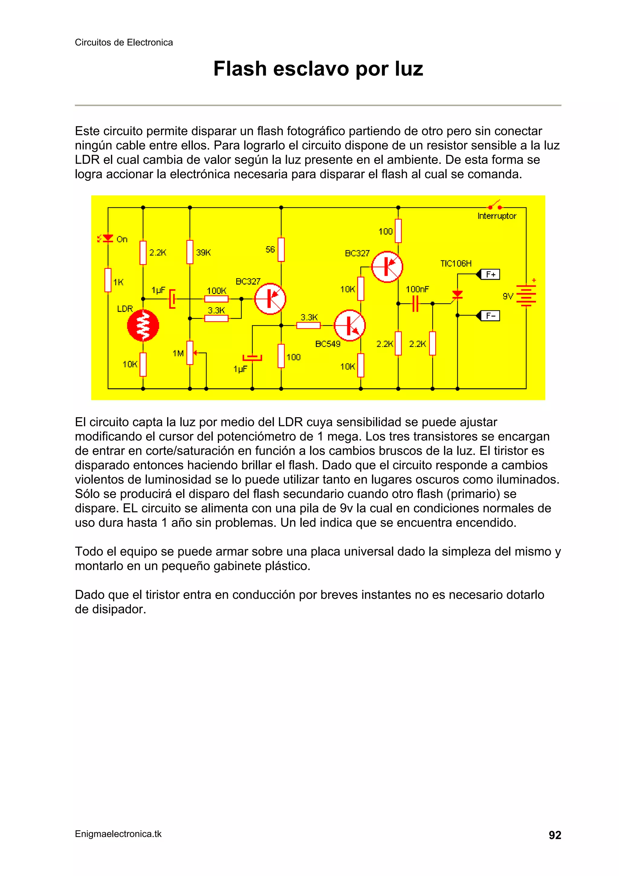 Circuitos de Electronica
Enigmaelectronica.tk 92
Flash esclavo por luz
Este circuito permite disparar un flash fotográfico partiendo de otro pero sin conectar
ningún cable entre ellos. Para lograrlo el circuito dispone de un resistor sensible a la luz
LDR el cual cambia de valor según la luz presente en el ambiente. De esta forma se
logra accionar la electrónica necesaria para disparar el flash al cual se comanda.
El circuito capta la luz por medio del LDR cuya sensibilidad se puede ajustar
modificando el cursor del potenciómetro de 1 mega. Los tres transistores se encargan
de entrar en corte/saturación en función a los cambios bruscos de la luz. El tiristor es
disparado entonces haciendo brillar el flash. Dado que el circuito responde a cambios
violentos de luminosidad se lo puede utilizar tanto en lugares oscuros como iluminados.
Sólo se producirá el disparo del flash secundario cuando otro flash (primario) se
dispare. EL circuito se alimenta con una pila de 9v la cual en condiciones normales de
uso dura hasta 1 año sin problemas. Un led indica que se encuentra encendido.
Todo el equipo se puede armar sobre una placa universal dado la simpleza del mismo y
montarlo en un pequeño gabinete plástico.
Dado que el tiristor entra en conducción por breves instantes no es necesario dotarlo
de disipador.
 
