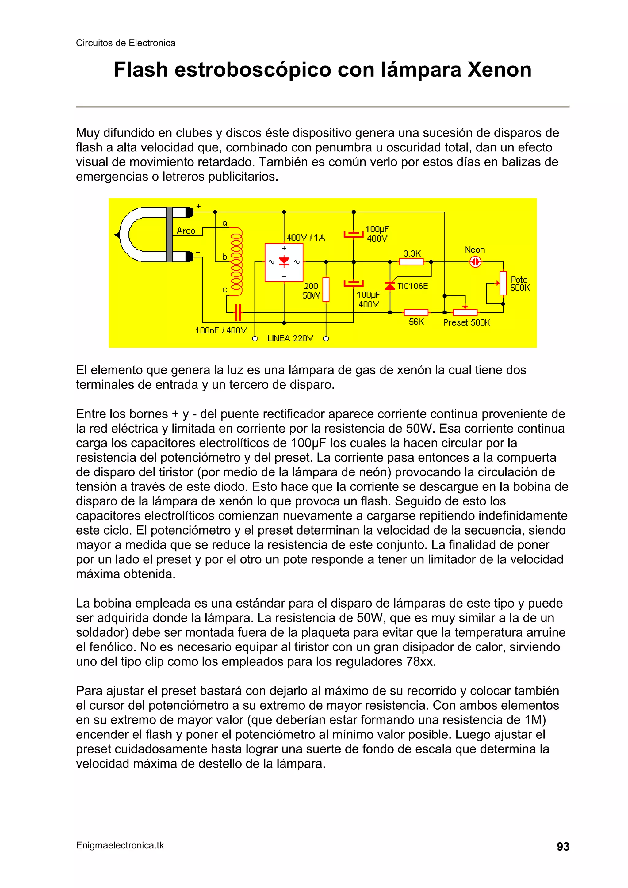 Circuitos de Electronica
Enigmaelectronica.tk 93
Flash estroboscópico con lámpara Xenon
Muy difundido en clubes y discos éste dispositivo genera una sucesión de disparos de
flash a alta velocidad que, combinado con penumbra u oscuridad total, dan un efecto
visual de movimiento retardado. También es común verlo por estos días en balizas de
emergencias o letreros publicitarios.
El elemento que genera la luz es una lámpara de gas de xenón la cual tiene dos
terminales de entrada y un tercero de disparo.
Entre los bornes + y - del puente rectificador aparece corriente continua proveniente de
la red eléctrica y limitada en corriente por la resistencia de 50W. Esa corriente continua
carga los capacitores electrolíticos de 100µF los cuales la hacen circular por la
resistencia del potenciómetro y del preset. La corriente pasa entonces a la compuerta
de disparo del tiristor (por medio de la lámpara de neón) provocando la circulación de
tensión a través de este diodo. Esto hace que la corriente se descargue en la bobina de
disparo de la lámpara de xenón lo que provoca un flash. Seguido de esto los
capacitores electrolíticos comienzan nuevamente a cargarse repitiendo indefinidamente
este ciclo. El potenciómetro y el preset determinan la velocidad de la secuencia, siendo
mayor a medida que se reduce la resistencia de este conjunto. La finalidad de poner
por un lado el preset y por el otro un pote responde a tener un limitador de la velocidad
máxima obtenida.
La bobina empleada es una estándar para el disparo de lámparas de este tipo y puede
ser adquirida donde la lámpara. La resistencia de 50W, que es muy similar a la de un
soldador) debe ser montada fuera de la plaqueta para evitar que la temperatura arruine
el fenólico. No es necesario equipar al tiristor con un gran disipador de calor, sirviendo
uno del tipo clip como los empleados para los reguladores 78xx.
Para ajustar el preset bastará con dejarlo al máximo de su recorrido y colocar también
el cursor del potenciómetro a su extremo de mayor resistencia. Con ambos elementos
en su extremo de mayor valor (que deberían estar formando una resistencia de 1M)
encender el flash y poner el potenciómetro al mínimo valor posible. Luego ajustar el
preset cuidadosamente hasta lograr una suerte de fondo de escala que determina la
velocidad máxima de destello de la lámpara.
 