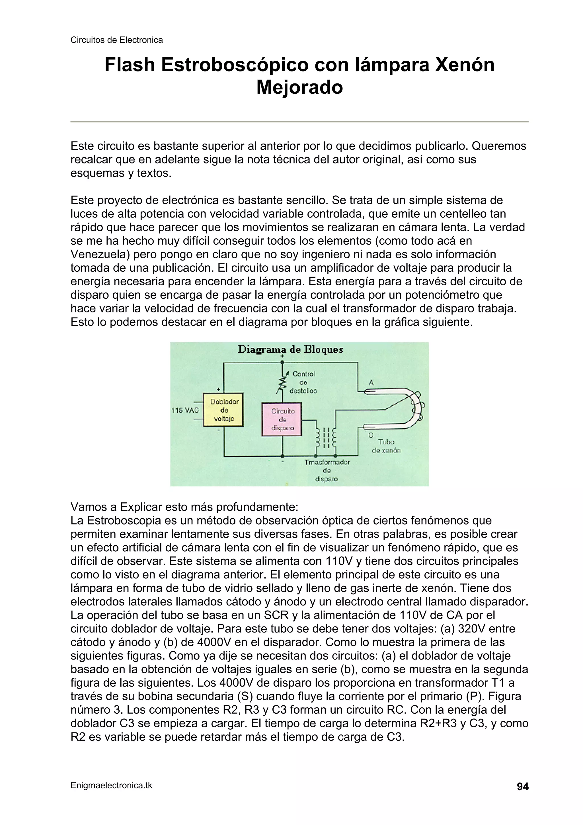 Circuitos de Electronica
Enigmaelectronica.tk 94
Flash Estroboscópico con lámpara Xenón
Mejorado
Este circuito es bastante superior al anterior por lo que decidimos publicarlo. Queremos
recalcar que en adelante sigue la nota técnica del autor original, así como sus
esquemas y textos.
Este proyecto de electrónica es bastante sencillo. Se trata de un simple sistema de
luces de alta potencia con velocidad variable controlada, que emite un centelleo tan
rápido que hace parecer que los movimientos se realizaran en cámara lenta. La verdad
se me ha hecho muy difícil conseguir todos los elementos (como todo acá en
Venezuela) pero pongo en claro que no soy ingeniero ni nada es solo información
tomada de una publicación. El circuito usa un amplificador de voltaje para producir la
energía necesaria para encender la lámpara. Esta energía para a través del circuito de
disparo quien se encarga de pasar la energía controlada por un potenciómetro que
hace variar la velocidad de frecuencia con la cual el transformador de disparo trabaja.
Esto lo podemos destacar en el diagrama por bloques en la gráfica siguiente.
Vamos a Explicar esto más profundamente:
La Estroboscopia es un método de observación óptica de ciertos fenómenos que
permiten examinar lentamente sus diversas fases. En otras palabras, es posible crear
un efecto artificial de cámara lenta con el fin de visualizar un fenómeno rápido, que es
difícil de observar. Este sistema se alimenta con 110V y tiene dos circuitos principales
como lo visto en el diagrama anterior. El elemento principal de este circuito es una
lámpara en forma de tubo de vidrio sellado y lleno de gas inerte de xenón. Tiene dos
electrodos laterales llamados cátodo y ánodo y un electrodo central llamado disparador.
La operación del tubo se basa en un SCR y la alimentación de 110V de CA por el
circuito doblador de voltaje. Para este tubo se debe tener dos voltajes: (a) 320V entre
cátodo y ánodo y (b) de 4000V en el disparador. Como lo muestra la primera de las
siguientes figuras. Como ya dije se necesitan dos circuitos: (a) el doblador de voltaje
basado en la obtención de voltajes iguales en serie (b), como se muestra en la segunda
figura de las siguientes. Los 4000V de disparo los proporciona en transformador T1 a
través de su bobina secundaria (S) cuando fluye la corriente por el primario (P). Figura
número 3. Los componentes R2, R3 y C3 forman un circuito RC. Con la energía del
doblador C3 se empieza a cargar. El tiempo de carga lo determina R2+R3 y C3, y como
R2 es variable se puede retardar más el tiempo de carga de C3.
 
