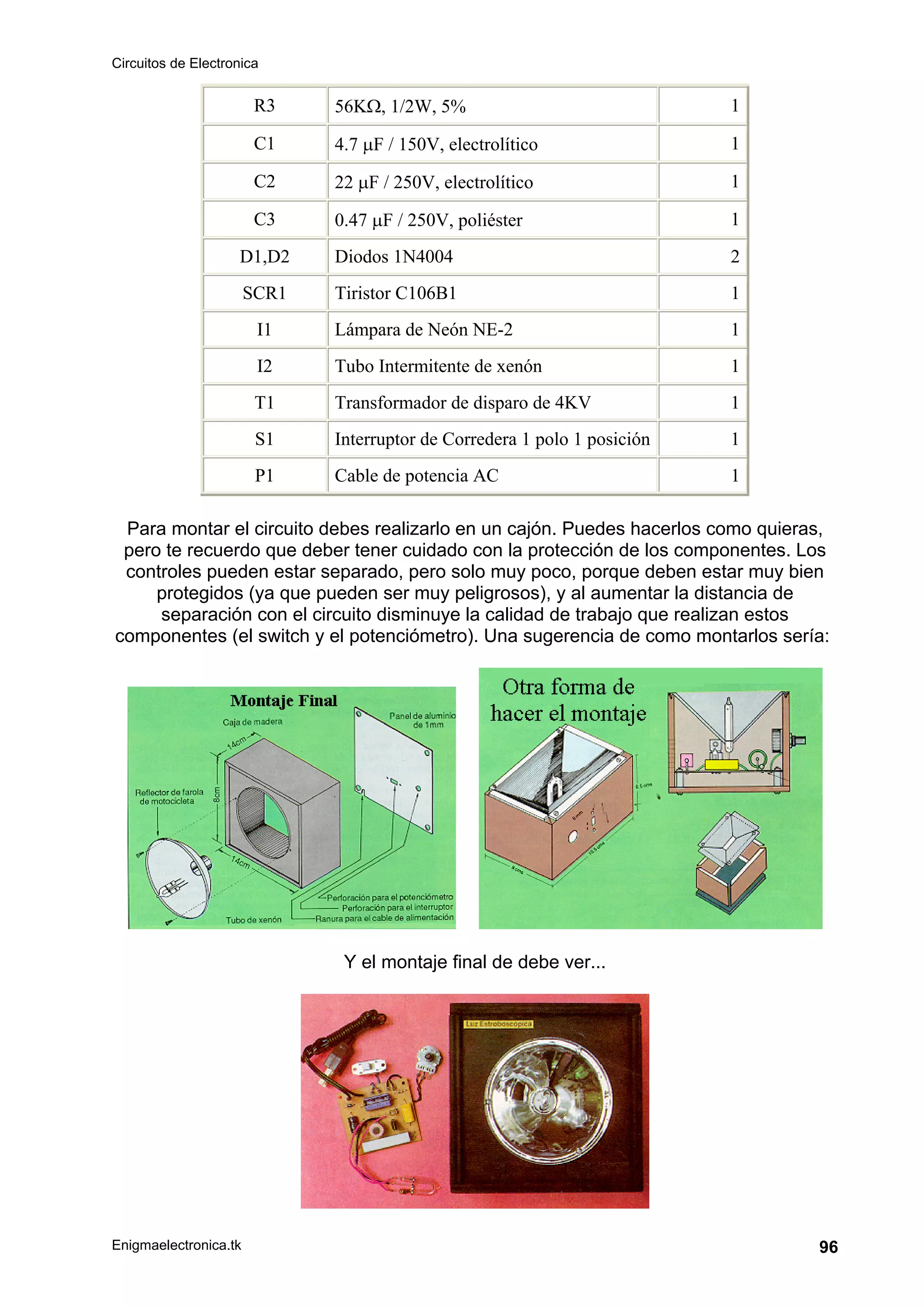 Circuitos de Electronica
Enigmaelectronica.tk 96
R3 56KΩ, 1/2W, 5% 1
C1 4.7 μF / 150V, electrolítico 1
C2 22 μF / 250V, electrolítico 1
C3 0.47 μF / 250V, poliéster 1
D1,D2 Diodos 1N4004 2
SCR1 Tiristor C106B1 1
I1 Lámpara de Neón NE-2 1
I2 Tubo Intermitente de xenón 1
T1 Transformador de disparo de 4KV 1
S1 Interruptor de Corredera 1 polo 1 posición 1
P1 Cable de potencia AC 1
Para montar el circuito debes realizarlo en un cajón. Puedes hacerlos como quieras,
pero te recuerdo que deber tener cuidado con la protección de los componentes. Los
controles pueden estar separado, pero solo muy poco, porque deben estar muy bien
protegidos (ya que pueden ser muy peligrosos), y al aumentar la distancia de
separación con el circuito disminuye la calidad de trabajo que realizan estos
componentes (el switch y el potenciómetro). Una sugerencia de como montarlos sería:
Y el montaje final de debe ver...
 