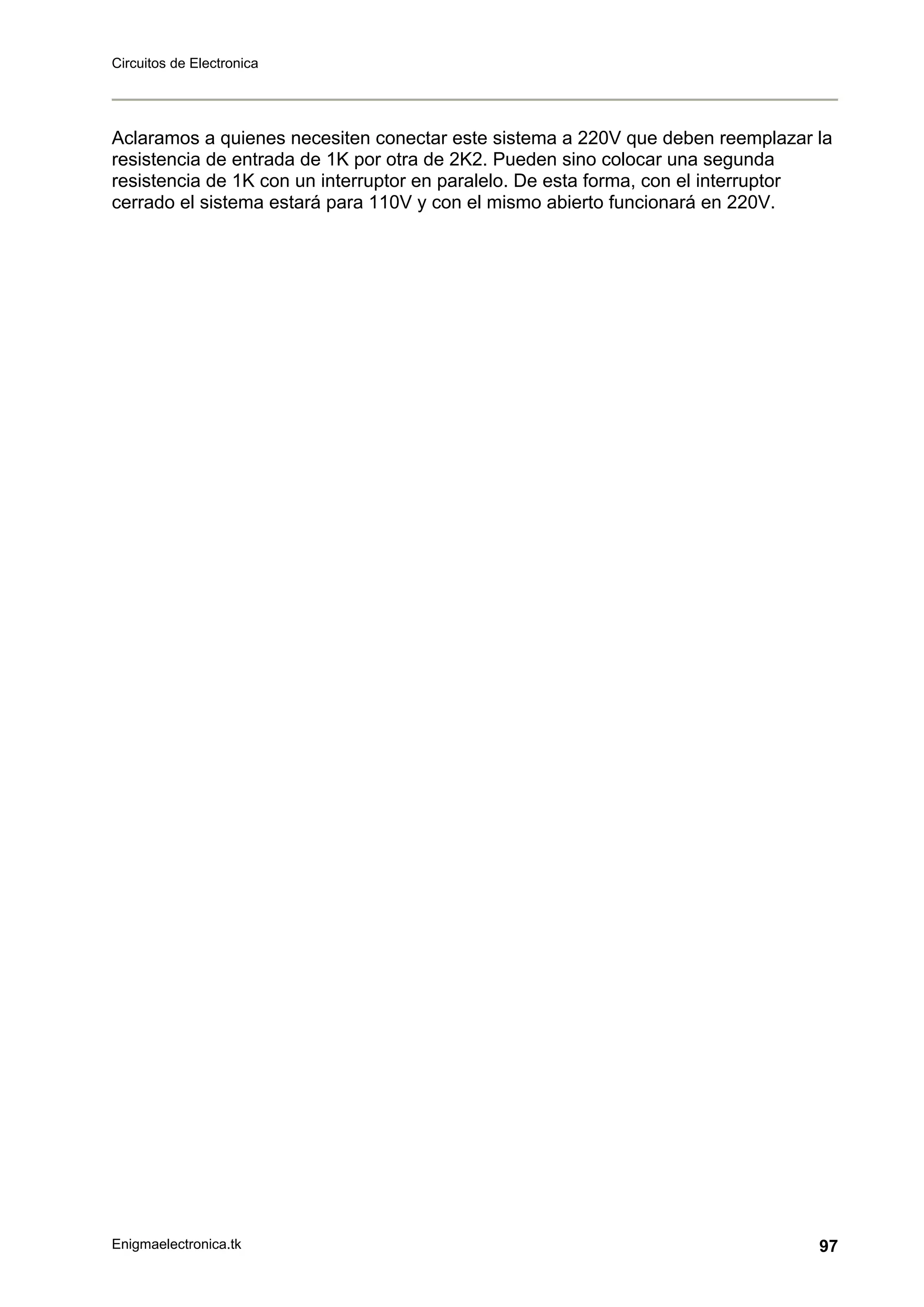 Circuitos de Electronica
Enigmaelectronica.tk 97
Aclaramos a quienes necesiten conectar este sistema a 220V que deben reemplazar la
resistencia de entrada de 1K por otra de 2K2. Pueden sino colocar una segunda
resistencia de 1K con un interruptor en paralelo. De esta forma, con el interruptor
cerrado el sistema estará para 110V y con el mismo abierto funcionará en 220V.
 